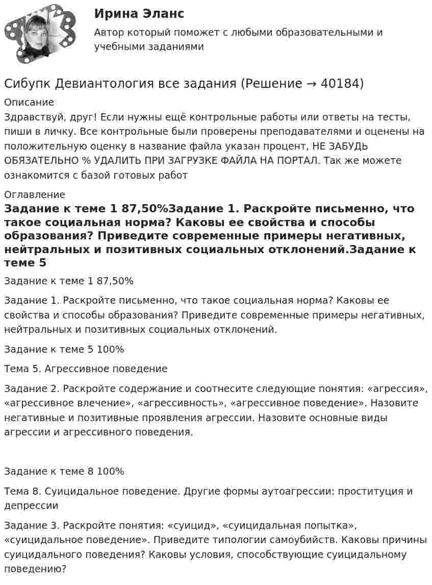      
          Описание
          Здравствуй, друг! Если нужны ещё контрольные работы или ответы на тесты, пиши в личку. Все контрольные были проверены преподавателями и оценены на положительную оценку в название файла указан процент, НЕ ЗАБУДЬ ОБЯЗАТЕЛЬНО % УДАЛИТЬ ПРИ ЗАГРУЗКЕ ФАЙЛА НА ПОРТАЛ. Так же можете ознакомится с базой готовых работ  
          Оглавление
          Задание  к теме 1 87,50%Задание 1. Раскройте письменно, что такое социальная норма? Каковы ее свойства и способы образования? Приведите современные примеры негативных, нейтральных и позитивных социальных отклонений.Задание  к теме 5 100%Тема 5. Агрессивное поведение
Задание 2. Раскройте содержание и соотнесите следующие понятия: «агрессия», «агрессивное влечение», «агрессивность», «агрессивное поведение». Назовите негативные и позитивные проявления агрессии. Назовите основные виды агрессии и агрессивного поведения.
Задание  к теме 8 100%Тема 8. Суицидальное поведение. Другие формы аутоагрессии: проституция и депрессии
Задание 3. Раскройте понятия: «суицид», «суицидальная попытка», «суицидальное поведение». Приведите типологии самоубийств. Каковы причины суицидального поведения? Каковы условия, способствующие суицидальному поведению? 
 
            
            
            Сибупк  Гражданское право (часть1)Итоговый тест Сибупк Девиантология все задания Сибупк  Девиантология Итоговый  тест Сибупк  Деловое администрирование Итоговый тест Сибупк Деловое общение Итоговый тест Сибупк Делопроизводство в юриспруденции Итоговый тест Сибупк Деньги, кредит, банкиСибупк  Введение в экономику  Итоговый тест Сибупк  Введение в экономику  ЭССЕ Сибупк  Внешнеэкономическая деятельность Итоговый тест Сибупк  Внешнеэкономическая деятельность Итоговый тест Сибупк Внешнеэкономическая деятельность предприятия Итоговый тест Сибупк  Высшая математика (часть 1) Итоговый тест Сибупк Гражданский процесс Итоговый тест 