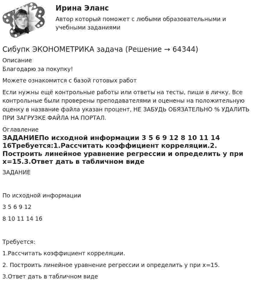      
            Описание
            Благодарю за покупку!Можете ознакомится с базой готовых работ Если нужны ещё контрольные работы или ответы на тесты, пиши в личку. Все контрольные были проверены преподавателями и оценены на положительную оценку в название файла указан процент, НЕ ЗАБУДЬ ОБЯЗАТЕЛЬНО % УДАЛИТЬ ПРИ ЗАГРУЗКЕ ФАЙЛА НА ПОРТАЛ. 
            Оглавление
            ЗАДАНИЕПо исходной информации 	3	5	6	9	12 	8	10	11	14	16Требуется:1.Рассчитать коэффициент корреляции.2. Построить линейное уравнение регрессии и определить y при x=15.3.Ответ дать в табличном виде		   
            
            
            Сибупк экзамен по Внешнеэкономическая деятельность предприятияСибупк  ЭКОНОМЕТРИКА  задачаСибупк Экономика  задание  2Сибупк Экономика малого предпринимательстваСибупк Экономика организаций потребительской кооперацииСибупк Экономика отраслиСибупк Экономика страхового дела ЗАДАНИЯ Сибупк  Уголовное право (часть особенная)Итоговый тест Сибупк Уголовный процесс Итоговый тест СИБУПК. Управление изменениями,Задание к теме 6.Задание к теме 12Сибупк Управление финансовыми рисками(Сибупк) Управленческий анализ в отраслях (задания 1-8)(Сибупк) Учет затрат, калькулирование, бюджетирование (все задания)Сибупк Философия  Тк 1 