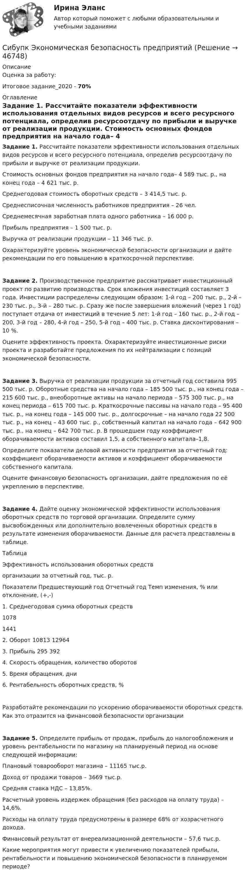     
            Описание
            Оценка за работу:Итоговое задание_2020 - 70% 
            Оглавление
            Задание 1. Рассчитайте показатели эффективности использования отдельных видов ресурсов и всего ресурсного потенциала, определив ресурсоотдачу по прибыли и выручке от реализации продукции. Стоимость основных фондов предприятия на начало года– 4 589 тыс. р., на конец года – 4 621 тыс. р.Среднегодовая стоимость оборотных средств – 3 414,5 тыс. р.Среднесписочная численность работников предприятия – 26 чел.Среднемесячная заработная плата одного работника – 16 000 р.Прибыль предприятия – 1 500 тыс. р.Выручка от реализации продукции – 11 346 тыс. р.Охарактеризуйте уровень экономической безопасности организации и дайте рекомендации по его повышению в краткосрочной перспективе.Задание 2. Производственное предприятие рассматривает инвестиционный проект по развитию производства. Срок вложения инвестиций составляет 3 года. Инвестиции распределены следующим образом: 1-й год – 200 тыс. р., 2-й – 230 тыс. р., 3-й – 280 тыс. р. Сразу же после завершения вложений (через 1 год) поступает отдача от инвестиций в течение 5 лет: 1-й год – 160 тыс. р., 2-й год – 200, 3-й год – 280, 4-й год – 250, 5-й год – 400 тыс. р. Ставка дисконтирования – 10 %. Оцените эффективность проекта. Охарактеризуйте инвестиционные риски проекта и разработайте предложения по их нейтрализации с позиций экономической безопасности.Задание 3. Выручка от реализации продукции за отчетный год составила 995 500 тыс. р. Оборотные средства на начало года – 185 500 тыс. р., на конец года – 215 600 тыс. р., внеоборотные активы на начало периода – 575 300 тыс. р., на конец периода – 615 700 тыс. р. Краткосрочные пассивы на начало года – 95 400 тыс. р., на конец года – 145 000 тыс. р., долгосрочные – на начало года 22 500 тыс. р., на конец – 43 600 тыс. р., собственный капитал на начало года – 642 900 тыс. р., на конец – 642 700 тыс. р. В прошедшем году коэффициент оборачиваемости активов составил 1,5, а собственного капитала–1,8.Определите показатели деловой активности предприятия за отчетный год: коэффициент оборачиваемости активов и коэффициент оборачиваемости собственного капитала. Оцените финансовую безопасность организации, дайте предложения по её укреплению в перспективе.Задание 4. Дайте оценку экономической эффективности использования оборотных средств по торговой организации. Определите сумму высвобожденных или дополнительно вовлеченных оборотных средств в результате изменения оборачиваемости. Данные для расчета представлены в таблице.Таблица Эффективность использования оборотных средстворганизации за отчетный год, тыс. р.Показатели	Предшествующий год	Отчетный год	Темп изменения, % или отклонение, (+,-)1. Среднегодовая сумма оборотных средств	1078	1441	2. Оборот	10813	12964	3. Прибыль	295	392	4. Скорость обращения, количество оборотов 			5. Время обращения, дни 			6. Рентабельность оборотных средств, % 			Разработайте рекомендации по ускорению оборачиваемости оборотных средств. Как это отразится на финансовой безопасности организацииЗадание 5. Определите прибыль от продаж, прибыль до налогообложения и уровень рентабельности по магазину на планируемый период на основе следующей информации:Плановый товарооборот магазина – 11165 тыс.р.Доход от продажи товаров – 3669 тыс.р.Средняя ставка НДС – 13,85%.Расчетный уровень издержек обращения (без расходов на оплату труда) – 14,6%.Расходы на оплату труда предусмотрены в размере 68% от хозрасчетного дохода.Финансовый результат от внереализационной деятельности – 57,6 тыс.р.Какие мероприятия могут привести к увеличению показателей прибыли, рентабельности и повышению экономической безопасности в планируемом периоде? 
            
            
            Сибупк Экономика труда Итоговый тест Сибупк Экономическая безопасность предприятийСибУПК. Экономический анализ хозяйственной деятельности, Итоговый контроль знаний -экзамен / Итоговый тестСибупк Юридическая психология  Задание к теме  6Сигнатура вируса – это …Сидоров, 1 марта 2001 года рождения, 1 марта 2017 г. на автобусной остановке совершил хулиганство и в отношении его было возбуждено уголовное дело по ч.1 ст. 213 УК РФ. Правомерны ли действия органов дознания? Сидоров закончил юридический колледж и получил профессиональное юридическое образование. Вправе ли Сидоров, имея диплом о среднем юридическом образовании, претендовать на должность адвоката?Сибупк Финансовый менеджмент в коммерческих организацияхСибупк экзамен по Внешнеэкономическая деятельность предприятияСибупк  ЭКОНОМЕТРИКА  задачаСибупк Экономика  задание  2Сибупк Экономика малого предпринимательстваСибупк Экономика организаций потребительской кооперацииСибупк Экономика отрасли
