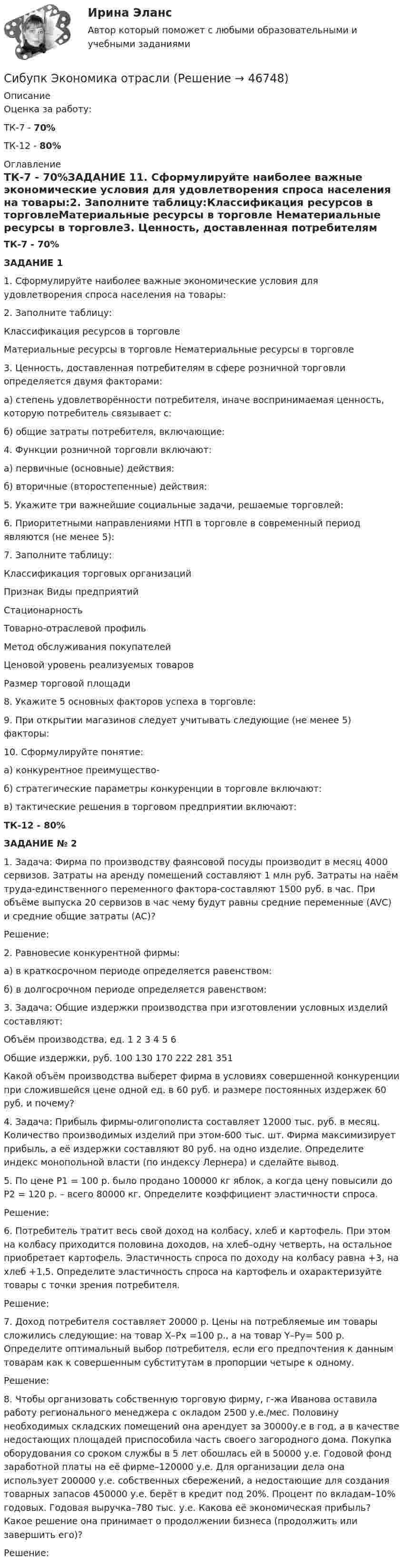     
            Описание
            Оценка за работу:ТК-7 - 70%ТК-12 - 80% 
            Оглавление
            ТК-7 - 70%ЗАДАНИЕ 11. Сформулируйте наиболее важные экономические условия для удовлетворения спроса населения на товары:2. Заполните таблицу:Классификация ресурсов в торговлеМатериальные ресурсы в торговле	Нематериальные ресурсы в торговле3. Ценность, доставленная потребителям в сфере розничной торговли определяется двумя факторами:а) степень удовлетворённости потребителя, иначе воспринимаемая ценность, которую потребитель связывает с:б) общие затраты потребителя, включающие:4. Функции розничной торговли включают:а) первичные (основные) действия:б) вторичные (второстепенные) действия:5. Укажите три важнейшие социальные задачи, решаемые торговлей:6. Приоритетными направлениями НТП в торговле в современный период являются (не менее 5):7. Заполните таблицу:Классификация торговых организацийПризнак	Виды предприятийСтационарность	Товарно-отраслевой профиль	Метод обслуживания покупателей	Ценовой уровень реализуемых товаров	Размер торговой площади	 8. Укажите 5 основных факторов успеха в торговле:9. При открытии магазинов следует учитывать следующие (не менее 5) факторы: 10. Сформулируйте понятие:а) конкурентное преимущество-б) стратегические параметры конкуренции в торговле включают: в) тактические решения в торговом предприятии включают: ТК-12 - 80%ЗАДАНИЕ № 21. Задача: Фирма по производству фаянсовой посуды производит в месяц 4000 сервизов. Затраты на аренду помещений составляют 1 млн руб. Затраты на наём труда-единственного переменного фактора-составляют 1500 руб. в час. При объёме выпуска 20 сервизов в час чему будут равны средние переменные (AVC) и средние общие затраты (AC)?Решение:2. Равновесие конкурентной фирмы: а) в краткосрочном периоде определяется равенством:б) в долгосрочном периоде определяется равенством:3. Задача: Общие издержки производства при изготовлении условных изделий составляют:Объём производства, ед.	1	2	3	4	5	6Общие издержки, руб.	100	130	170	222	281	351Какой объём производства выберет фирма в условиях совершенной конкуренции при сложившейся цене одной ед. в 60 руб. и размере постоянных издержек 60 руб. и почему?4. Задача: Прибыль фирмы-олигополиста составляет 12000 тыс. руб. в месяц. Количество производимых изделий при этом-600 тыс. шт. Фирма максимизирует прибыль, а её издержки составляют 80 руб. на одно изделие. Определите индекс монопольной власти (по индексу Лернера) и сделайте вывод.5. По цене P1 = 100 р. было продано 100000 кг яблок, а когда цену повысили до P2 = 120 р. – всего 80000 кг. Определите коэффициент эластичности спроса.Решение:6. Потребитель тратит весь свой доход на колбасу, хлеб и картофель. При этом на колбасу приходится половина доходов, на хлеб–одну четверть, на остальное приобретает картофель. Эластичность спроса по доходу на колбасу равна +3, на хлеб +1,5. Определите эластичность спроса на картофель и охарактеризуйте товары с точки зрения потребителя.Решение:7. Доход потребителя составляет 20000 р. Цены на потребляемые им товары сложились следующие: на товар Х–Px =100 р., а на товар Y–Py= 500 р. Определите оптимальный выбор потребителя, если его предпочтения к данным товарам как к совершенным субститутам в пропорции четыре к одному.Решение: 8. Чтобы организовать собственную торговую фирму, г-жа Иванова оставила работу регионального менеджера с окладом 2500 у.е./мес. Половину необходимых складских помещений она арендует за 30000у.е в год, а в качестве недостающих площадей приспособила часть своего загородного дома. Покупка оборудования со сроком службы в 5 лет обошлась ей в 50000 у.е. Годовой фонд заработной платы на её фирме–120000 у.е. Для организации дела она использует 200000 у.е. собственных сбережений, а недостающие для создания товарных запасов 450000 у.е. берёт в кредит под 20%. Процент по вкладам–10% годовых. Годовая выручка–780 тыс. у.е. Какова её экономическая прибыль? Какое решение она принимает о продолжении бизнеса (продолжить или завершить его)?Решение: 
            
            
            Сибупк Экономика организаций потребительской кооперацииСибупк Экономика отраслиСибупк Экономика страхового дела ЗАДАНИЯ Сибупк Экономика труда Итоговый тест Сибупк Экономическая безопасность предприятийСибУПК. Экономический анализ хозяйственной деятельности, Итоговый контроль знаний -экзамен / Итоговый тестСибупк Юридическая психология  Задание к теме  6(Сибупк) Управленческий анализ в отраслях (задания 1-8)(Сибупк) Учет затрат, калькулирование, бюджетирование (все задания)Сибупк Философия  Тк 1 Сибупк Финансовый менеджмент в коммерческих организацияхСибупк экзамен по Внешнеэкономическая деятельность предприятияСибупк  ЭКОНОМЕТРИКА  задачаСибупк Экономика  задание  2