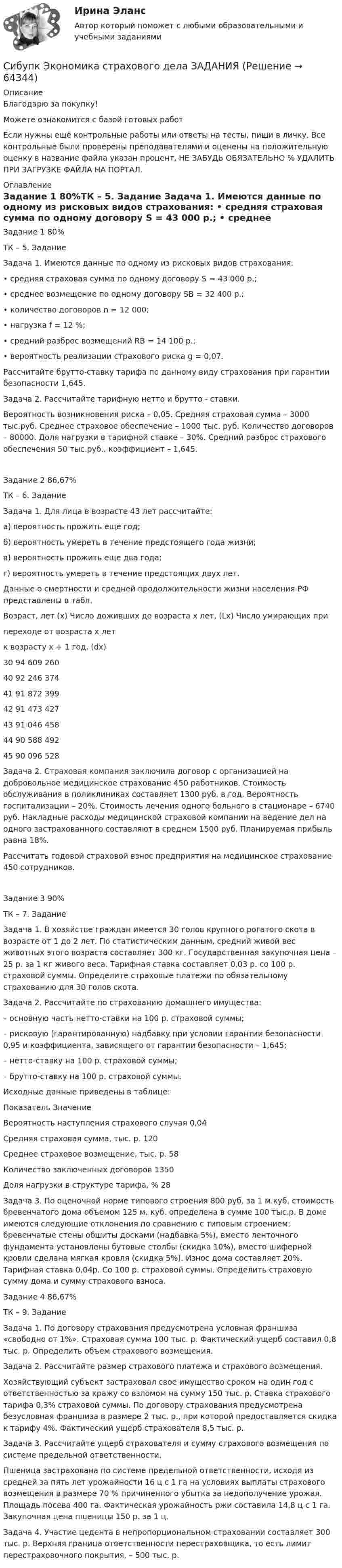      
            Описание
            Благодарю за покупку!Можете ознакомится с базой готовых работ Если нужны ещё контрольные работы или ответы на тесты, пиши в личку. Все контрольные были проверены преподавателями и оценены на положительную оценку в название файла указан процент, НЕ ЗАБУДЬ ОБЯЗАТЕЛЬНО % УДАЛИТЬ ПРИ ЗАГРУЗКЕ ФАЙЛА НА ПОРТАЛ. 
            Оглавление
            Задание 1 80%ТК – 5. Задание

Задача 1. Имеются данные по одному из рисковых видов страхования: 
• средняя страховая сумма по одному договору S = 43 000 р.;
• среднее возмещение по одному договору SB = 32 400 р.;
• количество договоров n = 12 000;
• нагрузка f = 12 %;
• средний разброс возмещений RB = 14 100 р.;
• вероятность реализации страхового риска g = 0,07.
Рассчитайте брутто-ставку тарифа по данному виду страхования при гарантии безопасности 1,645.
Задача 2.  Рассчитайте тарифную нетто и брутто - ставки.
Вероятность возникновения риска – 0,05. Средняя страховая сумма – 3000 тыс.руб. Среднее страховое обеспечение – 1000 тыс. руб. Количество договоров – 80000.  Доля нагрузки в тарифной ставке – 30%. Средний разброс страхового обеспечения 50 тыс.руб., коэффициент – 1,645.
Задание 2 86,67%ТК – 6. Задание
Задача 1. Для лица в возрасте 43 лет рассчитайте:
а) вероятность прожить еще год;
б) вероятность умереть в течение предстоящего года жизни;
в) вероятность прожить еще два года;
г) вероятность умереть в течение предстоящих двух лет. 
Данные о смертности и средней продолжительности жизни населения РФ представлены в табл.

Возраст, лет (х)	Число доживших до возраста х лет, (Lx)	Число умирающих при 
переходе от возраста х лет 
к возрасту х + 1 год, (dx)
30	94 609	260
40	92 246	374
41	91 872	399
42	91 473	427
43	91 046	458
44	90 588	492
45	90 096	528

Задача 2.  Страховая компания заключила договор с организацией на добровольное медицинское страхование 450 работников. Стоимость обслуживания в поликлиниках составляет 1300 руб. в год. Вероятность госпитализации – 20%. Стоимость лечения одного больного в стационаре – 6740 руб. Накладные расходы медицинской страховой компании на ведение дел на одного застрахованного составляют в среднем 1500 руб. Планируемая прибыль равна 18%.
Рассчитать годовой страховой взнос предприятия на медицинское страхование 450 сотрудников. 
Задание 3 90%ТК – 7. Задание

Задача 1. В хозяйстве граждан имеется 30 голов крупного рогатого скота в возрасте от 1 до 2 лет. По статистическим данным, средний живой вес животных этого возраста составляет 300 кг. Государственная закупочная цена – 25 р. за 1 кг живого веса. Тарифная ставка составляет 0,03 р. со 100 р. страховой суммы. Определите страховые платежи по обязательному страхованию для 30 голов скота.
Задача 2.  Рассчитайте по страхованию домашнего имущества:
– основную часть нетто-ставки на 100 р. страховой суммы;
– рисковую (гарантированную) надбавку при условии гарантии безопасности 0,95 и коэффициента, зависящего от гарантии безопасности – 1,645;
– нетто-ставку на 100 р. страховой суммы;
– брутто-ставку на 100 р. страховой суммы.
Исходные данные приведены в таблице:
Показатель	Значение 
Вероятность наступления страхового случая	0,04
Средняя страховая сумма, тыс. р.	120
Среднее страховое возмещение, тыс. р.	58
Количество заключенных договоров	1350
Доля нагрузки в структуре тарифа, %	28
Задача 3. По оценочной норме типового строения 800 руб. за 1 м.куб. стоимость бревенчатого дома объемом 125 м. куб. определена в сумме 100 тыс.р. В доме имеются следующие отклонения по сравнению с типовым строением: бревенчатые стены обшиты досками (надбавка 5%), вместо ленточного фундамента установлены бутовые столбы (скидка 10%), вместо шиферной кровли сделана мягкая кровля (скидка 5%). Износ дома составляет 20%. Тарифная ставка 0,04р. Со 100 р. страховой суммы. Определить страховую сумму дома и сумму страхового взноса.Задание 4 86,67%ТК – 9. Задание

Задача 1. По договору страхования предусмотрена условная франшиза «свободно от 1%». Страховая сумма 100 тыс. р. Фактический ущерб составил 0,8 тыс. р. Определить объем страхового возмещения.
Задача 2. Рассчитайте размер страхового платежа и страхового возмещения.
Хозяйствующий субъект застраховал свое имущество сроком на один год с ответственностью за кражу со взломом на сумму 150 тыс. р. Ставка страхового тарифа 0,3% страховой суммы. По договору страхования предусмотрена безусловная франшиза в размере 2 тыс. р., при которой предоставляется скидка к тарифу 4%. Фактический ущерб страхователя 8,5 тыс. р.
Задача 3. Рассчитайте ущерб страхователя и сумму страхового возмещения по системе предельной ответственности.
Пшеница застрахована по системе предельной ответственности, исходя из средней за пять лет урожайности 16 ц с 1 га на условиях выплаты страхового возмещения в размере 70 % причиненного убытка за недополучение урожая. Площадь посева 400 га. Фактическая урожайность ржи составила 14,8 ц с 1 га. Закупочная цена пшеницы 150 р. за 1 ц. 
Задача 4. Участие цедента в непропорциональном страховании составляет 300 тыс. р. Верхняя граница ответственности перестраховщика, то есть лимит перестраховочного покрытия, – 500 тыс. р.  
            
            
            Сибупк Экономика отраслиСибупк Экономика страхового дела ЗАДАНИЯ Сибупк Экономика труда Итоговый тест Сибупк Экономическая безопасность предприятийСибУПК. Экономический анализ хозяйственной деятельности, Итоговый контроль знаний -экзамен / Итоговый тестСибупк Юридическая психология  Задание к теме  6Сигнатура вируса – это …(Сибупк) Учет затрат, калькулирование, бюджетирование (все задания)Сибупк Философия  Тк 1 Сибупк Финансовый менеджмент в коммерческих организацияхСибупк экзамен по Внешнеэкономическая деятельность предприятияСибупк  ЭКОНОМЕТРИКА  задачаСибупк Экономика  задание  2Сибупк Экономика малого предпринимательства