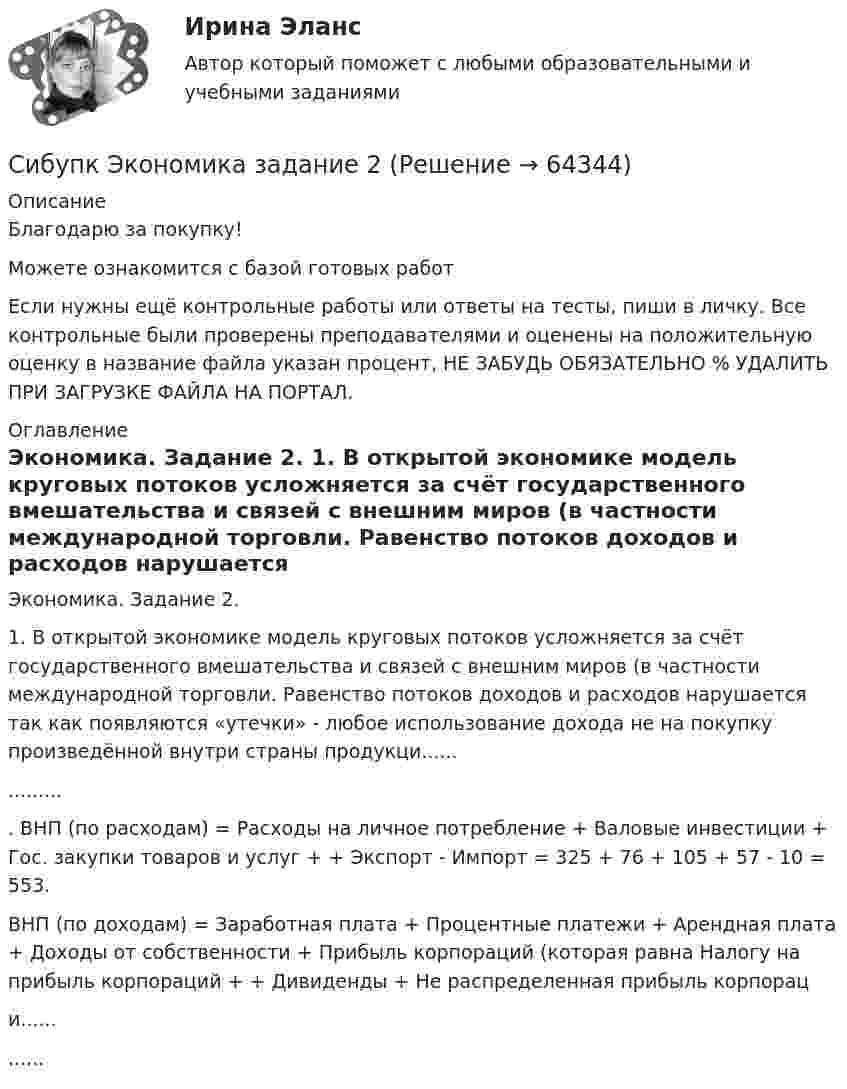      
            Описание
            Благодарю за покупку!Можете ознакомится с базой готовых работ Если нужны ещё контрольные работы или ответы на тесты, пиши в личку. Все контрольные были проверены преподавателями и оценены на положительную оценку в название файла указан процент, НЕ ЗАБУДЬ ОБЯЗАТЕЛЬНО % УДАЛИТЬ ПРИ ЗАГРУЗКЕ ФАЙЛА НА ПОРТАЛ. 
            Оглавление
            Экономика. Задание 2.


	1. В открытой экономике модель круговых потоков усложняется за счёт государственного вмешательства и связей с внешним миров (в частности международной торговли. Равенство потоков доходов и расходов нарушается так как появляются «утечки» - любое использование дохода не на покупку произведённой внутри страны продукци................ ВНП (по расходам) = Расходы на личное потребление + Валовые инвестиции + Гос. закупки товаров и услуг + + Экспорт - Импорт = 325 + 76 + 105 + 57 - 10 = 553.
	ВНП (по доходам) = Заработная плата + Процентные платежи + Арендная плата + Доходы от собственности + Прибыль корпораций (которая равна Налогу на прибыль корпораций + + Дивиденды + Не распределенная прибыль корпораци............  
            
            
            Сибупк  ЭКОНОМЕТРИКА  задачаСибупк Экономика  задание  2Сибупк Экономика малого предпринимательстваСибупк Экономика организаций потребительской кооперацииСибупк Экономика отраслиСибупк Экономика страхового дела ЗАДАНИЯ Сибупк Экономика труда Итоговый тест Сибупк Уголовный процесс Итоговый тест СИБУПК. Управление изменениями,Задание к теме 6.Задание к теме 12Сибупк Управление финансовыми рисками(Сибупк) Управленческий анализ в отраслях (задания 1-8)(Сибупк) Учет затрат, калькулирование, бюджетирование (все задания)Сибупк Философия  Тк 1 Сибупк Финансовый менеджмент в коммерческих организациях