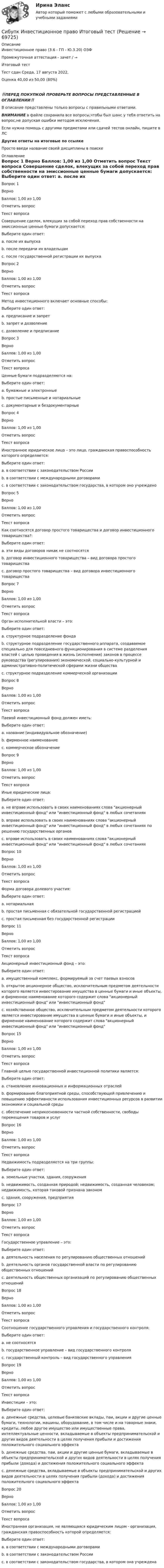      
            Описание
            Инвестиционное право (3.6 - ГП - Ю.3.20) ОЗФ	

Промежуточная аттестация - зачет / →	
Итоговый тест	
Тест сдан 	Среда, 17 августа 2022, 
Оценка	40,00 из 50,00 (80%)
‼️ПЕРЕД ПОКУПКОЙ ПРОВЕРЬТЕ ВОПРОСЫ ПРЕДСТАВЛЕННЫЕ В ОГЛАВЛЕНИИ‼️В описание представлены только вопросы с правильными ответами.ВНИМАНИЕ в файле сохранила все вопросы,чтобы был шанс у тебя ответить на вопрос,не допуская ошибки методом исключения.Если нужна помощь с другими предметами или сдачей тестов онлайн, пишите в ЛС Другие ответы на итоговые по ссылке Просто введи название своей дисциплины в поиске 
            Оглавление
            
Вопрос 1
Верно
Баллов: 1,00 из 1,00
Отметить вопрос
Текст вопроса
Совершение сделок, влекущих за собой переход прав собственности на эмиссионные ценные бумаги допускается:
Выберите один ответ:
a. после их выпуска
b. после передачи их владельцам
c. после государственной регистрации их выпуска 
Вопрос 2
Верно
Баллов: 1,00 из 1,00
Отметить вопрос
Текст вопроса
Метод инвестиционного включает основные способы:
Выберите один ответ:
a. предписание и запрет
b. запрет и дозволение
c. дозволение и предписание 
Вопрос 3
Верно
Баллов: 1,00 из 1,00
Отметить вопрос
Текст вопроса
Ценные бумаги подразделяются на:
Выберите один ответ:
a. бумажные и электронные
b. простые письменные и нотариальные
c. документарные и бездокументарные 
Вопрос 4
Верно
Баллов: 1,00 из 1,00
Отметить вопрос
Текст вопроса
Иностранное юридическое лицо – это лицо, гражданская правоспособность которого определяется:
Выберите один ответ:
a. в соответствии с законодательством России
b. в соответствии с международными договорами
c. в соответствии с законодательством государства, в котором оно учреждено 
Вопрос 5
Верно
Баллов: 1,00 из 1,00
Отметить вопрос
Текст вопроса
Как соотносятся договор простого товарищества и договор инвестиционного товарищества?:
Выберите один ответ:
a. эти виды договоров никак не соотносятся
b. договор инвестиционного товарищества – вид договора простого товарищества 
c. договор простого товарищества – вид договора инвестиционного товарищества

Вопрос 7
Верно
Баллов: 1,00 из 1,00
Отметить вопрос
Текст вопроса
Орган исполнительной власти – это:
Выберите один ответ:
a. структурное подразделение фонда
b. структурное подразделение государственного аппарата, создаваемое специально для повседневного функционирования в системе разделения властей с целью проведения в жизнь (исполнения) законов в процессе руководства (регулирования) экономической, социально-культурной и административно-политической сферами жизни общества 
c. структурное подразделение коммерческой организации
Вопрос 8
Верно
Баллов: 1,00 из 1,00
Отметить вопрос
Текст вопроса
Паевой инвестиционный фонд должен иметь:
Выберите один ответ:
a. название (индивидуальное обозначение) 
b. фирменное наименование
c. коммерческое обозначение
Вопрос 9
Верно
Баллов: 1,00 из 1,00
Отметить вопрос
Текст вопроса
Иные юридические лица:
Выберите один ответ:
a. не вправе использовать в своих наименованиях слова акционерный инвестиционный фонд или инвестиционный фонд в любых сочетаниях 
b. вправе использовать в своих наименованиях слова акционерный инвестиционный фонд или инвестиционный фонд в любых сочетаниях по решению государственных органов
c. вправе использовать в своих наименованиях слова акционерный инвестиционный фонд или инвестиционный фонд в любых сочетаниях
Вопрос 10
Верно
Баллов: 1,00 из 1,00
Отметить вопрос
Текст вопроса
Форма договора долевого участия:
Выберите один ответ:
a. нотариальная
b. простая письменная с обязательной государственной регистрацией 
c. простая письменная без государственной регистрации
Вопрос 11
Верно
Баллов: 1,00 из 1,00
Отметить вопрос
Текст вопроса
Акционерный инвестиционный фонд – это:
Выберите один ответ:
a. имущественный комплекс, формируемый за счет паевых взносов
b. открытое акционерное общество, исключительным предметом деятельности которого является инвестирование имущества в ценные бумаги и иные объекты, и фирменное наименование которого содержит слова акционерный инвестиционный фонд или инвестиционный фонд 
c. хозяйственное общество, исключительным предметом деятельности которого является инвестирование имущества в ценные бумаги и иные объекты, и фирменное наименование которого содержит слова акционерный инвестиционный фонд или инвестиционный фонд

Вопрос 15
Верно
Баллов: 1,00 из 1,00
Отметить вопрос
Текст вопроса
Главной целью государственной инвестиционной политики является:
Выберите один ответ:
a. становление инновационных и информационных отраслей
b. формирование благоприятной среды, способствующей привлечению и повышению эффективности использования инвестиционных ресурсов в развитии экономики и социальной среды 
c. обеспечение неприкосновенности частной собственности, свободы перемещения товаров и услуг
Вопрос 16
Верно
Баллов: 1,00 из 1,00
Отметить вопрос
Текст вопроса
Недвижимость подразделяется на три группы:
Выберите один ответ:
a. земельные участки, здания, сооружения
b. недвижимость, созданная природой; недвижимость, созданная человеком; недвижимость, которая таковой признана законом 
c. здания, сооружения, предприятия
Вопрос 17
Верно
Баллов: 1,00 из 1,00
Отметить вопрос
Текст вопроса
Государственное управление – это:
Выберите один ответ:
a. деятельность населения по регулированию общественных отношений
b. деятельность органов государственной власти по регулированию общественных отношений 
c. деятельность общественных организаций по регулированию общественных отношений
Вопрос 18
Верно
Баллов: 1,00 из 1,00
Отметить вопрос
Текст вопроса
Соотношение государственного управления и государственного контроля:
Выберите один ответ:
a. не соотносятся
b. государственное управление – вид государственного контроля
c. государственный контроль – вид государственного управления 
Вопрос 19
Верно
Баллов: 1,00 из 1,00
Отметить вопрос
Текст вопроса
Инвестиции – это:
Выберите один ответ:
a. денежные средства, целевые банковские вклады, паи, акции и другие ценные бумаги, технологии, машины, оборудование, в том числе и на товарные знаки, кредиты, любое другое имущество или имущественные права, интеллектуальные ценности, вкладываемые в объекты предпринимательской и других видов деятельности в целях получения прибыли и достижения положительного социального эффекта 
b. денежные средства, паи, акции и другие ценные бумаги, вкладываемые в объекты предпринимательской и других видов деятельности в целях получения прибыли (дохода) и достижения положительного социального эффекта
c. денежные средства, вкладываемые в объекты предпринимательской и других видов деятельности в целях получения прибыли (дохода) и достижения положительного социального эффекта
Вопрос 20
Верно
Баллов: 1,00 из 1,00
Отметить вопрос
Текст вопроса
Иностранная организация, не являющаяся юридическим лицом - организация, гражданская правоспособность которой определяется:
Выберите один ответ:
a. в соответствии с международными договорами
b. в соответствии с законодательством России
c. в соответствии с законодательством государства, в котором она учреждена 
  
            
            
            Сибупк Инвестиционная деятельность предприятий и организаций Итоговый тест Сибупк Инвестиционное право Итоговый тест Сибупк  Инновации в гостиничной деятельности задания Сибупк  Инновационный менеджмент  задание 2 СИБУПК.Инновационный менеджмент.Итоговый контроль знаний -экзамен /Итоговый тестСибупк  Иностранный язык (английский)(полный курс) Итоговый  тест Сибупк  Иностранный язык (английский)(полный курс)Итоговый тест Сибупк Делопроизводство в юриспруденции Итоговый тест Сибупк Деньги, кредит, банкиСибупк Деньги, кредит, банки Итоговый тест СИБУПК  Жилищное право  задание  1Сибупк  Жилищное право Итоговый тест Сибупк  Земельное право Итоговый тест Сибупк Инвестиционная деятельность предприятий и организаций