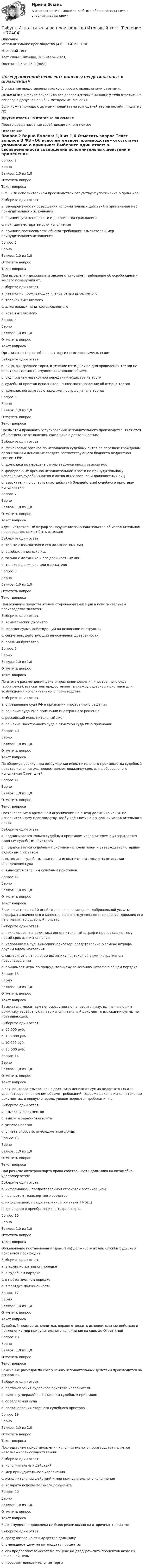      
            Описание
            Исполнительное производство (4.6 - Ю.4.19) ОЗФ	Итоговый тест	Тест сдани	Пятница, 20 Январь 2023, Оценка	22,5 из 25,0 (90%)‼️ПЕРЕД ПОКУПКОЙ ПРОВЕРЬТЕ ВОПРОСЫ ПРЕДСТАВЛЕННЫЕ В ОГЛАВЛЕНИИ‼️В описание представлены только вопросы с правильными ответами.ВНИМАНИЕ в файле сохранила все вопросы,чтобы был шанс у тебя ответить на вопрос,не допуская ошибки методом исключения.Если нужна помощь с другими предметами или сдачей тестов онлайн, пишите в ЛС Другие ответы на итоговые по ссылке Просто введи название своей дисциплины в поиске 
            Оглавление
            
Вопрос 2
Верно
Баллов: 1,0 из 1,0
Отметить вопрос
Текст вопроса
В ФЗ «Об исполнительном производстве» отсутствует упоминание о принципе:
Выберите один ответ:
a. своевременности совершения исполнительных действий и применения мер принудительного исполнения
b. принцип уважения чести и достоинства гражданина
c. принцип неотвратимости исполнения 
d. принцип соотносимости объема требований взыскателя и мер принудительного исполнения
Вопрос 3
Верно
Баллов: 1,0 из 1,0
Отметить вопрос
Текст вопроса
При выселении должника, в законе отсутствует требование об освобождении жилого помещения от:
Выберите один ответ:
a. незаконно проживающих членов семьи выселяемого 
b. тапочек выселяемого
c. алкогольных напитков выселяемого
d. кота выселяемого
Вопрос 4
Верно
Баллов: 1,0 из 1,0
Отметить вопрос
Текст вопроса
Организатор торгов объявляет торги несостоявшимися, если:
Выберите один ответ:
a. лицо, выигравшее торги, в течение пяти дней со дня проведения торгов не оплатило стоимость имущества в полном объеме 
b. суд признал незаконной передачу имущества на торги
c. судебный пристав-исполнитель вынес постановление об отмене торгов
d. должник погасил свою задолженность до начала торгов
Вопрос 5
Верно
Баллов: 1,0 из 1,0
Отметить вопрос
Текст вопроса
Предметом правового регулирования исполнительного производства, являются общественные отношения, связанные с деятельностью:
Выберите один ответ:
a. финансовых органов по исполнению судебных актов по передаче гражданам, организациям денежных средств соответствующего бюджета бюджетной системы РФ
b. должника по передаче суммы задолженности взыскателю
c. федеральных органов исполнительной власти по принудительному исполнению судебных актов и актов иных органов и должностных лиц 
d. взыскателя по оспариванию действий (бездействия) судебного пристава-исполнителя

Вопрос 7
Верно
Баллов: 1,0 из 1,0
Отметить вопрос
Текст вопроса
Административный штраф за нарушение законодательства об исполнительном производстве может быть взыскан:
Выберите один ответ:
a. только с взыскателя и его должностных лиц
b. с любых виновных лиц. 
c. только с должника и его должностных лиц
d. только с должника или взыскателя
Вопрос 8
Верно
Баллов: 1,0 из 1,0
Отметить вопрос
Текст вопроса
Надлежащим представителем стороны-организации в исполнительном производстве является:
Выберите один ответ:
a. коммерческий директор
b. юрисконсульт, действующий на основании инструкции
c. секретарь, действующий на основании доверенности 
d. главный бухгалтер
Вопрос 9
Верно
Баллов: 1,0 из 1,0
Отметить вопрос
Текст вопроса
По итогам рассмотрения дела о признании решения иностранного суда (арбитража), взыскатель предоставляет в службу судебных приставов для возбуждения исполнительного производства:
Выберите один ответ:
a. определение суда РФ о признании иностранного решения
b. решение суда РФ о признании иностранного решения
c. российский исполнительный лист 
d. решение иностранного суда с отметкой суда РФ о признании
Вопрос 10
Верно
Баллов: 1,0 из 1,0
Отметить вопрос
Текст вопроса
По общему правилу, при возбуждении исполнительного производства судебный пристав-исполнитель предоставляет должнику срок для добровольного исполнения Ответ дней
Вопрос 11
Верно
Баллов: 1,0 из 1,0
Отметить вопрос
Текст вопроса
Постановление о временном ограничении на выезд должника из РФ, по исполнительному производству, возбуждённому на основании исполнительного листа:
Выберите один ответ:
a. подписывается только судебным приставом-исполнителем и утверждается главным судебным приставом
b. подписывается судебным приставом-исполнителем и утверждается старшим судебным приставом 
c. выносится судебным приставом-исполнителем только на основании определения суда
d. выносится старшим судебным приставом
Вопрос 12
Верно
Баллов: 1,0 из 1,0
Отметить вопрос
Текст вопроса
Если по истечении 10 дней со дня окончания срока добровольной уплаты штрафа, назначенного в качестве основного уголовного наказания, должник его не оплатит, то судебный пристав:
Выберите один ответ:
a. накладывает на должника дополнительный штраф и предоставляет ему новый срок для исполнения
b. направляет в суд, вынесший приговор, представление о замене штрафа другим видом наказания 
c. составляет в отношении должника протокол об административном правонарушении
d. принимает меры по принудительному взысканию штрафа в общем порядке
Вопрос 13
Верно
Баллов: 1,0 из 1,0
Отметить вопрос
Текст вопроса
Взыскатель может сам непосредственно направить лицу, выплачивающим должнику заработную плату исполнительный документ о взыскании суммы не превышающей:
Выберите один ответ:
a. 50.000 руб.
b. 100.000 руб.
c. 10.000 руб.
d. 25.000 руб. 
Вопрос 14
Верно
Баллов: 1,0 из 1,0
Отметить вопрос
Текст вопроса
В случае, когда взысканная с должника денежная сумма недостаточна для удовлетворения в полном объеме требований, содержащихся в исполнительных документах, в первую очередь удовлетворяются требования по:
Выберите один ответ:
a. взысканию алиментов 
b. выплате заработной платы
c. уплате налогов
d. уплате вносов во внебюджетные фонды
Вопрос 15
Верно
Баллов: 1,0 из 1,0
Отметить вопрос
Текст вопроса
При розыске автотранспорта право собственности должника на автомобиль удостоверяется:
Выберите один ответ:
a. информацией, предоставленной страховой организацией
b. паспортом транспортного средства
c. информацией, предоставленной органами ГИБДД
d. договором о приобретении автотранспорта 
Вопрос 16
Верно
Баллов: 1,0 из 1,0
Отметить вопрос
Текст вопроса
Обжалование постановлений (действий) должностных лиц службы судебных приставов происходит:
Выберите один ответ:
a. в административном порядке
b. в судебном порядке
c. в претензионном порядке
d. в порядке подчинённости 
Вопрос 17
Верно
Баллов: 1,0 из 1,0
Отметить вопрос
Текст вопроса
Судебный пристав-исполнитель вправе отложить исполнительные действия и применение мер принудительного исполнения на срок до Ответ дней
Вопрос 18
Верно
Баллов: 1,0 из 1,0
Отметить вопрос
Текст вопроса
Взыскание расходов по совершению исполнительных действий производится на основании:
Выберите один ответ:
a. постановления судебного пристава-исполнителя 
b. сметы, утверждённой старшим судебным приставом
c. определения суда
d. постановления старшего судебного пристава
Вопрос 19
Верно
Баллов: 1,0 из 1,0
Отметить вопрос
Текст вопроса
Последствием приостановления исполнительного производства является невозможность осуществления:
Выберите один ответ:
a. исполнительных действий
b. мер принудительного исполнения 
c. исполнительных действий и мер принудительного исполнения
d. возврата исполнительного документа
Вопрос 20
Верно
Баллов: 1,0 из 1,0
Отметить вопрос
Текст вопроса
Если имущество должника не было реализовано на вторичных торгах то:
Выберите один ответ:
a. сразу возвращают имущество должнику
b. уменьшают цену на пятнадцать процентов
c. его предлагают взыскателю по цене на двадцать пять процентов ниже их начальной цены 
d. проводят дополнительные торги
  
            
            
            Сибупк  Информационные технологии в юридической деятельности Итоговый  тест Сибупк  Исполнительное производство  Итоговый  тест Сибупк Исполнительное производство  Итоговый тест Сибупк  Исследование систем управления Итоговый тест Сибупк  История государства и права зарубежных стран Итоговый тест Сибупк  История государства и права России итоговый тест Сибупк  История (история России, всеобщая история) Сибупк  Иностранный язык (английский)(полный курс) Итоговый  тест Сибупк  Иностранный язык (английский)(полный курс)Итоговый тест Сибупк Иностранный язык в сфере юриспруденции  Итоговый тест Сибупк  Иностранный язык для академических и профессиональных целей Итоговый  тестСибупк Информатика и информационные технологии Итоговый Сибупк  Информационная безопасность Итоговый тест Сибупк  Информационные системы в экономике итоговый тест 