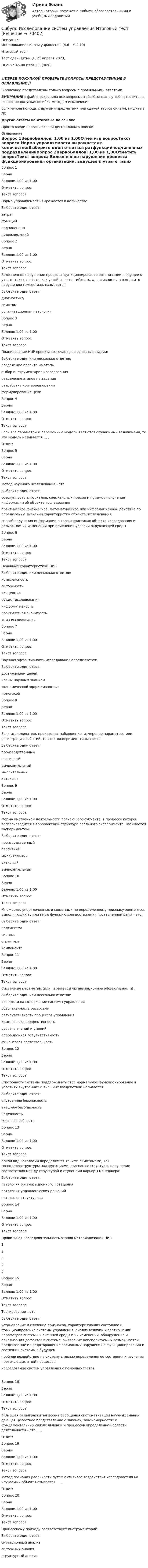      
            Описание
            Исследование систем управления (4.6 - М.4.19)	Итоговый тест	Тест сдан 	Пятница, 21 апреля 2023, Оценка	45,00 из 50,00 (90%)‼️ПЕРЕД ПОКУПКОЙ ПРОВЕРЬТЕ ВОПРОСЫ ПРЕДСТАВЛЕННЫЕ В ОГЛАВЛЕНИИ‼️В описание представлены только вопросы с правильными ответами.ВНИМАНИЕ в файле сохранила все вопросы,чтобы был шанс у тебя ответить на вопрос,не допуская ошибки методом исключения.Если нужна помощь с другими предметами или сдачей тестов онлайн, пишите в ЛС Другие ответы на итоговые по ссылке Просто введи название своей дисциплины в поиске 
            Оглавление
            Вопрос 1ВерноБаллов: 1,00 из 1,00Отметить вопросТекст вопроса   Норма управляемости выражается в количестве:Выберите один ответ:затратфункцийподчиненных подразделенийВопрос 2ВерноБаллов: 1,00 из 1,00Отметить вопросТекст вопроса Болезненное нарушение процесса функционирования организации, ведущее к утрате таких свойств, как устойчивость, гибкость, адаптивность, а в целом- к нарушению гомеостаза, называетсяВыберите один ответ:диагностикасимптоморганизационная патология Вопрос 3ВерноБаллов: 1,00 из 1,00Отметить вопросТекст вопроса Планирование НИР проекта включает две основные стадии:Выберите один или несколько ответов:разделение проекта на этапы выбор инструментария исследованияразделение этапов на задания разработка критериев оценкиформулирование целиВопрос 4ВерноБаллов: 1,00 из 1,00Отметить вопросТекст вопроса  Если все параметры и переменные модели являются случайными величинами, то эта модель называется … .Ответ: Вопрос 5ВерноБаллов: 1,00 из 1,00Отметить вопросТекст вопроса   Метод научного исследования - этоВыберите один ответ:совокупность алгоритмов, специальных правил и приемов получения информации об объекте исследованияпрактическое физическое, математическое или информационное действие по определению значений характеристик объекта исследованияспособ получения информации о характеристиках объекта исследования и возможном их изменении при изменении условий окружающей среды Вопрос 6ВерноБаллов: 1,00 из 1,00Отметить вопросТекст вопроса  Основные характеристики НИР:Выберите один или несколько ответов:комплексностьсистемностьконцепция объект исследования информативностьпрактическая значимость тема исследования Вопрос 7ВерноБаллов: 1,00 из 1,00Отметить вопросТекст вопросаНаучная эффективность исследования определяется:Выберите один ответ:достижением целейновым научным знанием экономической эффективностьюпрактикойВопрос 8ВерноБаллов: 1,00 из 1,00Отметить вопросТекст вопросаЕсли исследователь производит наблюдение, измерение параметров или регистрацию событий, то этот эксперимент называетсяВыберите один ответ:производственныйпассивный вычислительныймыслительныйактивныйВопрос 9ВерноБаллов: 1,00 из 1,00Отметить вопросТекст вопроса Форма умственной деятельности познающего субъекта, в процессе которой воспроизводится в воображении структура реального эксперимента, называется экспериментом:Выберите один ответ:производственныйпассивныймыслительный активныйвычислительныйВопрос 10ВерноБаллов: 1,00 из 1,00Отметить вопросТекст вопроса  Множество упорядоченных и связанных по определенному признаку элементов, выполняющих ту или иную функцию для достижения поставленной цели – это:Выберите один ответ:подсистемасистема структуракомпонентаВопрос 11ВерноБаллов: 1,00 из 1,00Отметить вопросТекст вопроса  Системные параметры (или параметры организационной эффективности) :Выберите один или несколько ответов:издержки на содержание системы управления обеспеченность ресурсамирезультативность процессов управления коммерческая эффективностьуровень знаний и умений операционная результативностьфинансовая состоятельностьВопрос 12ВерноБаллов: 1,00 из 1,00Отметить вопросТекст вопроса Способность  системы поддерживать  свое нормальное функционирование в условиях внутренних и внешних воздействий называетсяВыберите один ответ:внутренняя безопасность внешняя безопасностьнадежностьжизнеспособностьВопрос 13ВерноБаллов: 1,00 из 1,00Отметить вопросТекст вопроса Какой вид патологии определяется такими симптомами, как: господствоструктуры над функциями, стагнация структуры, нарушение соответствия между структурой и ступенями карьеры менеджера:Выберите один ответ:патология организационного поведенияпатология управленческих решенийпатология структурная Вопрос 14ВерноБаллов: 1,00 из 1,00Отметить вопросТекст вопроса Правильная последовательность этапов материализации НИР:12345Вопрос 15ВерноБаллов: 1,00 из 1,00Отметить вопросТекст вопросаТестирование – это:Выберите один ответ:установление и изучение признаков, характеризующих состояние и функционирование системы управления, анализ величин и соотношений параметров системы и внешней среды и их изменений, обнаружение и локализация дефектов в системе, выявление неиспользуемых возможностей, предсказание и предотвращение возможных нарушений в функционировании и состоянии системы в будущемпробное воздействие на систему с целью определения ее состояния и изучения протекающих в ней процессовисследование систем управления с помощью тестов Вопрос 18ВерноБаллов: 1,00 из 1,00Отметить вопросТекст вопроса4 Высшая самая развитая форма обобщения систематизации научных знаний, дающая целостное представление о законах, закономерностях и фундаментальных связях явлений и процессов определенной области деятельности – это … .Ответ: Вопрос 19ВерноБаллов: 1,00 из 1,00Отметить вопросТекст вопроса  Метод познания реальности путем активного воздействия исследователя на изучаемый объект называется … .  Ответ: Вопрос 20ВерноБаллов: 1,00 из 1,00Отметить вопросТекст вопроса   Процессному подходу соответствует инструментарий:Выберите один ответ:ситуационный анализсистемный анализструктурный анализ   
            
            
            Сибупк Исполнительное производство  Итоговый тест Сибупк  Исследование систем управления Итоговый тест Сибупк  История государства и права зарубежных стран Итоговый тест Сибупк  История государства и права России итоговый тест Сибупк  История (история России, всеобщая история) Сибупк История ИТОГОВЫЙ  ТЕСТ Сибупк  История  экономики задание  2Сибупк Иностранный язык в сфере юриспруденции  Итоговый тест Сибупк  Иностранный язык для академических и профессиональных целей Итоговый  тестСибупк Информатика и информационные технологии Итоговый Сибупк  Информационная безопасность Итоговый тест Сибупк  Информационные системы в экономике итоговый тест Сибупк Информационные технологии в проф. деятельности  Итоговый Сибупк  Информационные технологии в юридической деятельности Итоговый  тест 