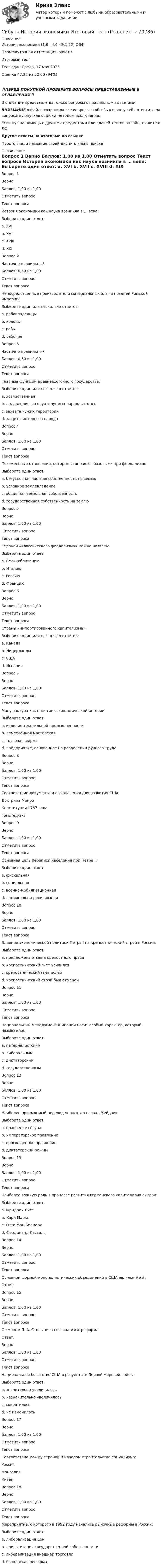      
            Описание
            История экономики (3.6 , 4.6 - Э.1.22) ОЗФ	Промежуточная аттестация- зачет /Итоговый тест	Тест сдан 	Среда, 17 мая 2023,Оценка	47,22 из 50,00 (94%)‼️ПЕРЕД ПОКУПКОЙ ПРОВЕРЬТЕ ВОПРОСЫ ПРЕДСТАВЛЕННЫЕ В ОГЛАВЛЕНИИ‼️В описание представлены только вопросы с правильными ответами.ВНИМАНИЕ в файле сохранила все вопросы,чтобы был шанс у тебя ответить на вопрос,не допуская ошибки методом исключения.Если нужна помощь с другими предметами или сдачей тестов онлайн, пишите в ЛС Другие ответы на итоговые по ссылке Просто введи название своей дисциплины в поиске 
            Оглавление
            
Вопрос 1
Верно
Баллов: 1,00 из 1,00
Отметить вопрос
Текст вопроса
История экономики как наука возникла в … веке:
Выберите один ответ:
a. XVI
b. XVII
c. XVIII
d. XIX 
Вопрос 2
Частично правильный
Баллов: 0,50 из 1,00
Отметить вопрос
Текст вопроса
Непосредственные производители материальных благ в поздней Римской империи:
Выберите один или несколько ответов:
a. рабовладельцы
b. колоны
c. рабы 
d. рабочие
Вопрос 3
Частично правильный
Баллов: 0,50 из 1,00
Отметить вопрос
Текст вопроса
Главные функции древневосточного государства:
Выберите один или несколько ответов:
a. хозяйственная
b. подавления эксплуатируемых народных масс 
c. захвата чужих территорий
d. защиты интересов народа
Вопрос 4
Верно
Баллов: 1,00 из 1,00
Отметить вопрос
Текст вопроса
Поземельные отношения, которые становятся базовыми при феодализме:
Выберите один ответ:
a. безусловная частная собственность на землю
b. условное землевладение 
c. общинная земельная собственность
d. государственная собственность на землю
Вопрос 5
Верно
Баллов: 1,00 из 1,00
Отметить вопрос
Текст вопроса
Страной «классического феодализма» можно назвать:
Выберите один ответ:
a. Великобританию
b. Италию
c. Россию
d. Францию 
Вопрос 6
Верно
Баллов: 1,00 из 1,00
Отметить вопрос
Текст вопроса
Страны «импортированного капитализма»:
Выберите один или несколько ответов:
a. Канада 
b. Нидерланды
c. США 
d. Испания
Вопрос 7
Верно
Баллов: 1,00 из 1,00
Отметить вопрос
Текст вопроса
Мануфактура как понятие в экономической истории:
Выберите один ответ:
a. изделия текстильной промышленности
b. ремесленная мастерская
c. торговая фирма
d. предприятие, основанное на разделении ручного труда 
Вопрос 8
Верно
Баллов: 1,00 из 1,00
Отметить вопрос
Текст вопроса
Соответствие документа и его значения для развития США:
Доктрина Монро
Конституция 1787 года
Гомстед-акт
Вопрос 9
Верно
Баллов: 1,00 из 1,00
Отметить вопрос
Текст вопроса
Основная цель переписи населения при Петре I:
Выберите один ответ:
a. фискальная 
b. социальная
c. военно-мобилизационная
d. национально-религиозная
Вопрос 10
Верно
Баллов: 1,00 из 1,00
Отметить вопрос
Текст вопроса
Влияние экономической политики Петра I на крепостнический строй в России:
Выберите один ответ:
a. предложена отмена крепостного права
b. крепостнический гнет усилился 
c. крепостнический гнет ослаб
d. крепостнический строй был отменен
Вопрос 11
Верно
Баллов: 1,00 из 1,00
Отметить вопрос
Текст вопроса
Национальный менеджмент в Японии носит особый характер, который называется:
Выберите один ответ:
a. патерналистским 
b. либеральным
c. диктаторским
d. государственным
Вопрос 12
Верно
Баллов: 1,00 из 1,00
Отметить вопрос
Текст вопроса
Наиболее приемлемый перевод японского слова «Мейдзи»:
Выберите один ответ:
a. правление сёгуна
b. императорское правление
c. просвещенное правление 
d. диктаторский режим
Вопрос 13
Верно
Баллов: 1,00 из 1,00
Отметить вопрос
Текст вопроса
Наиболее важную роль в процессе развития германского капитализма сыграл:
Выберите один ответ:
a. Фридрих Лист
b. Карл Маркс
c. Отто фон Бисмарк 
d. Фердинанд Лассаль
Вопрос 14
Верно
Баллов: 1,00 из 1,00
Отметить вопрос
Текст вопроса
Основной формой монополистических объединений в США являлся ###.
Ответ: 
Вопрос 15
Верно
Баллов: 1,00 из 1,00
Отметить вопрос
Текст вопроса
С именем П. А. Столыпина связана ### реформа.
Ответ: 
Верно
Баллов: 1,00 из 1,00
Отметить вопрос
Текст вопроса
Национальное богатство США в результате Первой мировой войны:
Выберите один ответ:
a. значительно увеличилось 
b. незначительно увеличилось
c. сократилось
d. не изменилось
Вопрос 17
Верно
Баллов: 1,00 из 1,00
Отметить вопрос
Текст вопроса
Соответствие между страной и началом строительства социализма:
Россия
Монголия
Китай
Вопрос 18
Верно
Баллов: 1,00 из 1,00
Отметить вопрос
Текст вопроса
Мероприятие, с которого в 1992 году начались рыночные реформы в России:
Выберите один ответ:
a. либерализация цен 
b. приватизация государственной собственности
c. либерализация внешней торговли
d. банковская реформа
  
            
            
            Сибупк  История экономики  итоговый тест Сибупк  История экономики Итоговый тест СИБупк итоговый тест Налоги и налогообложение организаций (3.6 - ЭП - Э.3.20)Сибупк  Коммуникативные  технологии Сибупк  Коммуникативные технологии Итоговый тест (Сибупк) Комплексный экономический анализ хозяйственной деятельности (Все задания 5, 6, 9)Сибупк  Конституционное право (ППП) Итоговый тест Сибупк  Исполнительное производство  Итоговый  тест Сибупк Исполнительное производство  Итоговый тест Сибупк  Исследование систем управления Итоговый тест Сибупк  История государства и права зарубежных стран Итоговый тест Сибупк  История государства и права России итоговый тест Сибупк  История (история России, всеобщая история) Сибупк История ИТОГОВЫЙ  ТЕСТ 