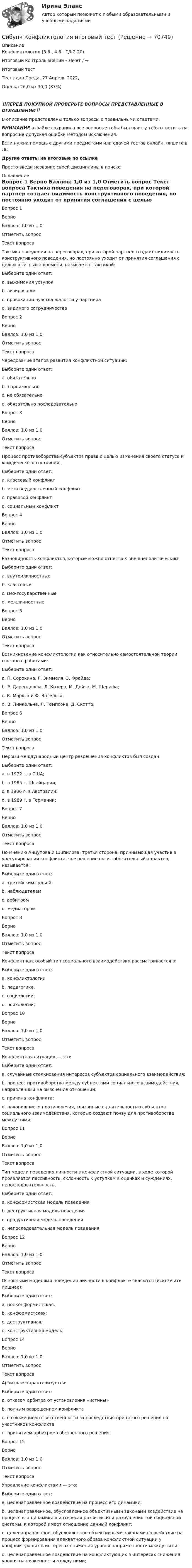      
            Описание
            Конфликтология (3.6 , 4.6 - ГД.2.20)	

Итоговый контроль знаний - зачет / →	
Итоговый тест	
Тест сдан 	Среда, 27 Апрель 2022,
Оценка	26,0 из 30,0 (87%)
‼️ПЕРЕД ПОКУПКОЙ ПРОВЕРЬТЕ ВОПРОСЫ ПРЕДСТАВЛЕННЫЕ В ОГЛАВЛЕНИИ‼️В описание представлены только вопросы с правильными ответами.ВНИМАНИЕ в файле сохранила все вопросы,чтобы был шанс у тебя ответить на вопрос,не допуская ошибки методом исключения.Если нужна помощь с другими предметами или сдачей тестов онлайн, пишите в ЛС Другие ответы на итоговые по ссылке Просто введи название своей дисциплины в поиске 
            Оглавление
            
Вопрос 1
Верно
Баллов: 1,0 из 1,0
Отметить вопрос
Текст вопроса
Тактика поведения на переговорах, при которой партнер создает видимость конструктивного поведения, но постоянно уходит от принятия соглашения с целью выигрыша времени, называется тактикой: 
Выберите один ответ:
a. выжимания уступок
b. визирования
c. провокации чувства жалости у партнера
d. видимого сотрудничества  
Вопрос 2
Верно
Баллов: 1,0 из 1,0
Отметить вопрос
Текст вопроса
Чередование этапов развития конфликтной ситуации:
Выберите один ответ:
a. обязательно
b. ) произвольно
c. не обязательно 
d. обязательно последовательно
Вопрос 3
Верно
Баллов: 1,0 из 1,0
Отметить вопрос
Текст вопроса
Процесс противоборства субъектов права с целью изменения своего статуса и юридического состояния.
Выберите один ответ:
a. классовый конфликт
b. межгосударственный конфликт
c. правовой конфликт 
d. социальный конфликт
Вопрос 4
Верно
Баллов: 1,0 из 1,0
Отметить вопрос
Текст вопроса
Разновидность конфликтов, которые можно отнести к внешнеполитическим.
Выберите один ответ:
a. внутриличностные
b. классовые
c. межгосударственные 
d. межличностные
Вопрос 5
Верно
Баллов: 1,0 из 1,0
Отметить вопрос
Текст вопроса
Возникновение конфликтологии как относительно самостоятельной теории связано с работами:
Выберите один ответ:
a. П. Сорокина, Г. Зиммеля, З. Фрейда;
b. Р. Дарендорфа, Л. Козера, М. Дойча, М. Шерифа; 
c. К. Маркса и Ф. Энгельса;
d. В. Линкольна, Л. Томпсона, Д. Скотта;
Вопрос 6
Верно
Баллов: 1,0 из 1,0
Отметить вопрос
Текст вопроса
Первый международный центр разрешения конфликтов был создан:
Выберите один ответ:
a. в 1972 г. в США;
b. в 1985 г. Швейцарии;
c. в 1986 г. в Австралии; 
d. в 1989 г. в Германии;
Вопрос 7
Верно
Баллов: 1,0 из 1,0
Отметить вопрос
Текст вопроса
По мнению Анцупова и Шипилова, третья сторона, принимающая участие в урегулировании конфликта, чье решение носит обязательный характер, называется: 
Выберите один ответ:
a. третейским судьей  
b. наблюдателем
c. арбитром
d. медиатором
Вопрос 8
Верно
Баллов: 1,0 из 1,0
Отметить вопрос
Текст вопроса
Конфликт как особый тип социального взаимодействия рассматривается в:
Выберите один ответ:
a. конфликтологии
b. педагогике.
c. социологии; 
d. психологии;

Вопрос 10
Верно
Баллов: 1,0 из 1,0
Отметить вопрос
Текст вопроса
Конфликтная ситуация — это:
Выберите один ответ:
a. случайные столкновения интересов субъектов социального взаимодействия;
b. процесс противоборства между субъектами социального взаимодействия, направленный на выяснение отношений;
c. причина конфликта;
d. накопившиеся противоречия, связанные с деятельностью субъектов социального взаимодействия, которые создают почву для противоборства между ними; 
Вопрос 11
Верно
Баллов: 1,0 из 1,0
Отметить вопрос
Текст вопроса
Тип модели поведения личности в конфликтной ситуации, в ходе которой проявляется пассивность, склонность к уступкам в оценках и суждениях, непоследовательность.
Выберите один ответ:
a. конформистская модель поведения 
b. деструктивная модель поведения
c. продуктивная модель поведения
d. непоследовательная модель поведения
Вопрос 12
Верно
Баллов: 1,0 из 1,0
Отметить вопрос
Текст вопроса
Основными моделями поведения личности в конфликте являются (исключите лишнее):
Выберите один ответ:
a. нонконформистская. 
b. конформистская;
c. деструктивная;
d. конструктивная модель;

Вопрос 14
Верно
Баллов: 1,0 из 1,0
Отметить вопрос
Текст вопроса
Арбитраж характеризуется:
Выберите один ответ:
a. отказом арбитра от установления «истины» 
b. полным разрешением конфликта
c. возложением ответственности за последствия принятого решения на участников конфликта
d. принятием арбитром собственного решения  
Вопрос 15
Верно
Баллов: 1,0 из 1,0
Отметить вопрос
Текст вопроса
Управление конфликтами — это:
Выберите один ответ:
a. целенаправленное воздействие на процесс его динамики;
b. целенаправленное, обусловленное объективными законами воздействие на процесс его динамики в интересах развития или разрушения той социальной системы, к которой имеет отношение данный конфликт; 
c. целенаправленное, обусловленное объективными законами воздействие на процесс формирования адекватного образа конфликтной ситуации у конфликтующих в интересах снижения уровня напряженности между ними;
d. целенаправленное воздействие на конфликтующих в интересах снижения уровня напряженности между ними;
  
            
            
            Сибупк  Конституционное право (ППП) Итоговый тест Сибупк  Конфликтология итоговый тест Сибупк  Корпоративные  финансы Итоговое  задание Сибупк  Корпоративные финансы Итоговый тест Сибупк  Криминалистика Итоговый  тест Сибупк  Криминалистическое исследование документов  Итоговый  тестСибупк  Криминальная сексология Итоговый  тест Сибупк История ИТОГОВЫЙ  ТЕСТ Сибупк  История  экономики задание  2Сибупк  История экономики  итоговый тест Сибупк  История экономики Итоговый тест СИБупк итоговый тест Налоги и налогообложение организаций (3.6 - ЭП - Э.3.20)Сибупк  Коммуникативные  технологии Сибупк  Коммуникативные технологии Итоговый тест 