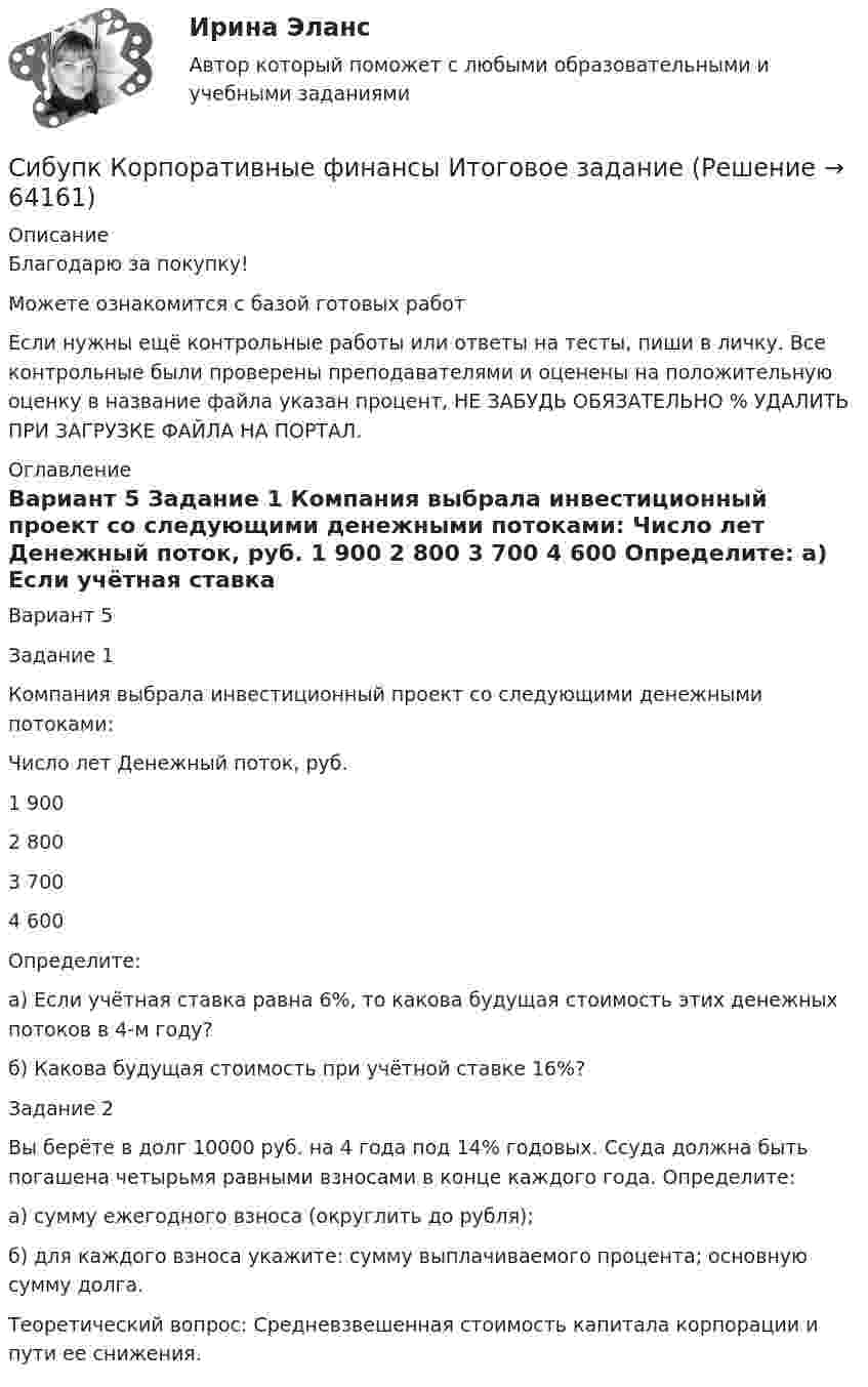      
            Описание
            Благодарю за покупку!Можете ознакомится с базой готовых работ Если нужны ещё контрольные работы или ответы на тесты, пиши в личку. Все контрольные были проверены преподавателями и оценены на положительную оценку в название файла указан процент, НЕ ЗАБУДЬ ОБЯЗАТЕЛЬНО % УДАЛИТЬ ПРИ ЗАГРУЗКЕ ФАЙЛА НА ПОРТАЛ. 
            Оглавление
            Вариант 5
Задание 1
Компания выбрала инвестиционный проект со следующими денежными потоками:
Число лет	Денежный поток, руб.
1	900
2	800
3	700
4	600
Определите:
а) Если учётная ставка равна 6%, то какова будущая стоимость этих денежных потоков в 4-м году?
б) Какова будущая стоимость при учётной ставке 16%?
Задание 2
Вы берёте в долг 10000 руб. на 4 года под 14% годовых. Ссуда должна быть погашена четырьмя равными взносами в конце каждого года. Определите:
а) сумму ежегодного взноса (округлить до рубля);
б) для каждого взноса укажите: сумму выплачиваемого процента; основную сумму долга.
Теоретический вопрос: Средневзвешенная стоимость капитала корпорации и пути ее снижения.  
            
            
            Сибупк  Конфликтология итоговый тест Сибупк  Корпоративные  финансы Итоговое  задание Сибупк  Корпоративные финансы Итоговый тест Сибупк  Криминалистика Итоговый  тест Сибупк  Криминалистическое исследование документов  Итоговый  тестСибупк  Криминальная сексология Итоговый  тест Сибупк  Криминальная сексология Итоговый тест Сибупк  История  экономики задание  2Сибупк  История экономики  итоговый тест Сибупк  История экономики Итоговый тест СИБупк итоговый тест Налоги и налогообложение организаций (3.6 - ЭП - Э.3.20)Сибупк  Коммуникативные  технологии Сибупк  Коммуникативные технологии Итоговый тест (Сибупк) Комплексный экономический анализ хозяйственной деятельности (Все задания 5, 6, 9)