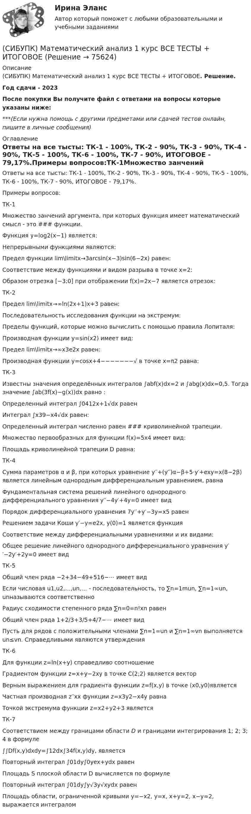      
            Описание
            (СИБУПК) Математический анализ 1 курс ВСЕ ТЕСТЫ + ИТОГОВОЕ. Решение.Год сдачи - 2023После покупки Вы получите файл с ответами на вопросы которые указаны ниже:***(Если нужна помощь с другими предметами или сдачей тестов онлайн, пишите в личные сообщения) 
            Оглавление
            Ответы на все тысты: ТК-1 - 100%, ТК-2 - 90%, ТК-3 - 90%, ТК-4 - 90%, ТК-5 - 100%, ТК-6 - 100%, ТК-7 - 90%, ИТОГОВОЕ - 79,17%.Примеры вопросов:ТК-1Множество занчений аргумента, при которых функция имеет математический смысл - это ### функции.Функция y=log2(x−1) является:Непрерывными функциями являются:Предел функции lim\limitx→3arcsin(x−3)sin(6−2x) равен:Соответствие между функциями и видом разрыва в точке x=2:Образом отрезка [−3;0] при отображении f(x)=2x−7 является отрезок:ТК-2Предел lim\limitx→∞ln(2x+1)x+3 равен:Последовательность исследования функции на экстремум:Пределы функций, которые можно вычислить с помощью правила Лопиталя:Производная функции y=sin(x2) имеет вид:Предел lim\limitx→∞x3e2x равен:Производная функции y=cosx+4−−−−−−−√ в точке x=π2 равна:ТК-3Известны значения определённых интегралов ∫abf(x)dx=2 и ∫abg(x)dx=0,5. Тогда значение ∫ab(3f(x)−g(x))dx равно :Определенный интеграл ∫0412x+1√dx равенИнтеграл ∫x39−x4√dx равен:Определенный интеграл численно равен ### криволинейной трапеции.Множество первообразных для функции f(x)=5x4 имеет вид:Площадь криволинейной трапеции D равна:ТК-4Сумма параметров α и β, при которых уравнение y′′+(y′′)α−β+5⋅y′+exy=x(8−2β) является линейным однородным дифференциальным уравнением, равнаФундаментальная система решений линейного однородного дифференциального уравнения y′′−4y′+4y=0 имеет видПорядок дифференциального уравнения 7y′′+y′−3y=x5 равенРешением задачи Коши y′−y=e2x, y(0)=1 является функцияСоответствие между дифференциальными уравнениями и их видами:Общее решение линейного однородного дифференциального уравнения y′′−2y′+2y=0 имеет видТК-5Общий член ряда −2+34−49+516−⋯ имеет видЕсли числовая u1,u2,…,un,… - последовательность, то ∑n=1mun, ∑n=1∞un, unназываются соответственноРадиус сходимости степенного ряда ∑n=0∞n!xn равенОбщий член ряда 1+2/3+3/5+4/7−⋯ имеет видПусть для рядов с положительными членами ∑n=1∞un и ∑n=1∞vn выполняется un≤vn. Справедливыми являются утвержденияТК-6Для функции z=ln(x+y) справедливо соотношениеГрадиентом функции z=x+y−2xy в точке C(2;2) является векторВерным выражением для градиента функции z=f(x,y) в точке (x0,y0)являетсяЧастная производная z′′xx функции z=x3y2−x4y равнаТочкой экстремума функции z=x2+y2+3 являетсяТК-7Соответствием между границами области D и границами интегрирования 1; 2; 3; 4 в формуле∫∫Df(x,y)dxdy=∫12dx∫34f(x,y)dy, являетсяПовторный интеграл ∫01dy∫0yex+ydx равенПлощадь S плоской области D вычисляется по формулеПовторный интеграл ∫01dy∫y√3y√xydx равенПлощадь области, ограниченной кривыми y=−x2, y=x, x+y=2, x−y=2, выражается интегралом  
            
            
            СибУПК Логистика(СИБУПК) Математический анализ 1 курс ВСЕ ТЕСТЫ + ИТОГОВОЕ(СИБУПК) Математический анализ (тесты с ответами)Сибупк  Международное право  Итоговый тест (Сибупк) Международные стандарты финансовой отчетности (задания 1-4)Сибупк  Международные стандарты финансовой отчетности ИТОГОВЫЙ ТЕСТ СИБУПК . Менеджмент в гостиничном сервисе и туризме .Промежуточная аттестация- зачет / Итоговый тестСибупк  Корпоративные финансы Итоговый тест Сибупк  Криминалистика Итоговый  тест Сибупк  Криминалистическое исследование документов  Итоговый  тестСибупк  Криминальная сексология Итоговый  тест Сибупк  Криминальная сексология Итоговый тест Сибупк Криминальная сексология практическое задание Сибупк Криминология Итоговый тест 