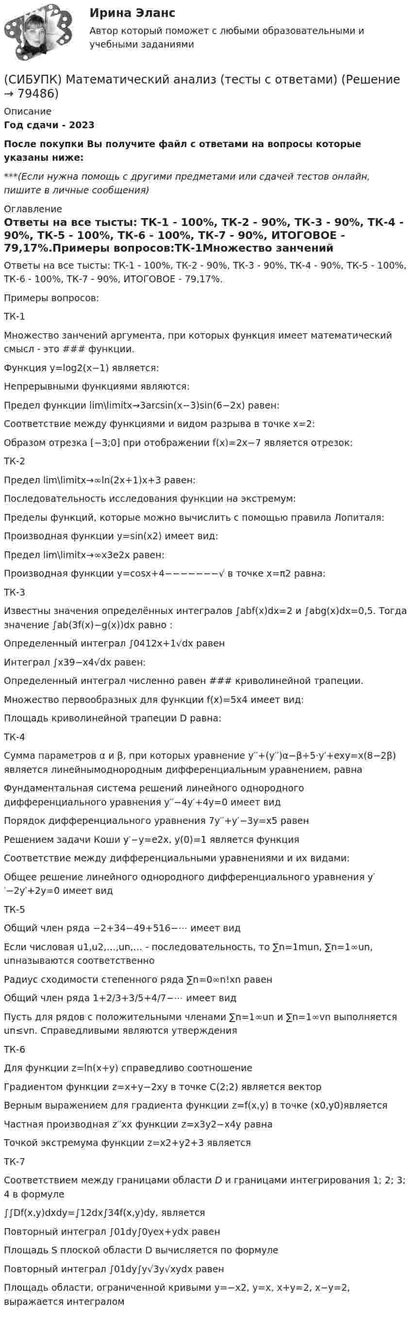      
            Описание
            Год сдачи - 2023После покупки Вы получите файл с ответами на вопросы которые указаны ниже:***(Если нужна помощь с другими предметами или сдачей тестов онлайн, пишите в личные сообщения) 
            Оглавление
            Ответы на все тысты: ТК-1 - 100%, ТК-2 - 90%, ТК-3 - 90%, ТК-4 - 90%, ТК-5 - 100%, ТК-6 - 100%, ТК-7 - 90%, ИТОГОВОЕ - 79,17%.Примеры вопросов:ТК-1Множество занчений аргумента, при которых функция имеет математический смысл - это ### функции.Функция y=log2(x−1) является:Непрерывными функциями являются:Предел функции lim\limitx→3arcsin(x−3)sin(6−2x) равен:Соответствие между функциями и видом разрыва в точке x=2:Образом отрезка [−3;0] при отображении f(x)=2x−7 является отрезок:ТК-2Предел lim\limitx→∞ln(2x+1)x+3 равен:Последовательность исследования функции на экстремум:Пределы функций, которые можно вычислить с помощью правила Лопиталя:Производная функции y=sin(x2) имеет вид:Предел lim\limitx→∞x3e2x равен:Производная функции y=cosx+4−−−−−−−√ в точке x=π2 равна:ТК-3Известны значения определённых интегралов ∫abf(x)dx=2 и ∫abg(x)dx=0,5. Тогда значение ∫ab(3f(x)−g(x))dx равно :Определенный интеграл ∫0412x+1√dx равенИнтеграл ∫x39−x4√dx равен:Определенный интеграл численно равен ### криволинейной трапеции.Множество первообразных для функции f(x)=5x4 имеет вид:Площадь криволинейной трапеции D равна:ТК-4Сумма параметров α и β, при которых уравнение y′′+(y′′)α−β+5⋅y′+exy=x(8−2β) является линейнымоднородным дифференциальным уравнением, равнаФундаментальная система решений линейного однородного дифференциального уравнения y′′−4y′+4y=0 имеет видПорядок дифференциального уравнения 7y′′+y′−3y=x5 равенРешением задачи Коши y′−y=e2x, y(0)=1 является функцияСоответствие между дифференциальными уравнениями и их видами:Общее решение линейного однородного дифференциального уравнения y′′−2y′+2y=0 имеет видТК-5Общий член ряда −2+34−49+516−⋯ имеет видЕсли числовая u1,u2,…,un,… - последовательность, то ∑n=1mun, ∑n=1∞un, unназываются соответственноРадиус сходимости степенного ряда ∑n=0∞n!xn равенОбщий член ряда 1+2/3+3/5+4/7−⋯ имеет видПусть для рядов с положительными членами ∑n=1∞un и ∑n=1∞vn выполняется un≤vn. Справедливыми являются утвержденияТК-6Для функции z=ln(x+y) справедливо соотношениеГрадиентом функции z=x+y−2xy в точке C(2;2) является векторВерным выражением для градиента функции z=f(x,y) в точке (x0,y0)являетсяЧастная производная z′′xx функции z=x3y2−x4y равнаТочкой экстремума функции z=x2+y2+3 являетсяТК-7Соответствием между границами области D и границами интегрирования 1; 2; 3; 4 в формуле∫∫Df(x,y)dxdy=∫12dx∫34f(x,y)dy, являетсяПовторный интеграл ∫01dy∫0yex+ydx равенПлощадь S плоской области D вычисляется по формулеПовторный интеграл ∫01dy∫y√3y√xydx равенПлощадь области, ограниченной кривыми y=−x2, y=x, x+y=2, x−y=2, выражается интегралом  
            
            
            (СИБУПК) Математический анализ 1 курс ВСЕ ТЕСТЫ + ИТОГОВОЕ(СИБУПК) Математический анализ (тесты с ответами)Сибупк  Международное право  Итоговый тест (Сибупк) Международные стандарты финансовой отчетности (задания 1-4)Сибупк  Международные стандарты финансовой отчетности ИТОГОВЫЙ ТЕСТ СИБУПК . Менеджмент в гостиничном сервисе и туризме .Промежуточная аттестация- зачет / Итоговый тестСибупк Менеджмент в некоммерческих организациях ВСЕ ЗАДАНИЯ Сибупк  Криминалистика Итоговый  тест Сибупк  Криминалистическое исследование документов  Итоговый  тестСибупк  Криминальная сексология Итоговый  тест Сибупк  Криминальная сексология Итоговый тест Сибупк Криминальная сексология практическое задание Сибупк Криминология Итоговый тест (Сибупк) Культура речи и деловое общение (все задания)