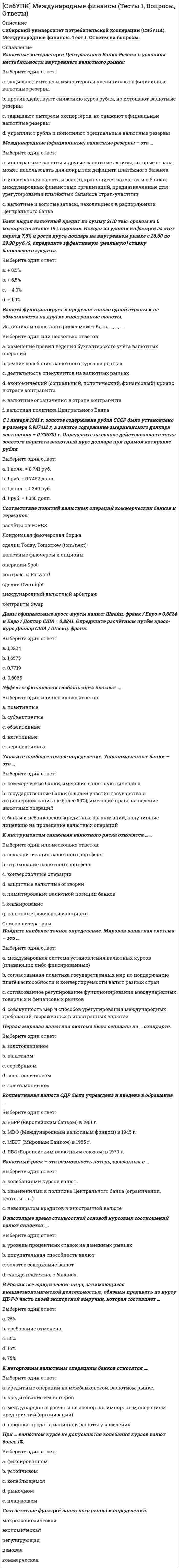      
          Описание
          Сибирский университет потребительской кооперации (СибУПК). Международные финансы. Тест 3. Ответы на вопросы. 
          Оглавление
          В состав Платёжного баланса не входят разделы ……Выберите один или несколько ответов: a. регулирующий счёт.   b. инвестиционный счёт   c. счёт операций с капиталом и финансовыми инструментами d. резервный счёт   e. счёт текущих операцийLIBOR – это процентная ставка …Выберите один ответ: a. рынка ссудных капиталов США b. рынка ссудных капиталов России c. мирового рынка ссудных капиталов   d. рынка евровалютыОтличительным признаком международного кредита является …Выберите один ответ: a. обязательное участие правительства какого-либо государства b. обязательное участие в качестве посредника центрального банка какого-либо государства c. обязательное участие экспортёра или импортёра d. обязательное участие Международного Валютного Фонда e. принадлежность кредитора и заёмщика к разным странам  Европейская валютная система изначально основывалась на ….Выберите один ответ: a. на британском фунте стерлингов b. коллективной валюте Евро c. коллективной валюте ЭКЮ   d. на безналичных расчётах в долларах e. мировой валюте СДР_____ кредиты предоставляются на основе межправительственных соглашений.Выберите один ответ: a. государственные b. международные c. многосторонние d. межгосударственные  В мире выделяют три самых крупных валютных центра, на которых совершается свыше 60% международных валютных сделок:Выберите один ответ: a. Нью-Йорк, Лондон, Токио   b. Вашингтон, Берлин, Лондон c. Москва, Цюрих, Пекин d. Нью-Йорк, Париж, ГонконгВалютный рынок – это преимущественноВыберите один ответ: a. рынок FOREX b. уличный рынок c. внебиржевой электронный рынок   d. биржевой рынок e. межбанковский рынокК текущим валютным операциям не относятся ……Выберите один или несколько ответов: a. переводы заработной платы, пенсий, процентов, дивидендов в иностранной валюте b. купля-продажа валютных ценностей   c. иностранные инвестиции   d. получение и предоставление финансовых кредитов на срок более 180 дней e. операции по валютным вкладам  Безналичные денежные знаки евро заменили единицу ЭКЮ и вошли в международный оборот, начиная с ….Выберите один ответ: a. 1 января 1999 г.   b. 1 января 2009 г. c. 1 января 1979 г. d. 1 января 2002 г.;Соотношение стоимости экспорта и импорта товаров называется Ответ  балансом.Межбанковские валютные биржи должны отчитываться о сделках, совершённых в течение торговой сессии, перед …..Выберите один ответ: a. Федеральной налоговой службой b. Федеральной таможенной службой c. Банком России   d. Российским биржевым союзом e. Федеральной службой по финансовому мониторингу f. ФСФР (Федеральная служба по финансовым рынкам) 
          Список литературы
          Финансовые вложения в ценные бумаги, не связанные с контролем над иностранным предприятием, называются Ответ  инвестициями.К видам аккредитива в международных расчётах не относятся ….Выберите один или несколько ответов: a. условный   b. валютный   c. непокрытый d. резервный e. компенсационный   f. покрытый g. переводной   h. торговый  Российская Федерация входит как полноправный член в следующие международные валютно-кредитные и экономические организации ……Выберите один или несколько ответов: a. МВФ   b. ЕЦБ (Европейский Центральный Банк) c. ВТО   d. ОЭСР e. Парижский клуб кредиторов  При расчётах аккредитивами по экспортно-импортным операциям эмитентом является …Выберите один ответ: a. банк-посредник b. экспортёр c. банк экспортёра d. банк импортёра   e. импортёрГлавной целью деятельности МВФ является …Выберите один ответ: a. содействие международному сотрудничеству в валютной сфере, урегулированию платёжных балансов   b. содействие правительствам стран-членов в реструктуризации внешней задолженности c. содействие международному сотрудничеству в развитии мировой торговли d. содействие либерализации международного движения капиталов, снятию валютных ограниченийВ фирменном международном кредите авансовый платёж уплачивает …Выберите один ответ: a. импортёр   b. фирма-форфейтер c. экспортёр d. фирма-факторВнешний долг РФ делится на составляющие, кроме ….Выберите один ответ: a. долг Центрального банка РФ   b. новый российский долг c. долг банковского сектора d. государственный долг e. долг бывшего СССРМировая торговля обслуживается ….Выберите один ответ: a. на 60% долларами США и на 30% евро b. на 40% долларами США, 30% европейской валютой, 20% СДР и 10% другими СКВ   c. на 50% долларами и евро, 50% - долговыми обязательствами государств и импортёров d. на 50% долларами, 30% – евро, 20% – золотом e. на 50% долларами США и на 50% коллективной европейской валютойМеждународный Валютный Фонд выступает за ….Выберите один или несколько ответов: a. установление валютных ограничений как вынужденных мер защиты национальных валютных рынков b. реструктуризацию внешних задолженностей слаборазвитых стран и снижение бремени внешнего долга c. унификацию платёжных балансов стран – участниц и их урегулирование   d. регулирование международной валютной ликвидности   e. снятие всех валютных ограничений в целях глобализации мировых рынков f. введение единой мировой валюты
            
            
            [СибУПК] Международные финансы (Тесты 3, Вопросы, Ответы) СИБУПК тест 1Теория вероятностей и математическая статистика (3.6 , 4.6 - Э.2.20) Сила, растягивающая цилиндрическую пружину, увеличилась в 2 раза. Чтобы обеспечить прочность необходимо радиус витка пружины…Сила, растягивающая цилиндрическую пружину, увеличилась в 2 раза. Чтобы обеспечить прочность необходимо увеличить диаметр проволоки, из которых свита пружина в…Сильнодействующими ядовитыми веществами называются:Симметричный ли интервал строится при оценивании генеральной доли?Синегерия.Информационные технологии в профессиональной деятельности (юрид)Сервисный подход в управлении информационными технологиями (синергия, тест, ответы на 80 вопросов, 2021г.)Сервисный подход в управлении информационными технологиями (тест с ответами МОИ, Синергия)Сервисный подход в управлении информационными технологиями (тест с ответами Синергия)Сернистые и азотистые соединения нефти (УГНТУ)Сетевая экономика СИНЕРГИЯ ответы к тестуСИБИТ_управление_проектом_тестСибУПК Итоговый тест по культуре речи