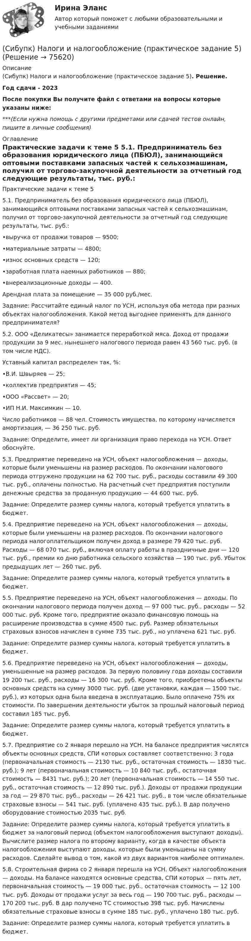      
            Описание
            (Сибупк) Налоги и налогообложение (практическое задание 5). Решение.Год сдачи - 2023После покупки Вы получите файл с ответами на вопросы которые указаны ниже:***(Если нужна помощь с другими предметами или сдачей тестов онлайн, пишите в личные сообщения) 
            Оглавление
            Практические задачи к теме 5 5.1. Предприниматель без образования юридического лица (ПБЮЛ), занимающийся оптовыми поставками запасных частей к сельхозмашинам, получил от торгово-закупочной деятельности за отчетный год следующие результаты, тыс. руб.: •выручка от продажи товаров — 9500; •материальные затраты — 4800; •износ основных средств — 120; •заработная плата наемных работников — 880; •внереализационные доходы — 400. Арендная плата за помещение — 35 000 руб./мес. Задание: Рассчитайте единый налог по УСН, используя оба метода при разных объектах налогообложения. Какой метод выгоднее применять для данного предпринимателя? 5.2. ООО «Деликатесы» занимается переработкой мяса. Доход от продажи продукции за 9 мес. нынешнего налогового периода равен 43 560 тыс. руб. (в том числе НДС). Уставный капитал распределен так, %: •В.И. Швыряев — 25; •коллектив предприятия — 45; •ООО «Рассвет» — 20; •ИП Н.И. Максимкин — 10. Число работников — 88 чел. Стоимость имущества, по которому начисляется амортизация, — 36 250 тыс. руб. Задание: Определите, имеет ли организация право перехода на УСН. Ответ обоснуйте. 5.3. Предприятие переведено на УСН, объект налогообложения — доходы, которые были уменьшены на размер расходов. По окончании налогового периода отгружено продукции на 62 700 тыс. руб., расходы составили 49 300 тыс. руб., оплачены полностью. На расчетный счет предприятия поступили денежные средства за проданную продукцию — 44 600 тыс. руб. Задание: Определите размер суммы налога, который требуется уплатить в бюджет. 5.4. Предприятие переведено на УСН, объект налогообложения — доходы, которые были уменьшены на размер расходов. По окончании налогового периода налогоплательщиком получен доход в размере 79 420 тыс. руб. Расходы — 68 070 тыс. руб., включая оплату работы в праздничные дни — 120 тыс. руб., премии ко дню работника сельского хозяйства — 190 тыс. руб. Убыток предыдущих лет — 260 тыс. руб. Задание: Определите размер суммы налога, который требуется уплатить в бюджет. 5.5. Предприятие переведено на УСН, объект налогообложения — доходы. По окончании налогового периода получен доход — 97 000 тыс. руб., расходы — 52 000 тыс. руб. Кроме того, предприятие оказало финансовую помощь на расширение производства в сумме 4500 тыс. руб. Размер обязательных страховых взносов начислен в сумме 735 тыс. руб., но уплачена 621 тыс. руб. Задание: Определите размер суммы налога, который требуется уплатить в бюджет. 5.6. Предприятие переведено на УСН, объект налогообложения — доходы, уменьшенные на размер расходов. За первую половину года доходы составили 19 200 тыс. руб., расходы — 16 300 тыс. руб. Кроме того, приобретены объекты основных средств на сумму 3000 тыс. руб. (две установки, каждая — 1500 тыс. руб.), из которых одна была введена в эксплуатацию. Было оплачено 75% их стоимости. По завершении деятельности убыток за прошлый налоговый период составил 185 тыс. руб. Задание: Определите размер суммы налога, который требуется уплатить в бюджет. 5.7. Предприятие со 2 января перешло на УСН. На балансе предприятия числятся объекты основных средств, СПИ которых составляет соответственно: 3 года (первоначальная стоимость — 2130 тыс. руб., остаточная стоимость — 1830 тыс. руб.); 9 лет (первоначальная стоимость — 10 840 тыс. руб., остаточная стоимость — 8431 тыс. руб.); 20 лет (первоначальная стоимость — 14 550 тыс. руб., остаточная стоимость — 12 890 тыс. руб.). Доходы от продажи продукции за год — 29 870 тыс. руб., расходы — 26 421 тыс. руб., в том числе обязательные страховые взносы — 541 тыс. руб. (уплачено 435 тыс. руб.). В дар получено оборудование стоимостью 2035 тыс. руб. Задание: Определите размер суммы налога, который требуется уплатить в бюджет за налоговый период (объектом налогообложения выступают доходы). Вычислите размер налога по второму варианту, когда в качестве объекта налогообложения выступают доходы, которые были уменьшены на сумму расходов. Сделайте вывод о том, какой из двух вариантов наиболее оптимален. 5.8. Строительная фирма со 2 января перешла на УСН. Объект налогообложения — доходы. На балансе находятся основные средства, СПИ которых — пять лет, первоначальная стоимость — 19 000 тыс. руб., остаточная стоимость — 12 100 тыс. руб. Доходы от продажи услуг за весь год — 190 700 тыс. руб., расходы — 170 200 тыс. руб. В дар получено ТС стоимостью 398 тыс. руб. Начислены обязательные страховые взносы в сумме 185 тыс. руб., уплачено 180 тыс. руб. Задание: Определите размер суммы налога, который требуется уплатить в бюджет.  
            
            
            (Сибупк) Налоги и налогообложение (задание к теме 2)(Сибупк) Налоги и налогообложение (практическое задание 5)Сибупк Налоговое  право задание Сибупк Налоговое право Итоговый тестСибупк  Оперативно-розыскная деятельность Итоговый тест СИБУПК Основы научных исследований  (Сибупк) Особенности социализации поколения родителей и поколения современной молодежи (задание ТК-9)(Сибупк) Международные стандарты финансовой отчетности (задания 1-4)Сибупк  Международные стандарты финансовой отчетности ИТОГОВЫЙ ТЕСТ СИБУПК . Менеджмент в гостиничном сервисе и туризме .Промежуточная аттестация- зачет / Итоговый тестСибупк Менеджмент в некоммерческих организациях ВСЕ ЗАДАНИЯ СИБУПК. Менеджмент в некоммерческих организациях ,Задание 1,Задание 2,Задание 3Сибупк Методы моделирования и прогнозирования экономикиСибупк Методы моделирования и прогнозирования экономики