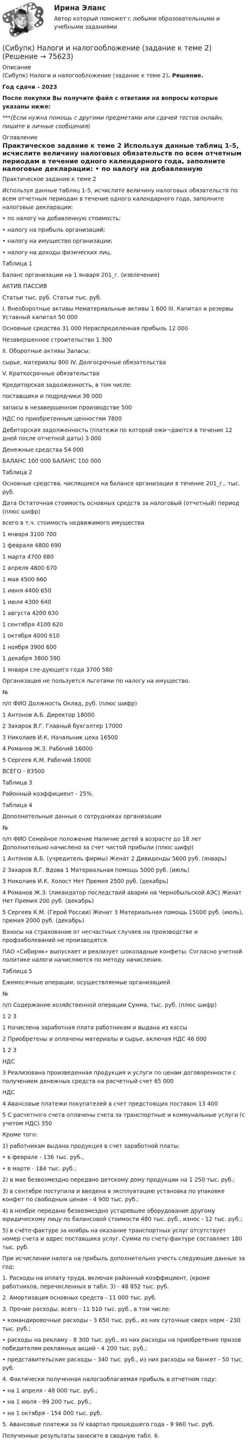      
            Описание
            (Сибупк) Налоги и налогообложение (задание к теме 2). Решение.Год сдачи - 2023После покупки Вы получите файл с ответами на вопросы которые указаны ниже:***(Если нужна помощь с другими предметами или сдачей тестов онлайн, пишите в личные сообщения) 
            Оглавление
            Практическое задание к теме 2 Используя данные таблиц 1-5, исчислите величину налоговых обязательств по всем отчетным периодам в течение одного календарного года, заполните налоговые декларации: • по налогу на добавленную стоимость; • налогу на прибыль организаций; • налогу на имущество организации; • налогу на доходы физических лиц. Таблица 1 Баланс организации на 1 января 201_г. (извлечение) АКТИВ ПАССИВ Статьи тыс. руб. Статьи тыс. руб. I. Внеоборотные активы Нематериальные активы 1 600 III. Капитал и резервы Уставный капитал 50 000 Основные средства 31 000 Нераспределенная прибыль 12 000 Незавершенное строительство 1 300 II. Оборотные активы Запасы: сырье, материалы 800 IV. Долгосрочные обязательства V. Краткосрочные обязательства Кредиторская задолженность, в том числе: поставщики и подрядчики 38 000 запасы в незавершенном производстве 500 НДС по приобретенным ценностям 7800 Дебиторская задолженность (платежи по которой ожи¬даются в течение 12 дней после отчетной даты) 3 000 Денежные средства 54 000 БАЛАНС 100 000 БАЛАНС 100 000 Таблица 2 Основные средства, числящиеся на балансе организации в течение 201_г., тыс. руб. Дата Остаточная стоимость основных средств за налоговый (отчетный) период (плюс шифр) всего в т.ч. стоимость недвижимого имущества 1 января 3100 700 1 февраля 4800 690 1 марта 4700 680 1 апреля 4600 670 1 мая 4500 660 1 июня 4400 650 1 июля 4300 640 1 августа 4200 630 1 сентября 4100 620 1 октября 4000 610 1 ноября 3900 600 1 декабря 3800 590 1 января сле-дующего года 3700 580 Организация не пользуется льготами по налогу на имущество. № п/п ФИО Должность Оклад, руб. (плюс шифр) 1 Антонов А.Б. Директор 18000 2 Захаров В.Г. Главный бухгалтер 17000 3 Николаев И.К. Начальник цеха 16500 4 Романов Ж.З. Рабочий 16000 5 Сергеев К.М. Рабочий 16000 ВСЕГО - 83500 Таблица 3 Районный коэффициент - 25%. Таблица 4 Дополнительные данные о сотрудниках организации № п/п ФИО Семейное положение Наличие детей в возрасте до 18 лет Дополнительно начислено за счет чистой прибыли (плюс шифр) 1 Антонов А.Б. (учредитель фирмы) Женат 2 Дивиденды 5600 руб. (январь) 2 Захаров В.Г. Вдова 1 Материальная помощь 5000 руб. (июль) 3 Николаев И.К. Холост Нет Премия 2500 руб. (декабрь) 4 Романов Ж.З. (ликвидатор последствий аварии на Чернобыльской АЭС) Женат Нет Премия 200 руб. (декабрь) 5 Сергеев К.М. (Герой России) Женат 3 Материальная помощь 15000 руб. (июль), премия 2000 руб. (декабрь) Взносы на страхование от несчастных случаев на производстве и профзаболеваний не производятся. ПАО «Сибиряк» выпускает и реализует шоколадные конфеты. Согласно учетной политике налоги начисляются по методу начисления. Таблица 5 Ежемесячные операции, осуществляемые организацией № п/п Содержание хозяйственной операции Сумма, тыс. руб. (плюс шифр) 1 2 3 1 Начислена заработная плата работникам и выдана из кассы 2 Приобретены и оплачены материалы и сырье, включая НДС 46 000 1 2 3 НДС 3 Реализована произведенная продукция и услуги по ценам договоренности с получением денежных средств на расчетный счет 65 000 НДС 4 Авансовые платежи покупателей в счет предстоящих поставок 13 400 5 С расчетного счета оплачены счета за транспортные и коммунальные услуги (с учетом НДС) 350 Кроме того: 1) работникам выдана продукция в счет заработной платы: • в феврале - 136 тыс. руб., • в марте - 184 тыс. руб.; 2) в мае безвозмездно передано детскому дому продукции на 1 250 тыс. руб.; 3) в сентябре поступила и введена в эксплуатацию установка по упаковке конфет по свободным ценам - 4 900 тыс. руб.; 4) в ноябре передано безвозмездно устаревшее оборудование другому юридическому лицу по балансовой стоимости 480 тыс. руб., износ - 12 тыс. руб.; 5) в счёте-фактуре за ноябрь на оказание транспортных услуг отсутствует номер счета и адрес поставщика услуг. Сумма по счету-фактуре составляет 180 тыс. руб. При исчислении налога на прибыль дополнительно учесть следующие данные за год: 1. Расходы на оплату труда, включая районный коэффициент, (кроме работников, перечисленных в табл. 3) - 48 852 тыс. руб. 2. Амортизация основных средств - 11 000 тыс. руб. 3. Прочие расходы, всего - 11 510 тыс. руб., в том числе: • командировочные расходы - 3 650 тыс. руб., из них суточные сверх норм - 230 тыс. руб.; • расходы на рекламу - 8 300 тыс. руб., из них расходы на приобретение призов победителям рекламных акций - 4 200 тыс. руб.; • представительские расходы - 340 тыс. руб., из них расходы на банкет - 50 тыс. руб. 4. Фактически полученная налогооблагаемая прибыль в отчетном году: • на 1 апреля - 48 000 тыс. руб.; • на 1 июля - 99 200 тыс. руб.; • на 1 октября - 154 000 тыс. руб. 5. Авансовые платежи за IV квартал прошедшего года - 9 960 тыс. руб. Полученные результаты занесите в сводную табл. 6.  
            
            
            Сибупк Мировая индустрия гостеприимства  задание (Сибупк) Налоги и налогообложение (задание к теме 2)(Сибупк) Налоги и налогообложение (практическое задание 5)Сибупк Налоговое  право задание Сибупк Налоговое право Итоговый тестСибупк  Оперативно-розыскная деятельность Итоговый тест СИБУПК Основы научных исследований  Сибупк  Международное право  Итоговый тест (Сибупк) Международные стандарты финансовой отчетности (задания 1-4)Сибупк  Международные стандарты финансовой отчетности ИТОГОВЫЙ ТЕСТ СИБУПК . Менеджмент в гостиничном сервисе и туризме .Промежуточная аттестация- зачет / Итоговый тестСибупк Менеджмент в некоммерческих организациях ВСЕ ЗАДАНИЯ СИБУПК. Менеджмент в некоммерческих организациях ,Задание 1,Задание 2,Задание 3Сибупк Методы моделирования и прогнозирования экономики