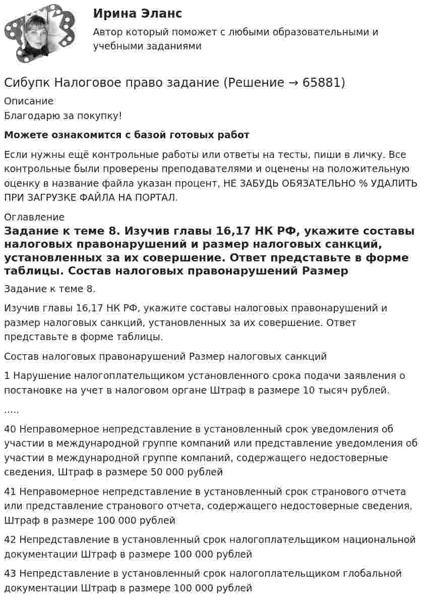      
            Описание
            Благодарю за покупку!Можете ознакомится с базой готовых работ Если нужны ещё контрольные работы или ответы на тесты, пиши в личку. Все контрольные были проверены преподавателями и оценены на положительную оценку в название файла указан процент, НЕ ЗАБУДЬ ОБЯЗАТЕЛЬНО % УДАЛИТЬ ПРИ ЗАГРУЗКЕ ФАЙЛА НА ПОРТАЛ. 
            Оглавление
            Задание к теме 8.

Изучив главы 16,17 НК РФ, укажите составы налоговых правонарушений и размер налоговых санкций, установленных за их совершение. Ответ представьте в форме таблицы.
	Состав налоговых правонарушений	Размер налоговых санкций
1	Нарушение налогоплательщиком установленного срока подачи заявления о постановке на учет в налоговом органе	Штраф в размере 10 тысяч рублей......
40	Неправомерное непредставление в установленный срок уведомления об участии в международной группе компаний или представление уведомления об участии в международной группе компаний, содержащего недостоверные сведения,	Штраф в размере 50 000 рублей
41	Неправомерное непредставление в установленный срок странового отчета или представление странового отчета, содержащего недостоверные сведения,	Штраф в размере 100 000 рублей
42	Непредставление в установленный срок налогоплательщиком национальной документации	Штраф в размере 100 000 рублей
43	Непредставление в установленный срок налогоплательщиком глобальной документации	Штраф в размере 100 000 рублей
  
            
            
            (Сибупк) Налоги и налогообложение (практическое задание 5)Сибупк Налоговое  право задание Сибупк Налоговое право Итоговый тестСибупк  Оперативно-розыскная деятельность Итоговый тест СИБУПК Основы научных исследований  (Сибупк) Особенности социализации поколения родителей и поколения современной молодежи (задание ТК-9)Сибупк/Оценка стоимости бизнеса  Итоговый тест Сибупк  Международные стандарты финансовой отчетности ИТОГОВЫЙ ТЕСТ СИБУПК . Менеджмент в гостиничном сервисе и туризме .Промежуточная аттестация- зачет / Итоговый тестСибупк Менеджмент в некоммерческих организациях ВСЕ ЗАДАНИЯ СИБУПК. Менеджмент в некоммерческих организациях ,Задание 1,Задание 2,Задание 3Сибупк Методы моделирования и прогнозирования экономикиСибупк Методы моделирования и прогнозирования экономикиСибупк Мировая индустрия гостеприимства  задание 