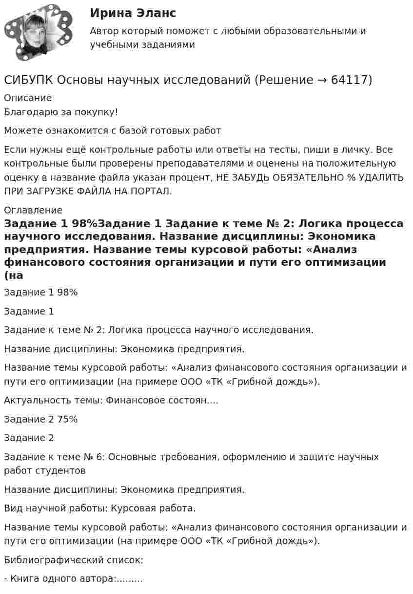      
            Описание
            Благодарю за покупку!Можете ознакомится с базой готовых работ Если нужны ещё контрольные работы или ответы на тесты, пиши в личку. Все контрольные были проверены преподавателями и оценены на положительную оценку в название файла указан процент, НЕ ЗАБУДЬ ОБЯЗАТЕЛЬНО % УДАЛИТЬ ПРИ ЗАГРУЗКЕ ФАЙЛА НА ПОРТАЛ. 
            Оглавление
            Задание  1 98%Задание 1
Задание к теме № 2: Логика процесса научного исследования.
Название дисциплины: Экономика предприятия.
Название темы курсовой работы: «Анализ финансового состояния организации и пути его оптимизации (на примере ООО «ТК «Грибной дождь»).
Актуальность темы: Финансовое состоян....Задание  2 75%Задание 2
Задание к теме № 6: Основные требования, оформлению и защите научных работ студентов
Название дисциплины: Экономика предприятия.
Вид научной работы: Курсовая работа.
Название темы курсовой работы: «Анализ финансового состояния организации и пути его оптимизации (на примере ООО «ТК «Грибной дождь»).
Библиографический список:
- Книга одного автора:.........
  
            
            
            Сибупк  Оперативно-розыскная деятельность Итоговый тест СИБУПК Основы научных исследований  (Сибупк) Особенности социализации поколения родителей и поколения современной молодежи (задание ТК-9)Сибупк/Оценка стоимости бизнеса  Итоговый тест Сибупк  Планирование на предприятии Итоговый тест Сибупк Поведение потребителей гостиничных услуг Задание Сибупк  Правоведение задание  3 СИБУПК. Менеджмент в некоммерческих организациях ,Задание 1,Задание 2,Задание 3Сибупк Методы моделирования и прогнозирования экономикиСибупк Методы моделирования и прогнозирования экономикиСибупк Мировая индустрия гостеприимства  задание (Сибупк) Налоги и налогообложение (задание к теме 2)(Сибупк) Налоги и налогообложение (практическое задание 5)Сибупк Налоговое  право задание 