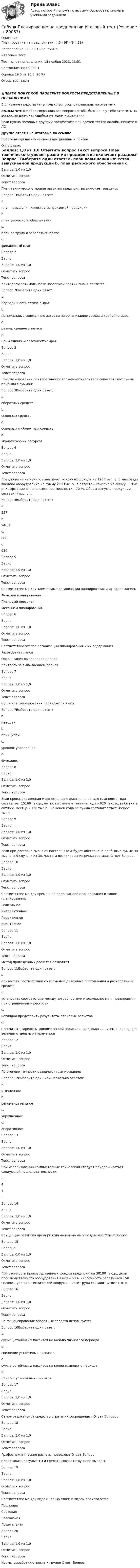      
            Описание
            Планирование на предприятии (4.6 - ЭП - Э.4.19)		Направление 38.03.01 Экономика	Итоговый тестТест начат	понедельник, 13 ноября 2023, 13:51Состояние	ЗавершеныОценка	19,0 из 20,0 (95%)Отзыв	тест сдан‼️ПЕРЕД ПОКУПКОЙ ПРОВЕРЬТЕ ВОПРОСЫ ПРЕДСТАВЛЕННЫЕ В ОГЛАВЛЕНИИ‼️В описание представлены только вопросы с правильными ответами.ВНИМАНИЕ в файле сохранила все вопросы,чтобы был шанс у тебя ответить на вопрос,не допуская ошибки методом исключения.Если нужна помощь с другими предметами или сдачей тестов онлайн, пишите в ЛС Другие ответы на итоговые по ссылке Просто введи название своей дисциплины в поиске 
            Оглавление
            

Баллов: 1,0 из 1,0
Отметить вопрос
Текст вопроса
План технического уровня развития предприятия включает разделы:
Вопрос 1Выберите один ответ:
a.
план повышения качества выпускаемой продукции
b.
план ресурсного обеспечения
c.
план по труду и заработной плате
d.
финансовый план
Вопрос 2
Верно
Баллов: 1,0 из 1,0
Отметить вопрос
Текст вопроса
Критерием оптимальности завозимой партии сырья является:
Вопрос 2Выберите один ответ:
a.
периодичность завоза сырья
b.
минимальные совокупные затраты на организацию завоза и хранение сырья
c.
размер среднего запаса
d.
цены единицы завозимого сырья
Вопрос 3
Верно
Баллов: 1,0 из 1,0
Отметить вопрос
Текст вопроса
При планировании рентабельности вложенного капитала сопоставляют сумму прибыли с суммой:
Вопрос 3Выберите один ответ:
a.
оборотных средств
b.
основных средств
c.
основных и оборотных средств
d.
экономических ресурсов
Вопрос 4
Верно
Баллов: 1,0 из 1,0
Отметить вопрос
Текст вопроса
Предприятие на начало года имеет основных фондов на 1200 тыс. р. В мае будет введено оборудование на сумму 210 тыс. р., в августе – списано на сумму 50 тыс. р. Коэффициент использования мощности – 72 %. Объем выпуска продукции составит (тыс. р.):
Вопрос 4Выберите один ответ:
a.
937
b.
940,2
c.
888
d.
950
Вопрос 5
Верно
Баллов: 1,0 из 1,0
Отметить вопрос
Текст вопроса
Соответствие между элементами организации планирования и их содержанием:
Функции планирования
Плановый персонал
Механизм планирования
Вопрос 6
Верно
Баллов: 1,0 из 1,0
Отметить вопрос
Текст вопроса
Соответствие этапов организации планирования и их содержания:
Разработка планов
Организация выполнения планов
Контроль за выполнением планов
Вопрос 7
Верно
Баллов: 1,0 из 1,0
Отметить вопрос
Текст вопроса
Сущность планирования проявляется в его:
Вопрос 7Выберите один ответ:
a.
методах
b.
принципах
c.
уровнях управления
d.
функциях
Вопрос 8
Верно
Баллов: 1,0 из 1,0
Отметить вопрос
Текст вопроса
Если производственная мощность предприятия на начало планового года составляет 15160 тыс.р., ее поступление в течение года – 620 тыс. р., выбытие в октябре месяце – 120 тыс.р., на конец года ее сумма составит Ответ Вопрос  тыс.р.
Вопрос 9
Верно
Баллов: 1,0 из 1,0
Отметить вопрос
Текст вопроса
Если при доставке сырья от поставщика А будет обеспечена прибыль в сумме 90 тыс. р. в 9 случаях из 30, частота возникновения риска составит Ответ Вопрос  .
Вопрос 10
Верно
Баллов: 1,0 из 1,0
Отметить вопрос
Текст вопроса
Соответствие между временной ориентацией планирования и типом планирования:
Реактивное
Интерактивное
Преактивное
Инактивное
Вопрос 11
Верно
Баллов: 1,0 из 1,0
Отметить вопрос
Текст вопроса
Метод приведенных расчетов позволяет:
Вопрос 11Выберите один ответ:
a.
привести в соответствии со временем денежные поступления и расходование средств
b.
установить соответствие между потребностями и возможностями предприятия при ограниченных ресурсах
c.
наглядно представить результаты плановых расчетов
d.
просчитать варианты экономической политики предприятия путем определения величин отдельных параметров
Вопрос 12
Верно
Баллов: 1,0 из 1,0
Отметить вопрос
Текст вопроса
По степени точности различают планирование:
Вопрос 12Выберите один или несколько ответов:
a.
уточненное
b.
рекомендательное
c.
укрупненное
d.
оперативное
Вопрос 13
Верно
Баллов: 1,0 из 1,0
Отметить вопрос
Текст вопроса
При использовании компьютерных технологий следует придерживаться следующей последовательности:
2.
4.
1.
3.
Вопрос 14
Верно
Баллов: 1,0 из 1,0
Отметить вопрос
Текст вопроса
Концепция развития предприятия нацелена на определение Ответ Вопрос 
Вопрос 15
Неверно
Баллов: 0,0 из 1,0
Отметить вопрос
Текст вопроса
При стоимости производственных фондов предприятия 30180 тыс.р., доли производственного оборудования в них – 58%, численность работников 150 человек, уровень технической вооруженности труда составит Ответ  тыс.р.
Вопрос 16
Верно
Баллов: 1,0 из 1,0
Отметить вопрос
Текст вопроса
На финансирование оборотных средств используется:
Вопрос 16Выберите один ответ:
a.
сумма устойчивых пассивов на начало планового периода
b.
снижение устойчивых пассивов
c.
сумма устойчивых пассивов на конец планового периода
d.
прирост устойчивых пассивов
Вопрос 17
Верно
Баллов: 1,0 из 1,0
Отметить вопрос
Текст вопроса
Самое радикальное средство стратегии сокращения – Ответ Вопрос .
Вопрос 18
Верно
Баллов: 1,0 из 1,0
Отметить вопрос
Текст вопроса
Графоаналитические расчеты позволяют Ответ Вопрос  представить результаты и сделать соответствующие выводы.
Вопрос 19
Верно
Баллов: 1,0 из 1,0
Отметить вопрос
Текст вопроса
Соответствие между видом калькуляции и видом производства:
Пофазная
Сортовая
Позаказная
Подетальная
Вопрос 20
Верно
Баллов: 1,0 из 1,0
Отметить вопрос
Текст вопроса
Нормы выработки относят к группе Ответ Вопрос 







  
            
            
            Сибупк/Оценка стоимости бизнеса  Итоговый тест Сибупк  Планирование на предприятии Итоговый тест Сибупк Поведение потребителей гостиничных услуг Задание Сибупк  Правоведение задание  3 Сибупк  Правоведение  заданияСибупк  Право задание СИБУПК.  Право. Итоговый тестСибупк Мировая индустрия гостеприимства  задание (Сибупк) Налоги и налогообложение (задание к теме 2)(Сибупк) Налоги и налогообложение (практическое задание 5)Сибупк Налоговое  право задание Сибупк Налоговое право Итоговый тестСибупк  Оперативно-розыскная деятельность Итоговый тест СИБУПК Основы научных исследований  