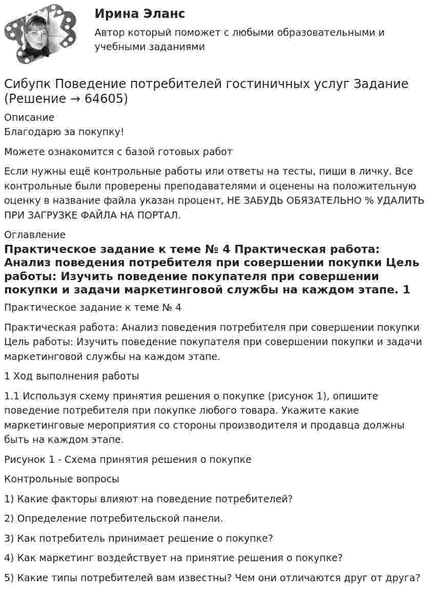      
            Описание
            Благодарю за покупку!Можете ознакомится с базой готовых работ Если нужны ещё контрольные работы или ответы на тесты, пиши в личку. Все контрольные были проверены преподавателями и оценены на положительную оценку в название файла указан процент, НЕ ЗАБУДЬ ОБЯЗАТЕЛЬНО % УДАЛИТЬ ПРИ ЗАГРУЗКЕ ФАЙЛА НА ПОРТАЛ. 
            Оглавление
            Практическое задание к теме № 4
Практическая работа: Анализ поведения потребителя при совершении покупки Цель работы: Изучить поведение покупателя при совершении покупки и задачи маркетинговой службы на каждом этапе. 
1 Ход выполнения работы 
1.1 Используя схему принятия решения о покупке (рисунок 1), опишите поведение потребителя при покупке любого товара. Укажите какие маркетинговые мероприятия со стороны производителя и продавца должны быть на каждом этапе.

Рисунок 1 - Схема принятия решения о покупке

Контрольные вопросы 
1) Какие факторы влияют на поведение потребителей? 
2) Определение потребительской панели. 
3) Как потребитель принимает решение о покупке? 
4) Как маркетинг воздействует на принятие решения о покупке? 
5) Какие типы потребителей вам известны? Чем они отличаются друг от друга?
  
            
            
            Сибупк  Планирование на предприятии Итоговый тест Сибупк Поведение потребителей гостиничных услуг Задание Сибупк  Правоведение задание  3 Сибупк  Правоведение  заданияСибупк  Право задание СИБУПК.  Право. Итоговый тестСибупк  Прикладная эконометрика (Сибупк) Налоги и налогообложение (задание к теме 2)(Сибупк) Налоги и налогообложение (практическое задание 5)Сибупк Налоговое  право задание Сибупк Налоговое право Итоговый тестСибупк  Оперативно-розыскная деятельность Итоговый тест СИБУПК Основы научных исследований  (Сибупк) Особенности социализации поколения родителей и поколения современной молодежи (задание ТК-9)