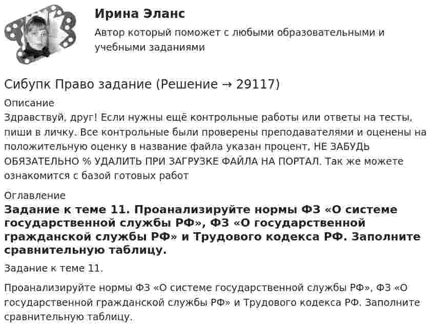      
          Описание
          Здравствуй, друг! Если нужны ещё контрольные работы или ответы на тесты, пиши в личку. Все контрольные были проверены преподавателями и оценены на положительную оценку в название файла указан процент, НЕ ЗАБУДЬ ОБЯЗАТЕЛЬНО % УДАЛИТЬ ПРИ ЗАГРУЗКЕ ФАЙЛА НА ПОРТАЛ. Так же можете ознакомится с базой готовых работ  
          Оглавление
          Задание к теме 11.
Проанализируйте нормы ФЗ «О системе государственной службы РФ», ФЗ «О государственной гражданской службы РФ» и Трудового кодекса РФ. Заполните сравнительную таблицу.
 
            
            
            Сибупк  Правоведение  заданияСибупк  Право задание СИБУПК.  Право. Итоговый тестСибупк  Прикладная эконометрика СИБУПК .Психология. Задание 1, Задание 2Сибупк  Психология заданияСибупк  Римское право все заданияСибупк Налоговое право Итоговый тестСибупк  Оперативно-розыскная деятельность Итоговый тест СИБУПК Основы научных исследований  (Сибупк) Особенности социализации поколения родителей и поколения современной молодежи (задание ТК-9)Сибупк/Оценка стоимости бизнеса  Итоговый тест Сибупк  Планирование на предприятии Итоговый тест Сибупк Поведение потребителей гостиничных услуг Задание 