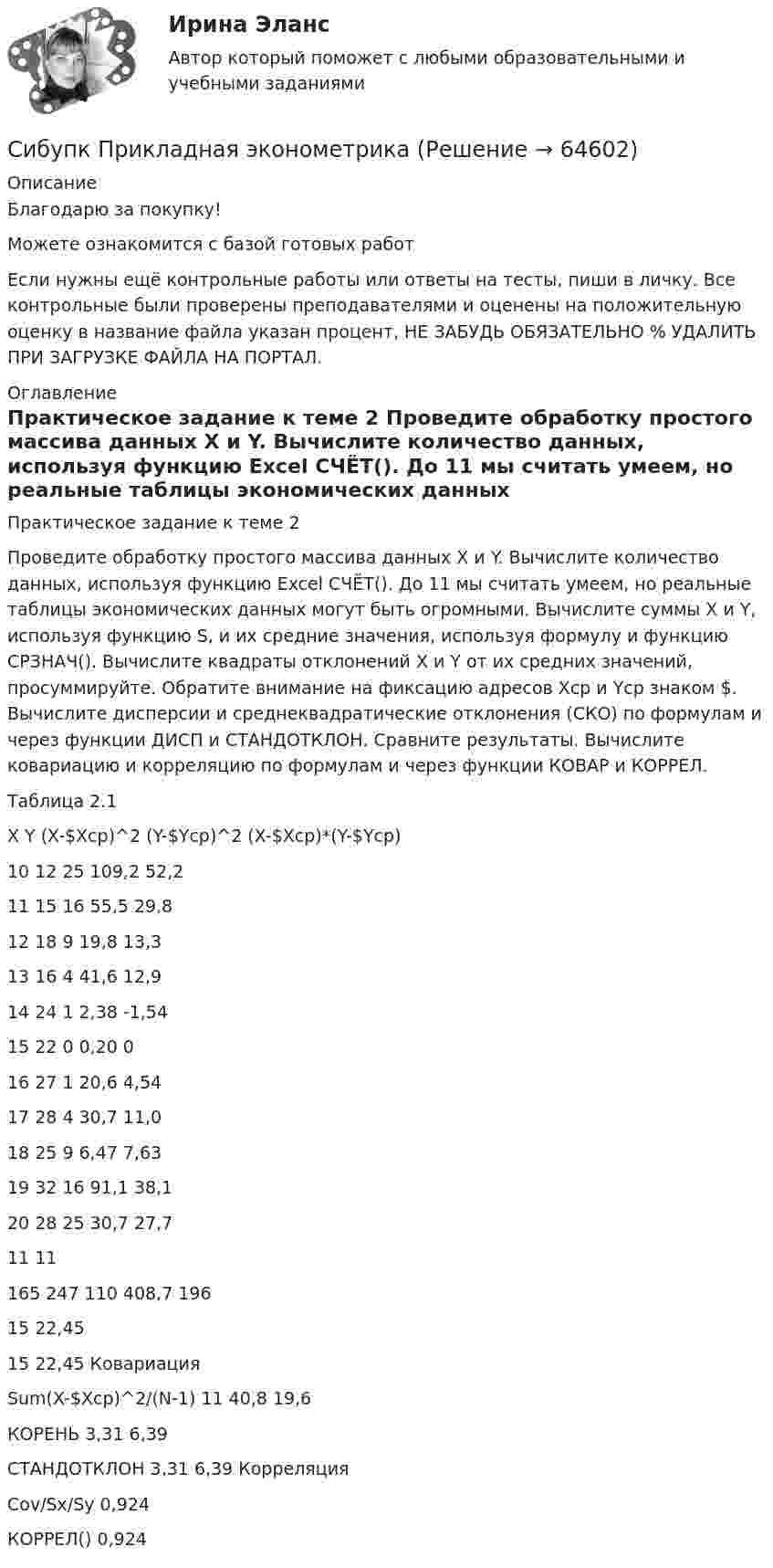      
            Описание
            Благодарю за покупку!Можете ознакомится с базой готовых работ Если нужны ещё контрольные работы или ответы на тесты, пиши в личку. Все контрольные были проверены преподавателями и оценены на положительную оценку в название файла указан процент, НЕ ЗАБУДЬ ОБЯЗАТЕЛЬНО % УДАЛИТЬ ПРИ ЗАГРУЗКЕ ФАЙЛА НА ПОРТАЛ. 
            Оглавление
            Практическое задание к теме 2

Проведите обработку простого массива данных X и Y. Вычислите количество данных, используя функцию Excel СЧЁТ(). До 11 мы считать умеем, но реальные таблицы экономических данных могут быть огромными. Вычислите суммы X и Y, используя функцию S, и их средние значения, используя формулу и функцию СРЗНАЧ(). Вычислите квадраты отклонений X и Y от их средних значений, просуммируйте. Обратите внимание на фиксацию адресов Xcp и Ycp знаком $. Вычислите дисперсии и среднеквадратические отклонения (СКО) по формулам и через функции ДИСП и СТАНДОТКЛОН. Сравните результаты. Вычислите ковариацию и корреляцию по формулам и через функции КОВАР и КОРРЕЛ.Таблица 2.1X	Y	(X-$Xcp)^2	(Y-$Ycp)^2	(X-$Xcp)*(Y-$Ycp)10	12	25	109,2	52,211	15	16	55,5	29,812	18	9	19,8	13,313	16	4	41,6	12,914	24	1	2,38	-1,5415	22	0	0,20	016	27	1	20,6	4,5417	28	4	30,7	11,018	25	9	6,47	7,6319	32	16	91,1	38,120	28	25	30,7	27,711	11165	247	110	408,7	19615	22,4515	22,45 КовариацияSum(X-$Xcp)^2/(N-1)	11	40,8	19,6КОРЕНЬ	3,31	6,39СТАНДОТКЛОН	3,31	6,39	КорреляцияCov/Sx/Sy	0,924КОРРЕЛ()	0,924  
            
            
            СИБУПК.  Право. Итоговый тестСибупк  Прикладная эконометрика СИБУПК .Психология. Задание 1, Задание 2Сибупк  Психология заданияСибупк  Римское право все заданияСибупк/Рынок ценных бумаг Итоговый тест Сибупк  Современные технологии и инструменты банковского кредитованияСИБУПК Основы научных исследований  (Сибупк) Особенности социализации поколения родителей и поколения современной молодежи (задание ТК-9)Сибупк/Оценка стоимости бизнеса  Итоговый тест Сибупк  Планирование на предприятии Итоговый тест Сибупк Поведение потребителей гостиничных услуг Задание Сибупк  Правоведение задание  3 Сибупк  Правоведение  задания