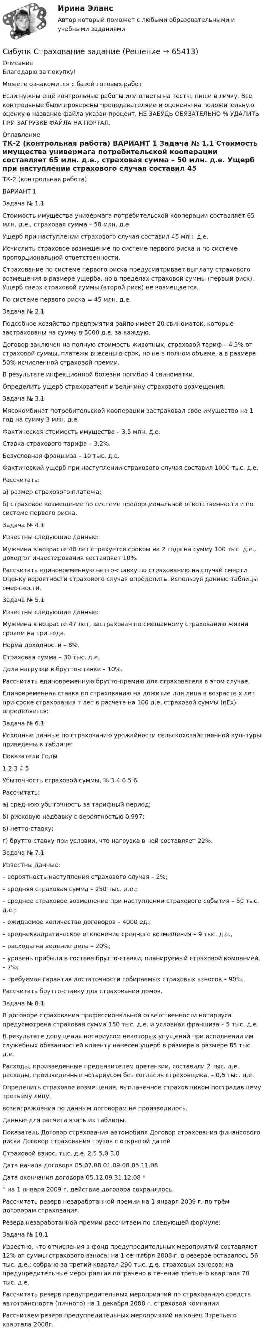      
            Описание
            Благодарю за покупку!Можете ознакомится с базой готовых работ Если нужны ещё контрольные работы или ответы на тесты, пиши в личку. Все контрольные были проверены преподавателями и оценены на положительную оценку в название файла указан процент, НЕ ЗАБУДЬ ОБЯЗАТЕЛЬНО % УДАЛИТЬ ПРИ ЗАГРУЗКЕ ФАЙЛА НА ПОРТАЛ. 
            Оглавление
            ТК-2 (контрольная работа)

ВАРИАНТ 1
Задача № 1.1 
Стоимость имущества универмага потребительской кооперации составляет 65 млн. д.е., страховая сумма – 50 млн. д.е. 
Ущерб при наступлении страхового случая составил 45 млн. д.е. 
Исчислить страховое возмещение по системе первого риска и по системе пропорциональной ответственности.
Страхование по системе первого риска предусматривает выплату страхового возмещения в размере ущерба, но в пределах страховой суммы (первый риск). Ущерб сверх страховой суммы (второй риск) не возмещается.
По системе первого риска =  45 млн. д.е.
Задача № 2.1 
Подсобное хозяйство предприятия райпо имеет 20 свиноматок, которые застрахованы на сумму в 5000 д.е. за каждую. 
Договор заключен на полную стоимость животных, страховой тариф – 4,5% от страховой суммы, платежи внесены в срок, но не в полном объеме, а в размере 50% исчисленной страховой премии. 
В результате инфекционной болезни погибло 4 свиноматки. 
Определить ущерб страхователя и величину страхового возмещения.
Задача № 3.1 
Мясокомбинат потребительской кооперации застраховал свое имущество на 1 год на сумму 3 млн. д.е. 
Фактическая стоимость имущества  – 3,5 млн. д.е.
Ставка страхового тарифа – 3,2%. 
Безусловная франшиза – 10 тыс. д.е. 
Фактический ущерб при наступлении страхового случая составил 1000 тыс. д.е. 
Рассчитать:
а) размер страхового платежа;
б) страховое возмещение по системе пропорциональной ответственности и по системе первого риска.
Задача № 4.1 
Известны следующие данные: 
Мужчина в возрасте 40 лет страхуется сроком на 2 года на сумму 100 тыс. д.е., доход от инвестирования составляет 10%. 
Рассчитать единовременную нетто-ставку по страхованию на случай смерти. Оценку вероятности страхового случая определить, используя данные таблицы смертности.
Задача № 5.1 
Известны следующие данные: 
Мужчина в возрасте 47 лет, застрахован по смешанному страхованию жизни сроком на три года. 
Норма доходности – 8%. 
Страховая сумма – 30 тыс. д.е. 
Доля нагрузки в брутто-ставке – 10%.
Рассчитать единовременную брутто-премию для страхователя в этом случае.
Единовременная ставка  по страхованию на дожитие для лица в возрасте х лет при сроке страхования т лет в расчете на 100 д.е. страховой суммы (nEx) определяется:
Задача № 6.1 
Исходные данные по страхованию урожайности сельскохозяйственной культуры приведены в таблице:

Показатели	Годы
	1	2	3	4	5
Убыточность страховой суммы, %	3	4	6	5	6

Рассчитать:
а) среднюю убыточность за тарифный период;
б) рисковую надбавку с вероятностью 0,997;
в) нетто-ставку;
г) брутто-ставку при условии, что нагрузка в ней составляет 22%.
Задача № 7.1 
Известны данные:
– вероятность наступления страхового случая – 2%; 
– средняя страховая сумма – 250 тыс. д.е.; 
– среднее страховое возмещение при наступлении страхового события –                                       50 тыс. д.е.; 
– ожидаемое количество договоров – 4000 ед.; 
– среднеквадратическое отклонение среднего возмещения – 9 тыс. д.е., 
– расходы на ведение дела – 20%; 
– уровень прибыли в составе брутто-ставки, планируемый страховой компанией, – 7%; 
– требуемая гарантия достаточности собираемых страховых взносов – 90%.
Рассчитать брутто-ставку для страхования 	 домов. 
Задача № 8.1 
В договоре страхования профессиональной ответственности нотариуса предусмотрена страховая сумма 150 тыс. д.е. и условная франшиза – 5 тыс. д.е. 
В результате допущения нотариусом некоторых упущений при исполнении им служебных обязанностей клиенту нанесен ущерб в размере в размере 85 тыс. д.е.
Расходы, произведенные предъявителем претензии, составили 2 тыс. д.е., расходы, произведенные нотариусом без согласия страховщика, – 0,5 тыс. д.е. 
Определить страховое возмещение, выплаченное страховщиком пострадавшему третьему лицу.
вознаграждения по данным договорам не производилось. 
Данные для расчета взять из таблицы.

Показатель	Договор страхования автомобиля	Договор страхования финансового риска	Договор страхования грузов с открытой датой 
Страховой взнос, тыс. д.е.	2,5	5,0	3,0
Дата начала договора	05.07.08	01.09.08	05.11.08
Дата окончания договора	05.12.09	31.12.08	*

* на 1 января 2009 г. действие договора сохранялось.
Рассчитать резерв незаработанной премии на 1 января 2009 г. по трём договорам страхования. 
Резерв незаработанной премии рассчитаем по следующей формуле:
Задача № 10.1 
Известно, что отчисления в фонд предупредительных мероприятий составляют 12% от суммы страхового взноса; на 1 сентября 2008 г. в резерве оставалось 56 тыс. д.е.; собрано за третий квартал 290 тыс. д.е. страховых взносов; на предупредительные мероприятия потрачено в течение третьего квартала 70 тыс. д.е.
Рассчитать резерв предупредительных мероприятий по страхованию средств автотранспорта (личного) на 1 декабря  2008 г. страховой компании.
Рассчитаем резерв предупредительных мероприятий на конец 3третьего квартала 2008г.
  
            
            
            СИБУПК. Стратегия рыночной конкуренции.Итоговый контрольСибупк Страхование задание (Сибупк) Теоретические основы товароведения и экспертизы непродовольственных товаров (задания 1-4)Сибупк Теория  менеджмента задания Сибупк  Уголовное право (часть особенная)Итоговый тест Сибупк Уголовный процесс Итоговый тест СИБУПК. Управление изменениями,Задание к теме 6.Задание к теме 12Сибупк  Прикладная эконометрика СИБУПК .Психология. Задание 1, Задание 2Сибупк  Психология заданияСибупк  Римское право все заданияСибупк/Рынок ценных бумаг Итоговый тест Сибупк  Современные технологии и инструменты банковского кредитованияСибупк  Социология все задания 
