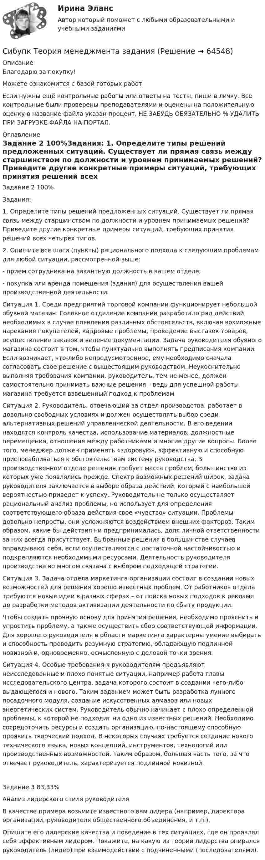      
            Описание
            Благодарю за покупку!Можете ознакомится с базой готовых работ Если нужны ещё контрольные работы или ответы на тесты, пиши в личку. Все контрольные были проверены преподавателями и оценены на положительную оценку в название файла указан процент, НЕ ЗАБУДЬ ОБЯЗАТЕЛЬНО % УДАЛИТЬ ПРИ ЗАГРУЗКЕ ФАЙЛА НА ПОРТАЛ. 
            Оглавление
            Задание  2 100%Задания:
1. Определите типы решений предложенных ситуаций. Существует ли прямая связь между старшинством по должности и уровнем принимаемых решений? Приведите другие конкретные примеры ситуаций, требующих принятия решений всех четырех типов.
2. Опишите все шаги (пункты) рационального подхода к следующим проблемам для любой ситуации, рассмотренной выше:
- прием сотрудника на вакантную должность в вашем отделе;
- покупка или аренда помещения (здания) для осуществления вашей производственной деятельности.

Ситуация 1. Среди предприятий торговой компании функционирует небольшой обувной магазин. Головное отделение компании разработало ряд действий, необходимых в случае появления различных обстоятельств, включая возможные нарекания покупателей, кадровые проблемы, проведение выставок товаров, осуществление заказов и ведение документации. Задача руководителя обувного магазина состоит в том, чтобы пунктуально выполнять предписания компании. Если возникает, что-либо непредусмотренное, ему необходимо сначала согласовать свое решение с вышестоящим руководством. Неукоснительно выполняя требования компании, руководитель, тем не менее, должен самостоятельно принимать важные решения – ведь для успешной работы магазина требуется взвешенный подход к проблемам 
Ситуация 2. Руководитель, отвечающий за отдел производства, работает в довольно свободных условиях и должен осуществлять выбор среди альтернативных решений управленческой деятельности. В его ведении находятся контроль качества, использование материалов, должностные перемещения, отношения между работниками и многие другие вопросы. Более того, менеджер должен применять «здоровую», эффективную и способную приспосабливаться к обстоятельствам систему руководства. В производственном отделе решения требует масса проблем, большинство из которых уже появлялись прежде. Спектр возможных решений широк, задача руководителя заключается в выборе образа действий, который с наибольшей вероятностью приведет к успеху. Руководитель не только осуществляет рациональный анализ проблемы, но использует для определения соответствующего образа действия свое «чувство» ситуации. Проблемы довольно непросты, они усложняются воздействием внешних факторов. Таким образом, какие бы действия ни предпринимались, доля личной ответственности за них всегда присутствует. Выбранные решения в большинстве случаев оправдывают себя, если осуществляются с достаточной настойчивостью и подкрепляются необходимыми ресурсами. Деятельность руководителя производства во многом связана с выбором подходящей стратегии. 
Ситуация 3. Задача отдела маркетинга организации состоит в создании новых возможностей для решения хорошо известных проблем. От работников отдела требуются новые идеи в разных сферах – от поиска новых подходов к рекламе до разработки методов активизации деятельности по сбыту продукции. 
Чтобы создать прочную основу для принятия решения, необходимо прояснить и упростить проблему, а также осуществить сбор соответствующей информации. Для хорошего руководителя в области маркетинга характерны умение выбирать и способность проводить разумную стратегию, обладающую подлинной новизной и, одновременно, осмысленную с деловой точки зрения. 
Ситуация 4. Особые требования к руководителям предъявляют неисследованные и плохо понятые ситуации, например работа главы исследовательского центра, задача которого состоит в создании чего-либо выдающегося и нового. Таким заданием может быть разработка лунного посадочного модуля, создание искусственных алмазов или новых энергетических систем. Руководитель обычно начинает с плохо определенной проблемы, к которой не подходит ни одно из известных решений. Необходимо сосредоточить ресурсы и создать организацию, по-настоящему способную проявить творческий подход. В некоторых случаях требуется создание нового технического языка, новых концепций, инструментов, технологий или производственных возможностей. Таким образом, большая часть того, за что отвечает руководитель, характеризуется подлинной новизной. 
Задание  3 83,33%Анализ лидерского стиля  руководителя

    В качестве примера возьмите известного вам лидера (например, директора организации, руководителя общественного объединения, и т.п.). 

 Опишите его лидерские качества и поведение в тех ситуациях, где он проявлял себя эффективным лидером. Покажите, на какую из теорий лидерства опирался руководитель (лидер) при взаимодействии с подчиненными (последователями).

  
            
            
            (Сибупк) Теоретические основы товароведения и экспертизы непродовольственных товаров (задания 1-4)Сибупк Теория  менеджмента задания Сибупк  Уголовное право (часть особенная)Итоговый тест Сибупк Уголовный процесс Итоговый тест СИБУПК. Управление изменениями,Задание к теме 6.Задание к теме 12Сибупк Управление финансовыми рисками(Сибупк) Управленческий анализ в отраслях (задания 1-8)Сибупк  Психология заданияСибупк  Римское право все заданияСибупк/Рынок ценных бумаг Итоговый тест Сибупк  Современные технологии и инструменты банковского кредитованияСибупк  Социология все задания  СИБУПК  Стратегический менеджмент задание  3 СИБУПК. Стратегия рыночной конкуренции.Итоговый контроль