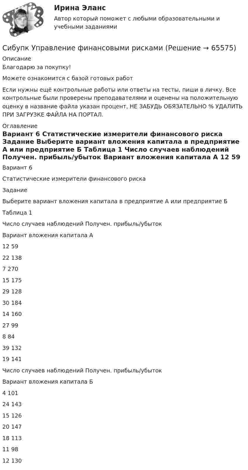     
            Описание
            Благодарю за покупку!Можете ознакомится с базой готовых работ Если нужны ещё контрольные работы или ответы на тесты, пиши в личку. Все контрольные были проверены преподавателями и оценены на положительную оценку в название файла указан процент, НЕ ЗАБУДЬ ОБЯЗАТЕЛЬНО % УДАЛИТЬ ПРИ ЗАГРУЗКЕ ФАЙЛА НА ПОРТАЛ. 
            Оглавление
            Вариант 6
Статистические измерители финансового риска
Задание

Выберите вариант вложения капитала в предприятие А или предприятие Б 
Таблица 1
Число случаев наблюдений	Получен. прибыль/убыток
Вариант вложения капитала А
12	59
22	138
7	270
15	175
29	128
30	184
14	160
27	99
8	84
39	132
19	141
Число случаев наблюдений	Получен. прибыль/убыток
Вариант вложения капитала Б
4	101
24	143
15	126
20	147
18	113
11	98
12	130
  
            
            
            СИБУПК. Управление изменениями,Задание к теме 6.Задание к теме 12Сибупк Управление финансовыми рисками(Сибупк) Управленческий анализ в отраслях (задания 1-8)(Сибупк) Учет затрат, калькулирование, бюджетирование (все задания)Сибупк Философия  Тк 1 Сибупк Финансовый менеджмент в коммерческих организацияхСибупк экзамен по Внешнеэкономическая деятельность предприятияСибупк  Социология все задания  СИБУПК  Стратегический менеджмент задание  3 СИБУПК. Стратегия рыночной конкуренции.Итоговый контрольСибупк Страхование задание (Сибупк) Теоретические основы товароведения и экспертизы непродовольственных товаров (задания 1-4)Сибупк Теория  менеджмента задания Сибупк  Уголовное право (часть особенная)Итоговый тест 