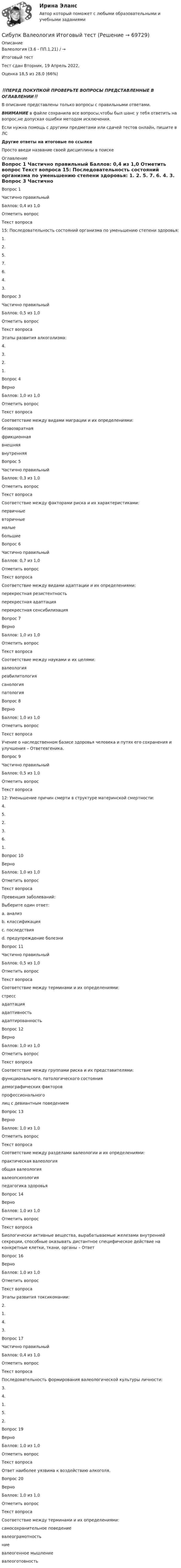      
            Описание
            Валеология (3.6 - ПП.1.21) / →	

Итоговый тест	
Тест сдан	Вторник, 19 Апрель 2022, 
Оценка	18,5 из 28,0 (66%)
‼️ПЕРЕД ПОКУПКОЙ ПРОВЕРЬТЕ ВОПРОСЫ ПРЕДСТАВЛЕННЫЕ В ОГЛАВЛЕНИИ‼️В описание представлены только вопросы с правильными ответами.ВНИМАНИЕ в файле сохранила все вопросы,чтобы был шанс у тебя ответить на вопрос,не допуская ошибки методом исключения.Если нужна помощь с другими предметами или сдачей тестов онлайн, пишите в ЛС Другие ответы на итоговые по ссылке Просто введи название своей дисциплины в поиске 
            Оглавление
            
Вопрос 1
Частично правильный
Баллов: 0,4 из 1,0
Отметить вопрос
Текст вопроса
15: Последовательность состояний организма по уменьшению степени здоровья:
1.
2.
5.
7.
6.
4.
3.

Вопрос 3
Частично правильный
Баллов: 0,5 из 1,0
Отметить вопрос
Текст вопроса
Этапы развития алкоголизма:
4.
3.
2.
1.
Вопрос 4
Верно
Баллов: 1,0 из 1,0
Отметить вопрос
Текст вопроса
Соответствие между видами миграции и их определениями:
безвозвратная
фрикционная
внешняя
внутренняя
Вопрос 5
Частично правильный
Баллов: 0,3 из 1,0
Отметить вопрос
Текст вопроса
Соответствие между факторами риска и их характеристиками:
первичные
вторичные
малые
большие
Вопрос 6
Частично правильный
Баллов: 0,7 из 1,0
Отметить вопрос
Текст вопроса
Соответствие между видами адаптации и их определениями:
перекрестная резистентность
перекрестная адаптация
перекрестная сенсибилизация
Вопрос 7
Верно
Баллов: 1,0 из 1,0
Отметить вопрос
Текст вопроса
Соответствие между науками и их целями:
валеология
реабилитология
санология
патология
Вопрос 8
Верно
Баллов: 1,0 из 1,0
Отметить вопрос
Текст вопроса
Учение о наследственном базисе здоровья человека и путях его сохранения и улучшения – Ответевгеника.
Вопрос 9
Частично правильный
Баллов: 0,5 из 1,0
Отметить вопрос
Текст вопроса
12: Уменьшение причин смерти в структуре материнской смертности:
4.
5.
2.
3.
6.
1.
Вопрос 10
Верно
Баллов: 1,0 из 1,0
Отметить вопрос
Текст вопроса
Превенция заболеваний:
Выберите один ответ:
a. анализ
b. классификация
c. последствия
d. предупреждение болезни 
Вопрос 11
Частично правильный
Баллов: 0,5 из 1,0
Отметить вопрос
Текст вопроса
Соответствие между терминами и их определениями:
стресс
адаптация
адаптивность
адаптированность
Вопрос 12
Верно
Баллов: 1,0 из 1,0
Отметить вопрос
Текст вопроса
Соответствие между группами риска и их представителями:
функционального, патологического состояния
демографических факторов
профессионального
лиц с девиантным поведением
Вопрос 13
Верно
Баллов: 1,0 из 1,0
Отметить вопрос
Текст вопроса
Соответствие между разделами валеологии и их определениями:
практическая валеология
общая валеология
валеопсихология
педагогика здоровья
Вопрос 14
Верно
Баллов: 1,0 из 1,0
Отметить вопрос
Текст вопроса
Биологически активные вещества, вырабатываемые железами внутренней секреции, способные оказывать дистантное специфическое действие на конкретные клетки, ткани, органы – Ответ

Вопрос 16
Верно
Баллов: 1,0 из 1,0
Отметить вопрос
Текст вопроса
Этапы развития токсикомании:
2.
1.
4.
3.
Вопрос 17
Частично правильный
Баллов: 0,4 из 1,0
Отметить вопрос
Текст вопроса
Последовательность формирования валеологической культуры личности:
3.
4.
1.
5.
2.

Вопрос 19
Верно
Баллов: 1,0 из 1,0
Отметить вопрос
Текст вопроса
Ответ наиболее уязвима к воздействию алкоголя.
Вопрос 20
Верно
Баллов: 1,0 из 1,0
Отметить вопрос
Текст вопроса
Соответствие между терминами и их определениями:
самосохранительное поведение
валеограмотность
ние
валеогенное мышление
валеоготовность
  
            
            
            Сибупк Валеология все задания Сибупк  Валеология Итоговый тест Сибупк  Введение в экономику  Итоговый тест Сибупк  Введение в экономику  ЭССЕ Сибупк  Внешнеэкономическая деятельность Итоговый тест Сибупк  Внешнеэкономическая деятельность Итоговый тест Сибупк Внешнеэкономическая деятельность предприятия Итоговый тест Сибупк Бухгалтерский учет Итоговый тест СИБУПК Бухгалтерский финансовый учет и отчетность ЗАДАНИЯ Сибупк  Бухгалтерский финансовый учет и отчетность Итоговый тест Сибупк  Бухгалтерское дело Итоговый тест Сибупк  Бюджетная система и бюджетный процесс задание  1Сибупк  Бюджетная система и бюджетный процесс Итоговый Сибупк  Бюджетный учет итоговый тест 