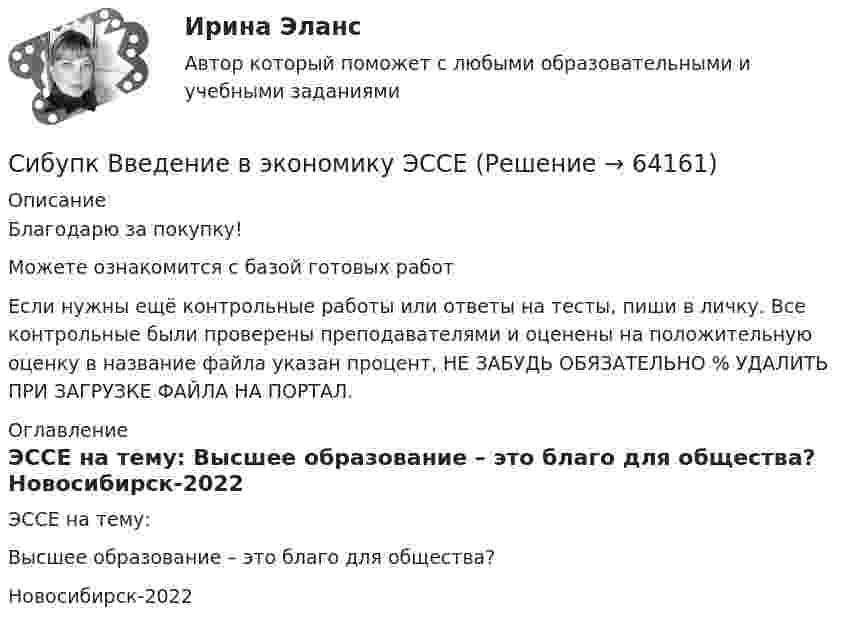      
            Описание
            Благодарю за покупку!Можете ознакомится с базой готовых работ Если нужны ещё контрольные работы или ответы на тесты, пиши в личку. Все контрольные были проверены преподавателями и оценены на положительную оценку в название файла указан процент, НЕ ЗАБУДЬ ОБЯЗАТЕЛЬНО % УДАЛИТЬ ПРИ ЗАГРУЗКЕ ФАЙЛА НА ПОРТАЛ. 
            Оглавление
            ЭССЕ на тему:

 Высшее образование – это благо для общества?


Новосибирск-2022  
            
            
            Сибупк  Введение в экономику  Итоговый тест Сибупк  Введение в экономику  ЭССЕ Сибупк  Внешнеэкономическая деятельность Итоговый тест Сибупк  Внешнеэкономическая деятельность Итоговый тест Сибупк Внешнеэкономическая деятельность предприятия Итоговый тест Сибупк  Высшая математика (часть 1) Итоговый тест Сибупк Гражданский процесс Итоговый тест Сибупк  Бухгалтерский финансовый учет и отчетность Итоговый тест Сибупк  Бухгалтерское дело Итоговый тест Сибупк  Бюджетная система и бюджетный процесс задание  1Сибупк  Бюджетная система и бюджетный процесс Итоговый Сибупк  Бюджетный учет итоговый тест Сибупк Бюджетный учет Итоговый тест Сибупк Валеология все задания 