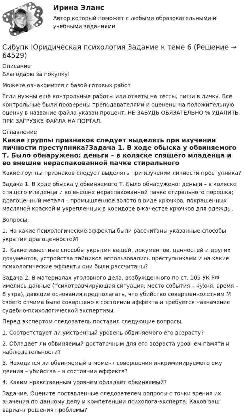      
            Описание
            Благодарю за покупку!Можете ознакомится с базой готовых работ Если нужны ещё контрольные работы или ответы на тесты, пиши в личку. Все контрольные были проверены преподавателями и оценены на положительную оценку в название файла указан процент, НЕ ЗАБУДЬ ОБЯЗАТЕЛЬНО % УДАЛИТЬ ПРИ ЗАГРУЗКЕ ФАЙЛА НА ПОРТАЛ. 
            Оглавление
            Какие группы признаков следует выделять при изучении личности преступника?Задача 1. В ходе обыска у обвиняемого Т. Было обнаружено: деньги – в коляске спящего младенца и во внешне нераспакованной пачке стирального порошка; драгоценный металл – промышленное золото в виде крючков, покрашенных масляной краской и укрепленных в коридоре в качестве крючков для одежды.
Вопросы: 
1.	На какие психологические эффекты были рассчитаны указанные способы укрытия драгоценностей?
2.	Какие известные способы укрытия вещей, документов, ценностей и других документов, устройства тайников использовались преступниками и на какие психологические эффекты они были рассчитаны?Задача 2.  В материалах уголовного дела, возбужденного по ст. 105 УК РФ имелись данные (психотравмирующая ситуация, место события – кухня, время – 8 утра), дающие основания предполагать, что убийство совершеннолетним М своего отчима было совершено в состоянии аффекта и требуется назначение судебно-психологической экспертизы.
Перед экспертом следователь поставил следующие вопросы.
1.	Соответствует ли умственный уровень обвиняемого его возрасту?
2.	Обладает ли обвиняемый достаточным для его возраста уровнем памяти и наблюдательности?
3.	Находится ли обвиняемый в момент совершения инкриминируемого ему деяния – убийства – в состоянии аффекта?
4.	Каким нравственным уровнем обладает обвиняемый?
Задание. Оцените поставленные следователем вопросы с точки зрения их значения по данному делу и компетенции психолога-эксперта. Каков ваш вариант решения проблемы?
  
            
            
            СибУПК. Экономический анализ хозяйственной деятельности, Итоговый контроль знаний -экзамен / Итоговый тестСибупк Юридическая психология  Задание к теме  6Сигнатура вируса – это …Сидоров, 1 марта 2001 года рождения, 1 марта 2017 г. на автобусной остановке совершил хулиганство и в отношении его было возбуждено уголовное дело по ч.1 ст. 213 УК РФ. Правомерны ли действия органов дознания? Сидоров закончил юридический колледж и получил профессиональное юридическое образование. Вправе ли Сидоров, имея диплом о среднем юридическом образовании, претендовать на должность адвоката?Сидоров обратился в суд с иском к Назарову об истребовании катераСидоров по просьбе Кетова за крупную сумму убил Кротова, после чего пришел к своей знакомой Козловой, с которой он постоянно сожительствовал, и рассказал обо всем. Козлова выстирала окровавленную рубашку, спрятала нож, которым было совершено Сибупк  ЭКОНОМЕТРИКА  задачаСибупк Экономика  задание  2Сибупк Экономика малого предпринимательстваСибупк Экономика организаций потребительской кооперацииСибупк Экономика отраслиСибупк Экономика страхового дела ЗАДАНИЯ Сибупк Экономика труда Итоговый тест 
