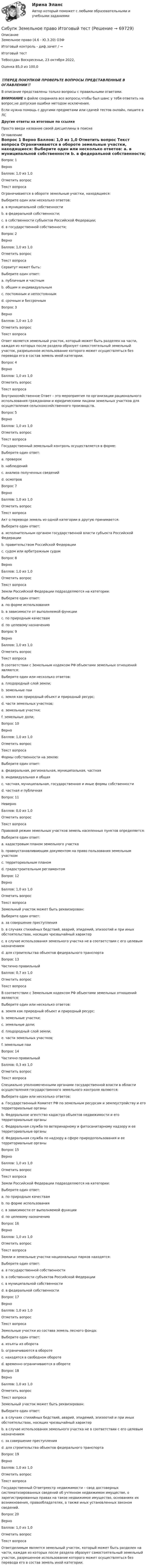      
            Описание
            Земельное право (4.6 - Ю.3.20) ОЗФ	

Итоговый контроль - диф.зачет / →	
Итоговый тест	
ТеВоссдан Воскресенье, 23 октября 2022, 
Оценка	85,0 из 100,0
‼️ПЕРЕД ПОКУПКОЙ ПРОВЕРЬТЕ ВОПРОСЫ ПРЕДСТАВЛЕННЫЕ В ОГЛАВЛЕНИИ‼️В описание представлены только вопросы с правильными ответами.ВНИМАНИЕ в файле сохранила все вопросы,чтобы был шанс у тебя ответить на вопрос,не допуская ошибки методом исключения.Если нужна помощь с другими предметами или сдачей тестов онлайн, пишите в ЛС Другие ответы на итоговые по ссылке Просто введи название своей дисциплины в поиске 
            Оглавление
            
Вопрос 1
Верно
Баллов: 1,0 из 1,0
Отметить вопрос
Текст вопроса
Ограничиваются в обороте земельные участки, находящиеся:
Выберите один или несколько ответов:
a. в муниципальной собственности 
b. в федеральной собственности;
c. в собственности субъектов Российской Федерации;
d. в государственной собственности; 
Вопрос 2
Верно
Баллов: 1,0 из 1,0
Отметить вопрос
Текст вопроса
Сервитут может быть:
Выберите один ответ:
a. публичным и частным 
b. общим и индивидуальным
c. постоянным и непостоянным
d. срочным и бессрочным
Вопрос 3
Верно
Баллов: 1,0 из 1,0
Отметить вопрос
Текст вопроса
Ответ является земельный участок, который может быть разделен на части, каждая из которых после раздела образует самостоятельный земельный участок, разрешенное использование которого может осуществляться без перевода его в состав земель иной категории.
Вопрос 4
Верно
Баллов: 1,0 из 1,0
Отметить вопрос
Текст вопроса
Внутрихозяйственное Ответ – это мероприятия по организации рационального использования гражданами и юридическими лицами земельных участков для осуществления сельскохозяйственного производств.
Вопрос 5
Верно
Баллов: 1,0 из 1,0
Отметить вопрос
Текст вопроса
Государственный земельный контроль осуществляется в форме:
Выберите один ответ:
a. проверок 
b. наблюдений
c. анализа полученных сведений
d. осмотров

Вопрос 7
Верно
Баллов: 1,0 из 1,0
Отметить вопрос
Текст вопроса
Акт о переводе земель из одной категории в другую принимается:
Выберите один ответ:
a. исполнительным органом государственной власти субъекта Российской Федерации 
b. правительством Российской Федерации
c. судом или арбитражным судом
Вопрос 8
Верно
Баллов: 1,0 из 1,0
Отметить вопрос
Текст вопроса
Земли Российской Федерации подразделяются на категории:
Выберите один ответ:
a. по форме использования
b. в зависимости от выполняемой функции
c. по природным качествам
d. по целевому назначению 
Вопрос 9
Верно
Баллов: 1,0 из 1,0
Отметить вопрос
Текст вопроса
В соответствии с Земельным кодексом РФ объектами земельных отношений являются:
Выберите один или несколько ответов:
a. плодородный слой земли;
b. земельные паи
c. земля как природный объект и природный ресурс; 
d. части земельных участков; 
e. земельные участки; 
f. земельные доли;
Вопрос 10
Верно
Баллов: 1,0 из 1,0
Отметить вопрос
Текст вопроса
Формы собственности на землю:
Выберите один ответ:
a. федеральная, региональная, муниципальная, частная
b. индивидуальная и общая
c. частная, муниципальная, государственная и иные формы собственности 
d. частная и публичная
Вопрос 11
Неверно
Баллов: 0,0 из 1,0
Отметить вопрос
Текст вопроса
Правовой режим земельных участков земель населенных пунктов определяется:
Выберите один ответ:
a. кадастровым планом земельного участка
b. правоустанавливающим документом на право пользования земельным участком 
c. территориальным планом
d. градостроительным регламентом
Вопрос 12
Верно
Баллов: 1,0 из 1,0
Отметить вопрос
Текст вопроса
Земельный участок может быть реквизирован:
Выберите один ответ:
a. за совершение преступления
b. в случаях стихийных бедствий, аварий, эпидемий, эпизоотий и при иных обстоятельствах, носящих чрезвычайный характер 
c. в случае использования земельного участка не в соответствии с его целевым назначением
d. для строительства объектов федерального транспорта
Вопрос 13
Частично правильный
Баллов: 0,7 из 1,0
Отметить вопрос
Текст вопроса
В соответствии с Земельным кодексом РФ объектами земельных отношений являются:
Выберите один или несколько ответов:
a. земля как природный объект и природный ресурс; 
b. земельные участки; 
c. земельные доли; 
d. плодородный слой земли;
e. части земельных участков; 
f. земельные паи
Вопрос 14
Частично правильный
Баллов: 0,3 из 1,0
Отметить вопрос
Текст вопроса
Специально уполномоченными органами государственной власти в области осуществления государственного земельного контроля являются:
Выберите один или несколько ответов:
a. Государственный Комитет РФ по земельным ресурсам и землеустройству и его территориальные органы 
b. Федеральное агентство кадастра объектов недвижимости и его территориальные органы 
c. Федеральная служба по ветеринарному и фитосанитарному надзору и ее территориальные органы
d. Федеральная служба по надзору в сфере природопользования и ее территориальные органы
Вопрос 15
Верно
Баллов: 1,0 из 1,0
Отметить вопрос
Текст вопроса
Земли Российской Федерации подразделяются на категории:
Выберите один ответ:
a. по природным качествам
b. по форме использования
c. в зависимости от выполняемой функции
d. по целевому назначению 
Вопрос 16
Верно
Баллов: 1,0 из 1,0
Отметить вопрос
Текст вопроса
Земли и земельные участки национальных парков находятся:
Выберите один ответ:
a. в государственной собственности
b. в собственности субъектов Российской Федерации
c. в муниципальной собственности
d. в федеральной собственности 
Вопрос 17
Верно
Баллов: 1,0 из 1,0
Отметить вопрос
Текст вопроса
Земельные участки из состава земель лесного фонда:
Выберите один ответ:
a. изъяты из оборота
b. ограничиваются в обороте 
c. находятся в свободном обороте
d. временно ограничиваются в обороте
Вопрос 18
Верно
Баллов: 1,0 из 1,0
Отметить вопрос
Текст вопроса
Земельный участок может быть реквизирован:
Выберите один ответ:
a. в случаях стихийных бедствий, аварий, эпидемий, эпизоотий и при иных обстоятельствах, носящих чрезвычайный характер 
b. в случае использования земельного участка не в соответствии с его целевым назначением
c. за совершение преступления
d. для строительства объектов федерального транспорта
Вопрос 19
Верно
Баллов: 1,0 из 1,0
Отметить вопрос
Текст вопроса
Государственный Ответреестр недвижимости – свод достоверных систематизированных сведений об учтенном недвижимом имуществе, о зарегистрированных правах на такое недвижимое имущество, основаниях их возникновения, правообладателях, а также иных установленных законом сведений.
Вопрос 20
Верно
Баллов: 1,0 из 1,0
Отметить вопрос
Текст вопроса
Ответделимым является земельный участок, который может быть разделен на части, каждая из которых после раздела образует самостоятельный земельный участок, разрешенное использование которого может осуществляться без перевода его в состав земель иной категории.
  
            
            
            Сибупк  Жилищное право Итоговый тест Сибупк  Земельное право Итоговый тест Сибупк Инвестиционная деятельность предприятий и организацийСибупк  Инвестиционная деятельность предприятий и организаций итоговый тест Сибупк Инвестиционная деятельность предприятий и организаций Итоговый тест Сибупк Инвестиционное право Итоговый тест Сибупк  Инновации в гостиничной деятельности задания Сибупк Девиантология все задания Сибупк  Девиантология Итоговый  тест Сибупк  Деловое администрирование Итоговый тест Сибупк Деловое общение Итоговый тест Сибупк Делопроизводство в юриспруденции Итоговый тест Сибупк Деньги, кредит, банкиСибупк Деньги, кредит, банки Итоговый тест 