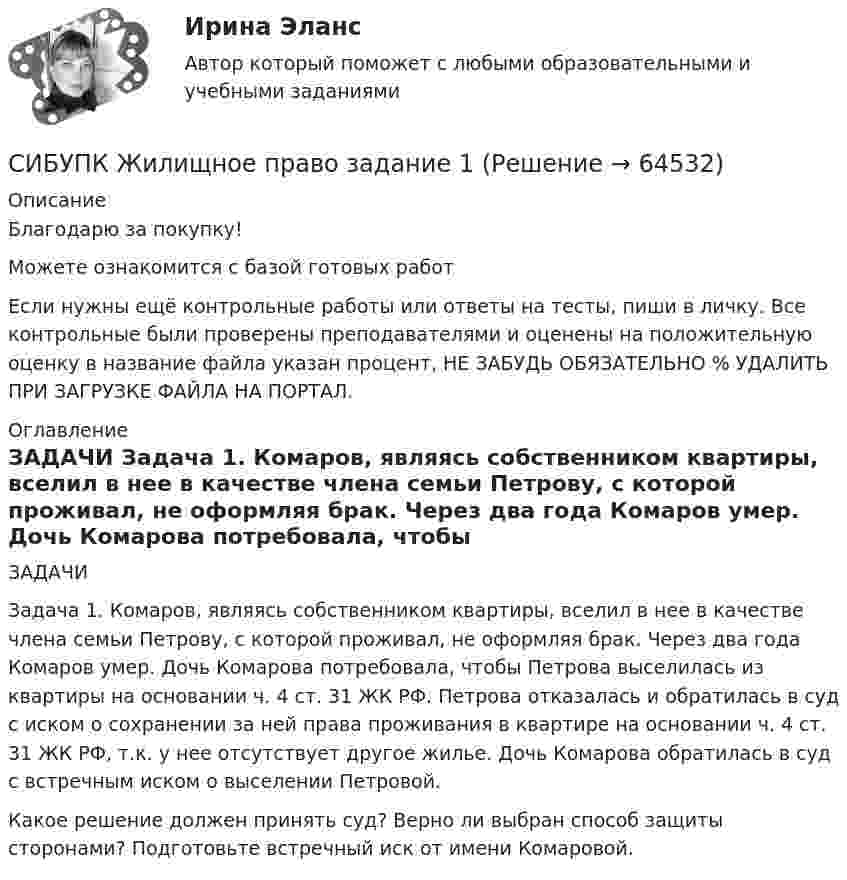      
            Описание
            Благодарю за покупку!Можете ознакомится с базой готовых работ Если нужны ещё контрольные работы или ответы на тесты, пиши в личку. Все контрольные были проверены преподавателями и оценены на положительную оценку в название файла указан процент, НЕ ЗАБУДЬ ОБЯЗАТЕЛЬНО % УДАЛИТЬ ПРИ ЗАГРУЗКЕ ФАЙЛА НА ПОРТАЛ. 
            Оглавление
            ЗАДАЧИ
Задача 1. Комаров, являясь собственником квартиры, вселил в нее в качестве члена семьи Петрову, с которой проживал, не оформляя брак. Через два года Комаров умер. Дочь Комарова потребовала, чтобы Петрова выселилась из квартиры на основании ч. 4 ст. 31 ЖК РФ. Петрова отказалась и обратилась в суд с иском о сохранении за ней права проживания в квартире на основании ч. 4 ст. 31 ЖК РФ, т.к. у нее отсутствует другое жилье. Дочь Комарова обратилась в суд с встречным иском о выселении Петровой.
Какое решение должен принять суд? Верно ли выбран способ защиты сторонами? Подготовьте встречный иск от имени Комаровой.
  
            
            
            Сибупк Деньги, кредит, банки Итоговый тест СИБУПК  Жилищное право  задание  1Сибупк  Жилищное право Итоговый тест Сибупк  Земельное право Итоговый тест Сибупк Инвестиционная деятельность предприятий и организацийСибупк  Инвестиционная деятельность предприятий и организаций итоговый тест Сибупк Инвестиционная деятельность предприятий и организаций Итоговый тест Сибупк  Гражданское право (часть1) Итоговый Сибупк  Гражданское право (часть1)Итоговый тест Сибупк Девиантология все задания Сибупк  Девиантология Итоговый  тест Сибупк  Деловое администрирование Итоговый тест Сибупк Деловое общение Итоговый тест Сибупк Делопроизводство в юриспруденции Итоговый тест 