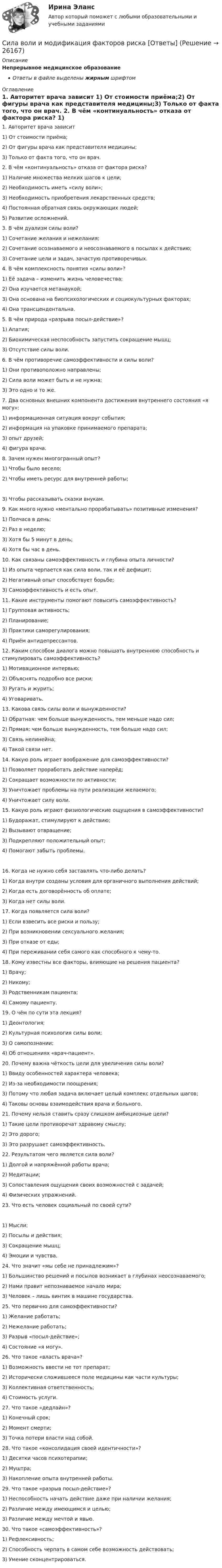      
          Описание
          Непрерывное медицинское образованиеОтветы в файле выделены жирным шрифтом 
          Оглавление
          1. Авторитет врача зависит 1) От стоимости приёма;2) От фигуры врача как представителя медицины;3) Только от факта того, что он врач. 2. В чём «континуальность» отказа от фактора риска? 1) Наличие множества мелких шагов к цели;2) Необходимость иметь «силу воли»;3) Необходимость приобретения лекарственных средств;4) Постоянная обратная связь окружающих людей;5) Развитие осложнений. 3. В чём дуализм силы воли? 1) Сочетание желания и нежелания;2) Сочетание осознаваемого и неосознаваемого в посылах к действию;3) Сочетание цели и задач, зачастую противоречивых. 4. В чём комплексность понятия «силы воли»? 1) Её задача – изменить жизнь человечества;2) Она изучается метанаукой;3) Она основана на биопсихологических и социокультурных факторах;4) Она трансцендентальна. 5. В чём природа «разрыва посыл-действие»? 1) Апатия;2) Биохимическая неспособность запустить сокращение мышц;3) Отсутствие силы воли. 6. В чём противоречие самоэффективности и силы воли? 1) Они противоположно направлены;2) Сила воли может быть и не нужна;3) Это одно и то же. 7. Два основных внешних компонента достижения внутреннего состояния «я могу»: 1) информационная ситуация вокруг события;2) информация на упаковке принимаемого препарата;3) опыт друзей;4) фигура врача. 8. Зачем нужен многогранный опыт? 1) Чтобы было весело;2) Чтобы иметь ресурс для внутренней работы; 3) Чтобы рассказывать сказки внукам. 9. Как много нужно «ментально прорабатывать» позитивные изменения? 1) Полчаса в день;2) Раз в неделю;3) Хотя бы 5 минут в день;4) Хотя бы час в день. 10. Как связаны самоэффективность и глубина опыта личности? 1) Из опыта черпается как сила воли, так и её дефицит;2) Негативный опыт способствует борьбе;3) Самоэффективность и есть опыт. 11. Какие инструменты помогают повысить самоэффективность? 1) Групповая активность;2) Планирование;3) Практики саморегулирования;4) Приём антидепрессантов. 12. Каким способом диалога можно повышать внутреннюю способность и стимулировать самоэффективность? 1) Мотивационное интервью;2) Объяснять подробно все риски;3) Ругать и журить;4) Уговаривать. 13. Какова связь силы воли и вынужденности? 1) Обратная: чем больше вынужденность, тем меньше надо сил;2) Прямая: чем больше вынужденность, тем больше надо сил;3) Связь нелинейна;4) Такой связи нет. 14. Какую роль играет воображение для самоэффективности? 1) Позволяет проработать действие наперёд;2) Сокращает возможности по активности;3) Уничтожает проблемы на пути реализации желаемого;4) Уничтожает силу воли. 15. Какую роль играют физиологические ощущения в самоэффективности? 1) Будоражат, стимулируют к действию;2) Вызывают отвращение;3) Подкрепляют положительный опыт;4) Помогают забыть проблемы. 16. Когда не нужно себя заставлять что-либо делать? 1) Когда внутри созданы условия для органичного выполнения действий;2) Когда есть договорённость об оплате;3) Когда нет силы воли. 17. Когда появляется сила воли? 1) Если взвесить все риски и пользу;2) При возникновении сексуального желания;3) При отказе от еды;4) При переживании себя самого как способного к чему-то. 18. Кому известны все факторы, влияющие на решения пациента? 1) Врачу;2) Никому;3) Родственникам пациента;4) Самому пациенту. 19. О чём по сути эта лекция? 1) Деонтология;2) Культурная психология силы воли;3) О самопознании;4) Об отношениях «врач-пациент». 20. Почему важна чёткость цели для увеличения силы воли? 1) Ввиду особенностей характера человека;2) Из-за необходимости поощрения;3) Потому что любая задача включает целый комплекс отдельных шагов;4) Таковы основы взаимодействия врача и больного. 21. Почему нельзя ставить сразу слишком амбициозные цели? 1) Такие цели противоречат здравому смыслу;2) Это дорого;3) Это разрушает самоэффективность. 22. Результатом чего является сила воли? 1) Долгой и напряжённой работы врача;2) Медитации;3) Сопоставления ощущения своих возможностей с задачей;4) Физических упражнений. 23. Что есть человек социальный по своей сути? 1) Мысли;2) Посылы и действия;3) Сокращение мышц;4) Эмоции и чувства. 24. Что значит «мы себе не принадлежим»? 1) Большинство решений и посылов возникает в глубинах неосознаваемого;2) Нами правит непознаваемое начало мира;3) Человек – лишь винтик в машине государства. 25. Что первично для самоэффективности? 1) Желание работать;2) Нежелание работать;3) Разрыв «посыл-действие»;4) Состояние «я могу». 26. Что такое «власть врача»? 1) Возможность ввести не тот препарат;2) Исторически сложившееся поле медицины как части культуры;3) Коллективная ответственность;4) Стоимость услуги. 27. Что такое «дедлайн»? 1) Конечный срок;2) Момент смерти;3) Точка потери власти над собой. 28. Что такое «консолидация своей идентичности»? 1) Десятки часов психотерапии;2) Муштра;3) Накопление опыта внутренней работы. 29. Что такое «разрыв посыл-действие»? 1) Неспособность начать действие даже при наличии желания;2) Различие между имеющимся и целью;3) Различие между мечтой и явью. 30. Что такое «самоэффективность»? 1) Рефлексивность;2) Способность черпать в самом себе возможность действовать;3) Умение сконцентрироваться. 
            
            
            Сила влияния при применении такого метода, как анализ заинтересованных сторон, меняется в пределах от …Сила воли и модификация факторов риска [Ответы]Сила, действующая на частицу, имеет вид F = ai (Н), где a – константа. Вычислите работу, совершаемую этой силой на пути от точки с координатами (1; 2; 3) м до точки с координатами (7; 8; 9) м.Сила команды не в бесконфликтности, а в ...Сила притяжения Земли к Солнцу в 2,9 раза больше, чем сила притяжения Меркурия к Солнцу. Во сколько раз расстояние между Меркурием и Солнцем меньше расстояния между Землей и Солнцем, если масса Земли в 18 раз больше массы Меркурия?Сила сопротивления, действующая на пузырёк пара, поднимающийся в жидкости, определяется по формуле Стокса Fс = 6Rυ, где R – радиус пузырька;  – коэффициент вязкости жидкости; υ – скорость движения пузырька. Определить коэффициент Сила тока I в обмотке соленоида, содержащего N = 1500 витков, равна 5 А. Магнитный поток Ф через поперечное сечение соленоида составляет 200 мкВб. Определить энергию магнитного поля в соленоиде.Сидоров закончил юридический колледж и получил профессиональное юридическое образование. Вправе ли Сидоров, имея диплом о среднем юридическом образовании, претендовать на должность адвоката?Сидоров обратился в суд с иском к Назарову об истребовании катераСидоров по просьбе Кетова за крупную сумму убил Кротова, после чего пришел к своей знакомой Козловой, с которой он постоянно сожительствовал, и рассказал обо всем. Козлова выстирала окровавленную рубашку, спрятала нож, которым было совершено Сила 2 мН действует на тело массой 5 г. Найдите ускорение, с которым движется тело.Сила F взаимодействия между двумя точечными зарядами q1 = 2 нКл, q2 = 1 нКл, расположенными в воздухе, равна 0,5 мН. На каком расстоянии находятся заряды?Сила F взаимодействия между двумя точечными зарядами Q1 = 2 нКл и Q2 = 1 нКл, расположенными в воде, равна 0,5 мН. На каком расстоянии находятся заряды?  (0,67 мм)Сила в 100 Н сообщает телу ускорение 1 м/с2. Какая сила сообщит этому телу ускорение 30 м/с2?