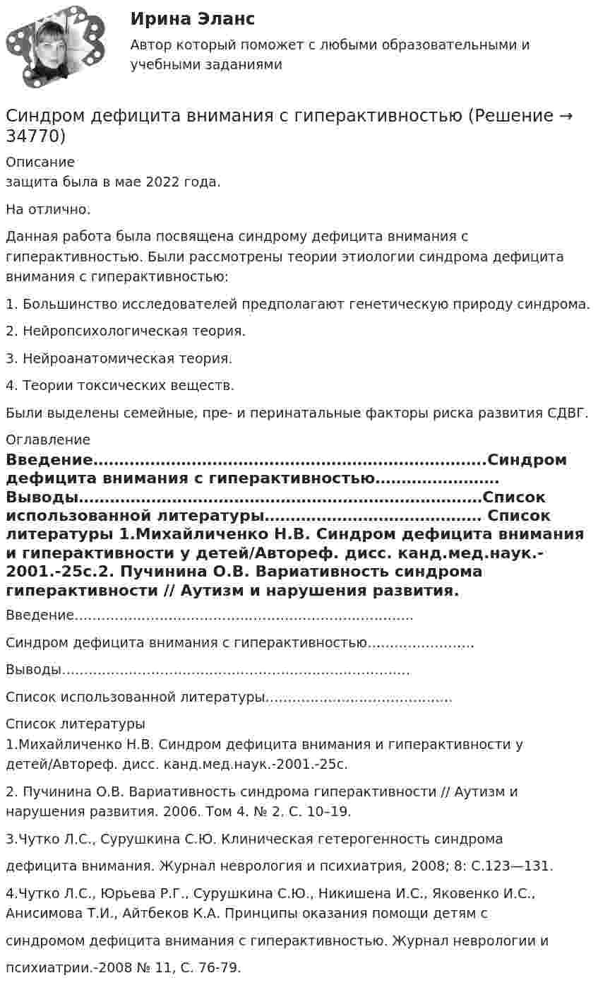      
          Описание
          защита была в мае 2022 года.На отлично.Данная работа была посвящена синдрому дефицита внимания с гиперактивностью. Были рассмотрены теории этиологии синдрома дефицита внимания с гиперактивностью:1. Большинство исследователей предполагают генетическую природу синдрома.2. Нейропсихологическая теория. 3. Нейроанатомическая теория. 4. Теории токсических веществ.Были выделены семейные, пре- и перинатальные факторы риска развития СДВГ. 
          Оглавление
          Введение………………………………………………………………….Синдром дефицита внимания с гиперактивностью……………………Выводы……………………………………………………………………Список использованной литературы…………………………………… 
          Список литературы
          1.Михайличенко Н.В. Синдром дефицита внимания и гиперактивности у детей/Автореф. дисс. канд.мед.наук.-2001.-25с.2. Пучинина О.В. Вариативность синдрома гиперактивности // Аутизм и нарушения развития. 2006. Том 4. № 2. С. 10–19.3.Чутко Л.С., Сурушкина С.Ю. Клиническая гетерогенность синдромадефицита внимания. Журнал неврология и психиатрия, 2008; 8: С.123—131.4.Чутко Л.С., Юрьева Р.Г., Сурушкина С.Ю., Никишена И.С., Яковенко И.С., Анисимова Т.И., Айтбеков К.А. Принципы оказания помощи детям ссиндромом дефицита внимания с гиперактивностью. Журнал неврологии ипсихиатрии.-2008 № 11, С. 76-79.
            
            
            Симптомами стресса не являютсяСиндром дефицита внимания с гиперактивностьюСинергизм менеджмента, помимо эффекта масштаба, операционной экономии, со-инвестиций и др., дает прирост ...Синергизм управления является наличие у лидера ... и профессионализма, целеустремленности и контроля в сочетании с опытностью и профессионализмом команды при эталонах этике в организационной культуре.Синергия 3 семестр Рисунок 20 баллов из 20 Задание 1. Рисунок натюрморта из предметов с разной материальностью (сочетание матовых и блестящих предметов)[Синергия] CPA и тизерные рекламные сети.Тест Синергия 2022г  (43 вопроса)[Синергия] Email-маркетинг.Тест Синергия 2022гСИЛОВЫЕ УСТАНОВКИ КОЛЕСНЫХ  ТРАНСПОРТНЫХ СРЕДСТВ. Построение теоретической индикаторной диаграммы. Построение действительной индикаторной диаграммыСилы межмолекулярного взаимодействия часто называют …Силы межмолекулярного взаимодействия часто называют …Силы противовоздушной обороны государства «Apofius» зафиксировали пролет неизвестного летательного аппарата над своей территорией на высоте 105 км. На неоднократные радиозапросы объект не реагировал. Сильное эмоциональное состояние взрывного характера, характеризующееся бурным протеканием, изменением сознания, нарушением волевого контроля — это:Символ следующего года является коричневая свинья .   о том, что нужно сделать, чтобы ваш будущий год был счастливымСимметричное развитие народного хозяйства в региональном и отраслевом разрезах, защита интересов территорий - это цель института несостоятельности на ... экономики