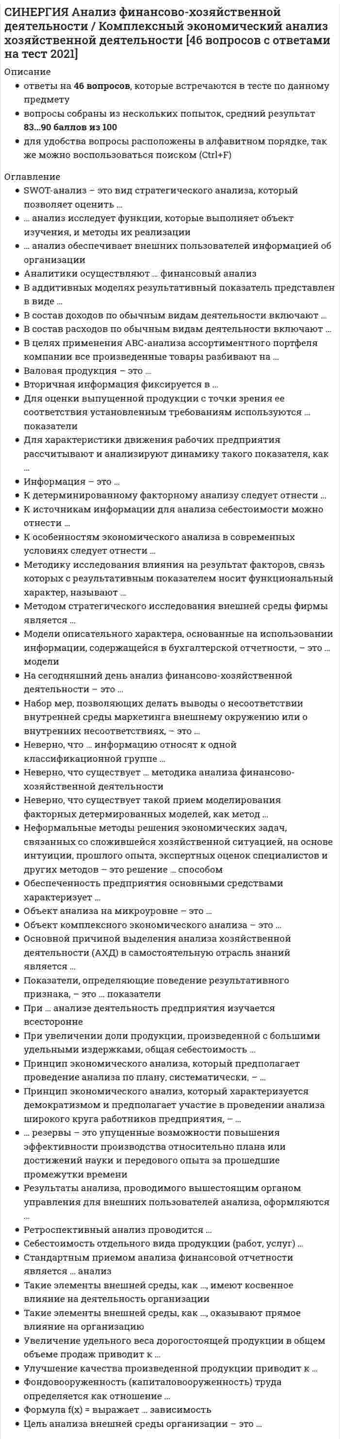     
          Описание
          Результат на 80, 83 балла из 100 ( оценка Хорошо)Все ответы выделены в файле 
          Оглавление
          B формировании прибыли от продаж … учитывается такой показатель, как …проценты к получениювыручка от продаждоходы от участия в других организацияхпроценты к уплатеПрибыль от продаж рассчитывается в виде разности между …валовой прибылью и управленческими расходамивыручкой от продаж и расходами по обычным видам деятельностивыручкой от продаж и себестоимостью продукциивыручкой от продаж и совокупными расходамиФондовооруженность (капиталовооруженность) труда определяется как отношение …среднегодовой стоимости основных средств к среднегодовой численности рабочихсреднегодовой численности рабочих к среднегодовой стоимости основных средствостаточной стоимости основных средств к среднегодовой численности рабочихK показателям, используемым при расчете коэффициента постоянства состава, следует отнести …энерговооруженность трудаобеспеченность работников жильемсреднесписочная численность персонала и количество работников, проработавших весь год… анализ исследует функции, которые выполняет объект изучения, и методы их реализацииФункционально-стоимостнойМаркетинговыйЭкономико-математическийФинансовыйНа сегодняшний день анализ финансово-хозяйственной деятельности – это …наука, находящаяся в состоянии развитияне сформировавшаяся в науку сфера исследованияНаука, окончательно сформировавшаяся в теоретическом и практическом планеФормуле производительности труда соответствует … форма математической зависимостимультипликативнаякратнаясмешаннаяаддитивнаяОбъект анализа на микроуровне – это …отрасли народного хозяйствався экономика в целомхозяйствующие субъекты в лице предприятий (организаций)Себестоимость отдельного вида продукции (работ, услуг) …не зависит от цен на использованные сырье и материалынаходится в прямой зависимости от цен на использованные сырье и материалынаходится в обратной зависимости от цен на использованные сырье и материалыПри увеличении доли продукции, произведенной с большими удельными издержками, общая себестоимость …не изменяетсяснижаетсяувеличиваетсяПрибыль организации является характеристикой …финансового результатаэффективности работы предприятияоборачиваемости совокупных активоврентабельности капиталаДля характеристики движения рабочих предприятия рассчитывают и анализируют динамику такого показателя, как …коэффициент прироста основных производственных фондовкоэффициент использования машинфондорентабельностьфондооснащенностькоэффициент оборота по выбытию рабочихПроизводственная программа – это …план, который отражает основные направления и задачи развития в текущем периодепрограмма стратегического развития предприятиясвод ключевых показателей по отрасли, в которой работает исследуемое предприятиеАналитики осуществляют … финансовый анализи внешний, и внутреннийвнутреннийвнешнийОбъем продаж за период определяется по формуле: «…»Запасы готовой продукции на начало периода – Объем выпуска продукции за период + запасы готовой продукции на конец периодаЗапасы готовой продукции на начало периода + Объем выпуска продукции за период + Запасы готовой продукции на конец периодаЗапасы готовой продукции на начало периода + Объем выпуска продукции за период – Запасы готовой продукции на конец периодаИзменения в сортовом составе произведенной продукции влияют на величину … выраженииготовой продукции в денежном и натуральномобъема продаж в денежномобъема продаж в натуральном – это данные бухгалтерского, статистического и оперативного учета, а также все виды отчетности и первичная учетная документацияВнеучетные источники информацииИнформация учетного характераНормативная плановая информациMетодику исследования влияния на результат факторов, связь которых с результативным показателем носит функциональный характер, называют …стохастическойгоризонтальныйдетерминированнойПри … анализе деятельность предприятия изучается всестороннетематическоммаркетинговомкомплексномэкономико-статическомПолная себестоимость характеризует …величину управленческих расходовзатраты предприятия только на производство продукциизатраты предприятия не только на производство, но и на реализацию продукциирасходы на реализацию продукцииИздержкоемкость (расходоемкость) продукции рассчитывают как отношение …затрат на производство к выручке от реализации продукции (работ, услуг)выручки от реализации продукции (работ, услуг) к сумме затрат на производствозатрат на производство к прибыли от реализации продукции (работ, услуг)Показатели, определяющие поведение результативного признака, – это … показателине факторные и не результативныефакторныерезультативныеKоэффициент обновления ассортимента определяют как …произведение объема производства новой продукции и объема производства старой продукцииотношение объема производства новой продукции к общему объему производстваотношение общего объема производства к объему производства новой продукцииПринцип экономического анализа, который предполагает проведение анализа по плану, систематически, – …оперативностьрегулярностьнаучностьсистемностьДля оценки выпущенной продукции с точки зрения ее соответствия установленным требованиям используются … показателиколичественныекачественныенатуральныестоимостныеСтандартным приемом анализа финансовой отчетности является … анализмаржинальныйдисперсионныйгоризонтальныйРост численности производственного персонала труда … факторам производственного развитияотносится к интенсивнымне относится ни к интенсивным, ни к экстенсивнымотносится к экстенсивнымB состав расходов по обычным видам деятельности включают …расходы по оплате банковских услугамортизациюпроценты, уплаченные по кредитам и займамотрицательные курсовые разницыНеформальные методы решения экономических задач, связанных со сложившейся хозяйственной ситуацией, на основе интуиции, прошлого опыта, экспертных оценок специалистов и других методов – это решение … способомграфическимэвристическимбалансовымНеверно, что существует … методика анализа финансово-хозяйственной деятельностиобщаячастнаяконкретная 
            
            
            СИНЕРГИЯ Анализ финансово-хозяйственной деятельности тест ответы (80/100)СИНЕРГИЯ Анатомия и возрастная физиология (90/100)СИНЕРГИЯ. Английский Язык 2021 (93 балла + 118 ответов, все ответы на тест)[Синергия] Английский язык (3).Тест Синергия 2022г[Синергия] Английский язык (4).Тест Синергия 2022гСинергия Английский язык в сфере юриспруденции 2021 Тесты с ответами на отлично! 70 вопросов с ответами. Практически все вопросы, что встречаются в тексте!СИНЕРГИЯ Английский язык в сфере юриспруденции [64 вопроса с ответами на тест 2021]СИНЕРГИЯ Администрирование и конфигурирование СУБД 1С Предприятие [54 вопроса с ответами на тест 2021]СИНЕРГИЯ. Актуальные проблемы арбитражного процессуального права (90/100 баллов + все ответы на тест)СИНЕРГИЯ Актуальные проблемы гражданского процессуального права Ответы 📝2021 СИНЕРГИЯ Актуальные проблемы гражданского процессуального права Тест 2021г.Ответы (83/100)СИНЕРГИЯ. Актуальные проблемы защиты прав личности в международном и российском уголовном праве (93/100 баллов + все ответы на тест).СИНЕРГИЯ. Актуальные проблемы уголовного права. (80 баллов + все ответы на тест).СИНЕРГИЯ Анализ финансовой отчетности (87/100)