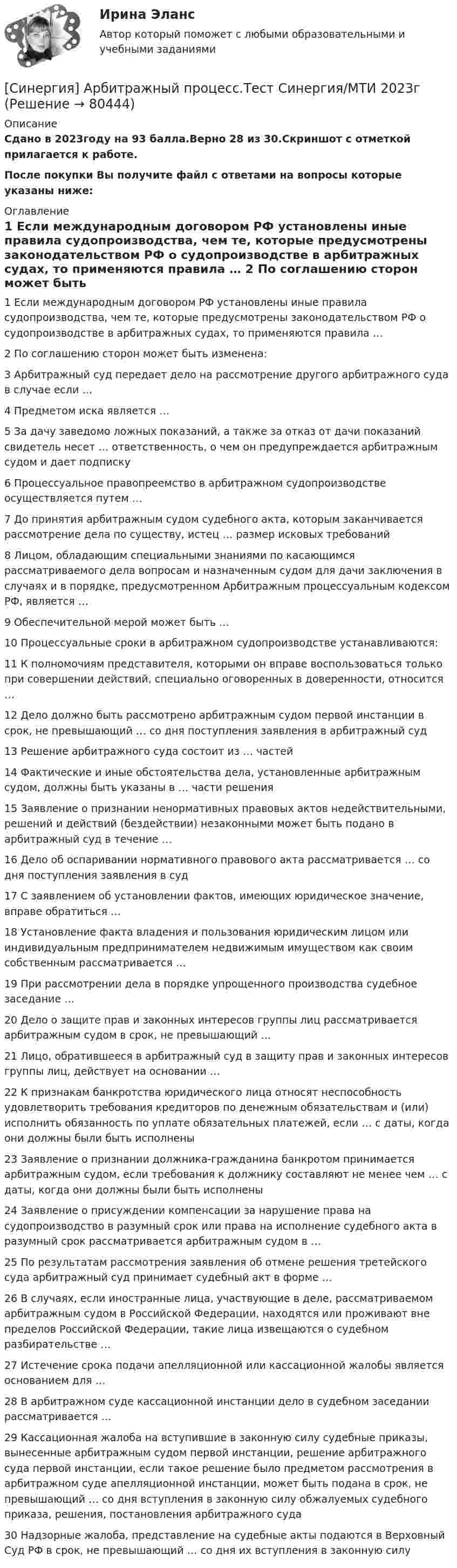     
            Описание
            Сдано в 2023году на 93 балла.Верно 28 из 30.Скриншот с отметкой прилагается к работе.После покупки Вы получите файл с ответами на вопросы которые указаны ниже: 
            Оглавление
            1   Если международным договором РФ установлены иные правила судопроизводства, чем те, которые предусмотрены законодательством РФ о судопроизводстве в арбитражных судах, то применяются правила … 2   По соглашению сторон может быть изменена: 3   Арбитражный суд передает дело на рассмотрение другого арбитражного суда в случае если … 4   Предметом иска является … 5   За дачу заведомо ложных показаний, а также за отказ от дачи показаний свидетель несет … ответственность, о чем он предупреждается арбитражным судом и дает подписку 6   Процессуальное правопреемство в арбитражном судопроизводстве осуществляется путем … 7   До принятия арбитражным судом судебного акта, которым заканчивается рассмотрение дела по существу, истец … размер исковых требований 8   Лицом, обладающим специальными знаниями по касающимся рассматриваемого дела вопросам и назначенным судом для дачи заключения в случаях и в порядке, предусмотренном Арбитражным процессуальным кодексом РФ, является … 9   Обеспечительной мерой может быть … 10   Процессуальные сроки в арбитражном судопроизводстве устанавливаются: 11   К полномочиям представителя, которыми он вправе воспользоваться только при совершении действий, специально оговоренных в доверенности, относится … 12   Дело должно быть рассмотрено арбитражным судом первой инстанции в срок, не превышающий … со дня поступления заявления в арбитражный суд 13   Решение арбитражного суда состоит из … частей 14   Фактические и иные обстоятельства дела, установленные арбитражным судом, должны быть указаны в … части решения 15   Заявление о признании ненормативных правовых актов недействительными, решений и действий (бездействии) незаконными может быть подано в арбитражный суд в течение … 16   Дело об оспаривании нормативного правового акта рассматривается … со дня поступления заявления в суд 17   С заявлением об установлении фактов, имеющих юридическое значение, вправе обратиться … 18   Установление факта владения и пользования юридическим лицом или индивидуальным предпринимателем недвижимым имуществом как своим собственным рассматривается … 19   При рассмотрении дела в порядке упрощенного производства судебное заседание … 20   Дело о защите прав и законных интересов группы лиц рассматривается арбитражным судом в срок, не превышающий … 21   Лицо, обратившееся в арбитражный суд в защиту прав и законных интересов группы лиц, действует на основании … 22   К признакам банкротства юридического лица относят неспособность удовлетворить требования кредиторов по денежным обязательствам и (или) исполнить обязанность по уплате обязательных платежей, если … с даты, когда они должны были быть исполнены 23   Заявление о признании должника-гражданина банкротом принимается арбитражным судом, если требования к должнику составляют не менее чем … с даты, когда они должны были быть исполнены 24   Заявление о присуждении компенсации за нарушение права на судопроизводство в разумный срок или права на исполнение судебного акта в разумный срок рассматривается арбитражным судом в … 25   По результатам рассмотрения заявления об отмене решения третейского суда арбитражный суд принимает судебный акт в форме … 26   В случаях, если иностранные лица, участвующие в деле, рассматриваемом арбитражным судом в Российской Федерации, находятся или проживают вне пределов Российской Федерации, такие лица извещаются о судебном разбирательстве … 27   Истечение срока подачи апелляционной или кассационной жалобы является основанием для … 28   В арбитражном суде кассационной инстанции дело в судебном заседании рассматривается … 29   Кассационная жалоба на вступившие в законную силу судебные приказы, вынесенные арбитражным судом первой инстанции, решение арбитражного суда первой инстанции, если такое решение было предметом рассмотрения в арбитражном суде апелляционной инстанции, может быть подана в срок, не превышающий … со дня вступления в законную силу обжалуемых судебного приказа, решения, постановления арбитражного суда 30   Надзорные жалоба, представление на судебные акты подаются в Верховный Суд РФ в срок, не превышающий … со дня их вступления в законную силу   
            
            
            [Синергия] Антикризисное управление.Тест Синергия 2022г[Синергия] Арбитражный процесс.Тест Синергия/МТИ 2023г   [Синергия] Банковское дело.Тест Синергия 2022гСинергия. Банковское дело. Элективные дисциплины по физической культуре и спорту. 7 семестр[Синергия] Биология.Ответы на вступительный тест Синергия 2022г[СИНЕРГИЯ] Брендинг 2023 года - Ответы на тестСинергия Брендинг и фирменный стиль 3 семестр (Итоговый тест 80 из 100) Синергия / МТИ / МосАП.[Синергия] SEO и SERM-продвижение (ТЕСТЫ) МТИ\МОИ\Синергия [Синергия] Автоматизированные системы управления в строительной промышленности.Тест Синергия/МТИ 2023г  (100 баллов)[Синергия] Адаптация ребенка к условиям детского сада (ТЕСТЫ ОТВЕТЫ) Университет Синергия [Синергия] Адвокатура (Основы адвокатской деятельности)Тест Синергия 2022г (97 баллов)Синергия. Административное право тесты 151 вопрос[Синергия] Анализ финансово-хозяйственной деятельности.Тест Синергия/МТИ 2023г (100 баллов)Синергия, Английский язык, 1 семестр на отлично