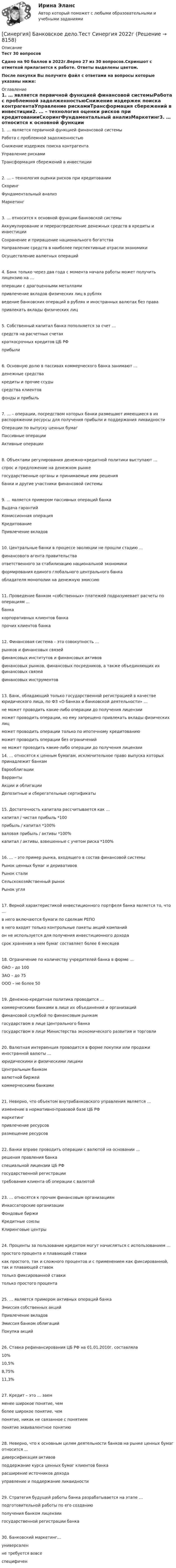     
          Описание
          Тест 30 вопросовСдано на 90 баллов  в 2022г.Верно 27 из 30 вопросов.Скриншот с отметкой прилагается к работе. Ответы выделены цветом.После покупки Вы получите файл с ответами на вопросы которые указаны ниже: 
          Оглавление
          1. … является первичной функцией финансовой системыРабота с проблемной задолженностьюСнижение издержек поиска контрагентаУправление рискамиТрансформация сбережений в инвестиции2. … – технология оценки рисков при кредитованииСкорингФундаментальный анализМаркетинг3. … относится к основной функции банковской системыАккумулирование и перераспределение денежных средств в кредиты и инвестицииСохранение и приращение национального богатстваНаправление средств в наиболее перспективные отрасли экономикиОсуществление валютных операций4. Банк только через два года с момента начала работы может получить лицензию на …операции с драгоценными металламипривлечение вкладов физических лиц в рубляхведение банковских операций в рублях и иностранных валютах без правапривлекать вклады физических лиц5. Собственный капитал банка пополняется за счет …средств на расчетных счетахкраткосрочных кредитов ЦБ РФприбыли6. Основную долю в пассивах коммерческого банка занимают …денежные средствакредиты и прочие ссудысредства клиентовфонды и прибыль7. … – операции, посредством которых банки размещают имеющиеся в их распоряжении ресурсы для получения прибыли и поддержания ликвидностиОперации по выпуску ценных бумагПассивные операцииАктивные операции8. Объектами регулирования денежно-кредитной политики выступают …спрос и предложение на денежном рынкегосударственные органы и принимаемые ими решениябанки и другие участники финансовой системы9. ... является примером пассивных операций банкаВыдача гарантийКомиссионная операцияКредитованиеПривлечение вкладов10. Центральные банки в процессе эволюции не прошли стадию …финансового агента правительстваответственного за стабилизацию национальной экономикиформирования единого глобального центрального банка обладателя монополии на денежную эмиссию11. Проведение банком «собственных» платежей подразумевает расчеты по операциям ...банкакорпоративных клиентов банкапрочих клиентов банка12. Финансовая система – это совокупность …рынков и финансовых связейфинансовых институтов и финансовых активовфинансовых рынков, финансовых посредников, а также объединяющих их финансовых связейфинансовых инструментов13. Банк, обладающий только государственной регистрацией в качестве юридического лица, по ФЗ «О банках и банковской деятельности» …не может проводить какие-либо операции до получения лицензии может проводить операции, но ему запрещено привлекать вклады физических лицможет проводить операции только по ипотечному кредитованиюможет проводить операции без ограничений не может проводить какие-либо операции до получения лицензии14. … относятся к ценным бумагам, исключительное право выпуска которых принадлежит банкамЕврооблигацииВаррантыАкции и облигацииДепозитные и сберегательные сертификаты15. Достаточность капитала рассчитывается как …капитал / чистая прибыль *100прибыль / капитал *100%валовая прибыль / активы *100%капитал / активы, взвешенные с учетом риска *100%16. … – это пример рынка, входящего в состав финансовой системыРынок ценных бумаг и деривативовРынок сталиСельскохозяйственный рынокРынок угля17. Верной характеристикой инвестиционного портфеля банка является то, что …в него включаются бумаги по сделкам РЕПО в него входят только контрольные пакеты акций компанийон не используется для получения инвестиционного доходасрок хранения в нем бумаг составляет более 6 месяцев18. Ограничение по количеству учредителей банка в форме …ОАО – до 100ЗАО – до 75ООО – не более 5019. Денежно-кредитная политика проводится …коммерческими банками в лице их объединений и организацийфинансовой службой по финансовым рынкамгосударством в лице Центрального банкагосударством в лице Министерства экономического развития и торговли20. Валютная интервенция проводится в форме покупки или продажи иностранной валюты …юридическими и физическими лицамиЦентральным банкомвалютной биржейкоммерческими банками21. Неверно, что объектом внутрибанковского управления является …изменение в нормативно-правовой базе ЦБ РФмаркетингпривлечение ресурсовразмещение ресурсов22. Банки вправе проводить операции с валютой на основании …решения правления банкаспециальной лицензии ЦБ РФгосударственной регистрациитребования клиента об операции с валютой23. … относятся к прочим финансовым организациямИнкассаторские организацииФондовые биржиКредитные союзы Клиринговые центры24. Проценты за пользование кредитом могут начисляться с использованием …простого процента и плавающей ставкикак простого, так и сложного процентов и с применением как фиксированной, так и плавающей ставоктолько фиксированной ставкитолько простого процента25. … является примером активных операций банкаЭмиссия собственных акцийПривлечение вкладовЭмиссия банком облигацийПокупка акций26. Ставка рефинансирования ЦБ РФ на 01.01.2010г. составляла10%10,5%8,75%11,3%27. Кредит – это … заемменее широкое понятие, чемболее широкое понятие, чемпонятие, никак не связанное с понятием понятие эквивалентное понятию28. Неверно, что к основным целям деятельности банков на рынке ценных бумаг относится …диверсификация активов поддержание курса ценных бумаг клиентов банкарасширение источников доходауправление и поддержание ликвидности29. Стратегия будущей работы банка разрабатывается на этапе …подготовительной работы по его созданиюполучения банком лицензиигосударственной регистрации банка30. Банковский маркетинг...универсаленне требуется вовсеспецифичен 
            
            
            [Синергия] Арбитражный процесс.Тест Синергия/МТИ 2023г   [Синергия] Банковское дело.Тест Синергия 2022гСинергия. Банковское дело. Элективные дисциплины по физической культуре и спорту. 7 семестр[Синергия] Биология.Ответы на вступительный тест Синергия 2022г[СИНЕРГИЯ] Брендинг 2023 года - Ответы на тестСинергия Брендинг и фирменный стиль 3 семестр (Итоговый тест 80 из 100) Синергия / МТИ / МосАП.👌Синергия Брендинг и фирменный стиль за 3 семестр (от 80 до 90 баллов)[Синергия] Автоматизированные системы управления в строительной промышленности.Тест Синергия/МТИ 2023г  (100 баллов)[Синергия] Адаптация ребенка к условиям детского сада (ТЕСТЫ ОТВЕТЫ) Университет Синергия [Синергия] Адвокатура (Основы адвокатской деятельности)Тест Синергия 2022г (97 баллов)Синергия. Административное право тесты 151 вопрос[Синергия] Анализ финансово-хозяйственной деятельности.Тест Синергия/МТИ 2023г (100 баллов)Синергия, Английский язык, 1 семестр на отличноСинергия,  Английский язык, Lesson 8 - Lesson 15