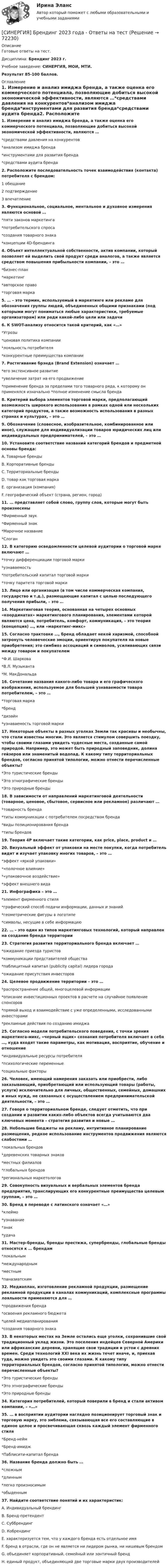     
            Описание
            Готовые ответы на тест.Дисциплина: Брендинг 2023 г.Учебное заведение: СИНЕРГИЯ, МОИ, МТИ.Результат 85-100 баллов. 
            Оглавление
            1. Измерение и анализ имиджа бренда, а также оценка его коммерческого потенциала, позволяющие добиться высокой экономической эффективности, являются …*средствами давления на конкурентов*анализом имиджа бренда*инструментами для развития бренда*средствами аудита бренда2. Расположите последовательность точек взаимодействия (контакта) потребителя с брендом:1 обещание2 подтверждение3 впечатление3. Функциональное, социальное, ментальное и духовное измерения являются основой …*пяти законов маркетинга*потребительского спроса*создания товарного знака*концепции 4D-брендинга4. Объект интеллектуальной собственности, актив компании, который позволяет ей выделить свой продукт среди аналогов, а также является средством повышения прибыльности компании, – это …*бизнес-план*маркетинг*авторское право*торговая марка5. … – это термин, используемый в маркетинге или рекламе для обозначения группы людей, объединенных общими признаками (под которыми могут пониматься любые характеристики, требуемые организаторам) или ради какой-либо цели или задачи6. К SWOT-анализу относится такой критерий, как «…»*Угрозы*ценовая политика компании*лояльность потребителя*конкурентные преимущества компании7. Растягивание брэнда (Brand Extension) означает …*его экстенсивное развитие*увеличение затрат на его продвижение*применение бренда за пределами того товарного ряда, к которому он применялся изначально *полное изменение смысла бренда8. Критерий выбора элементов торговой марки, предполагающий возможность широкого использования в рамках одной или нескольких категорий продуктов, а также возможность использования в разных странах и культурах, – это …9. Обозначение (словесное, изобразительное, комбинированное или иное), служащее для индивидуализации товаров юридических лиц или индивидуальных предпринимателей, – это …10. Установите соответствие названий категорий брендов и предметной основы бренда:A. Товарные брендыB. Корпоративные брендыC. Территориальные брендыD. товар как торговая маркаE. организация (компания)F. географический объект (страна, регион, город)11. … представляет собой слово, группу слов, которые могут быть произнесены*Фирменный звук*Фирменный знак*Марочное название*Слоган12. В категорию осведомленности целевой аудитории о торговой марке включают …*точку дифференциации торговой марки*узнаваемость*потребительский капитал торговой марки*точку паритета торговой марки13. Лицо или организация (в том числе коммерческая компания, государство и т.д.), размещающие капитал с целью последующего получения прибыли, – это …14. Маркетинговая теория, основанная на четырех основных «координатах» маркетингового планирования, элементами которой являются цена, потребитель, комфорт, коммуникация, – это теория (концепция) …, или «маркетинг-микс»15. Согласно трактовке …, бренд обладает некой харизмой, способной затронуть человеческие эмоции, ориентируя покупателя на новые приобретения; это симбиоз ассоциаций и символов, усиливающих связи между товаром и покупателем*Ф.И. Шаркова*В.Л. Музыканта*М. МакДональда16. Сочетание названия какого-либо товара и его графического изображения, используемое для большей узнаваемости товара потребителем, – это …*торговая марка*бренд*дизайн*узнаваемость торговой марки17. Некоторые объекты в разных уголках Земли так красивы и необычны, что стали известны многим. Это является стимулом совершить поездку, чтобы своими глазами увидеть чудесные места, созданные самой природой. Например, это может быть природный заповедник, долина гейзеров или знаменитый водопад. К какому типу территориальных брендов, согласно принятой типологии, можно отнести перечисленные объекты?*Это туристические бренды*Это этнографические бренды*Это природные бренды18. В зависимости от направлений маркетинговой деятельности (товарное, ценовое, сбытовое, сервисное или рекламное) различают …*товарность бренда*типы коммуникации с потребителем посредством бренда*виды позиционирования бренда*типы брендов19. Теория 4P включает такие категории, как price, place, product и …20. Визуальный эффект от упаковки на месте покупки, когда потребитель видит и изучает упаковку многих товаров, – это …*эффект «яркой упаковки»*«полочное влияние»*«упаковочное воздействие»*эффект внешнего вида21. Инфографика – это …*элемент фирменного стиля*графический способ подачи информации, данных и знаний*геометрические фигуры в логотипе*символы, несущие в себе информацию22. … – это один из типов маркетинговых технологий, который направлен на создание бренда территории23. Стратегия развития территориального бренда включает …*ожидание приезда туристов*коммуникации представителей общества*паблицитный капитал (publicity capital) лидера города*ожидание присутствия инвесторов24. Целевое продвижение территории – это …*распространение общей, многоцелевой информации*описание инвестиционных проектов в расчете на случайное появление спонсоров*прямой выход и взаимодействие с уже определенными, исследованными инвесторами*рекламные действия по созданию имиджа25. Согласно модели потребительского поведения, с точки зрения маркетинга-микс, «черный ящик» сознания потребителя включает в себя …, куда входят такие параметры, как мотивация, восприятие, обучение и отношение*индивидуальные ресурсы потребителя*психологические переменные*социальные факторы26. Человек, имеющий намерения заказать или приобрести, либо заказывающий, приобретающий или использующий товары (работы, услуги) исключительно для личных, общественных, семейных, домашних и иных нужд, не связанных с осуществлением предпринимательской деятельности, – это …27. Говоря о территориальном бренде, следует отметить, что при создании и развитии каких-либо объектов всегда учитываются два ключевых момента – стратегия развития и новые …28. Небольшие бюджеты на рекламу, интуитивное планирование размещения, редкое использование инструментов продвижения являются слабостями …*локальных брендов*деревенских товарных знаков*местных филиалов*глобальных брендов*региональных маркетологов29. Совокупность визуальных и вербальных элементов бренда предприятия, транслирующих его конкурентные преимущества целевым группам, – это …30. Бренд в переводе с латинского означает «…»*клеймо*узнавание*знак*удача31. Мастер-бренды, бренды престижа, супербренды, глобальные бренды относятся к … брендам*локальным*международным*местным*паназиатским32. Медиаплан, изготовление рекламной продукции, размещение рекламной продукции в каналах коммуникаций, комплексные программы лояльности применяются для …*продвижения бренда*освоения рекламного бюджета*целей медиапланирования*создания товарного знака33. В некоторых местах на Земле остались еще уголки, сохранившие свой традиционный уклад жизни. Это поселения индейцев Северной Америки или африканские деревни, хранящие свои традиции и устои с древних времен. Среди технологий XXI века их жизнь течет иначе, и, приехав туда, можно увидеть это своими глазами. К какому типу территориальных брендов, согласно принятой типологии, можно отнести перечисленные объекты?*Это туристические бренды*Это этнографические бренды*Это природные бренды34. Категория потребителей, который поверили в бренд и стали активом компании, – «…»35. … в восприятии аудитории наглядно позиционирует торговый знак и торговую марку, это эмблема, связывающая все его составляющие в единое целое и просвечивающая сквозь каждый элемент фирменного стиля*Бренд-нейм*Бренд-имидж*Паблисити-капитал бренда36. Название бренда должно быть …*сложным*длинным*легко произносимым*обыденным37. Найдите соответствие понятий и их характеристик:A. Индивидуальный брендингB. Бренд-претендентC. СуббрендингD. КобрендингE. характеризуется тем, что у каждого бренда есть отдельное имяF. бренд в отрасли, где он не является ни лидером рынка, ни нишевым брендомG. объединяет корпоративный, семейный или зонтичный брендH. единый продукт, объединяющий две торговые марки двух производителей  
            
            
            [Синергия] Биология.Ответы на вступительный тест Синергия 2022г[СИНЕРГИЯ] Брендинг 2023 года - Ответы на тестСинергия Брендинг и фирменный стиль 3 семестр (Итоговый тест 80 из 100) Синергия / МТИ / МосАП.👌Синергия Брендинг и фирменный стиль за 3 семестр (от 80 до 90 баллов)👌Синергия Брендинг Сборник новых ответов на высокий балл! (от 80 до 90 баллов)[СИНЕРГИЯ] Бухгалтерский учет и анализ - Ответы на тест[Синергия] Бухгалтерский учет и анализ.Тест Синергия 2022гСинергия. Административное право тесты 151 вопрос[Синергия] Анализ финансово-хозяйственной деятельности.Тест Синергия/МТИ 2023г (100 баллов)Синергия, Английский язык, 1 семестр на отличноСинергия,  Английский язык, Lesson 8 - Lesson 15[Синергия] Антикризисное управление.Тест Синергия 2022г[Синергия] Арбитражный процесс.Тест Синергия/МТИ 2023г   [Синергия] Банковское дело.Тест Синергия 2022г