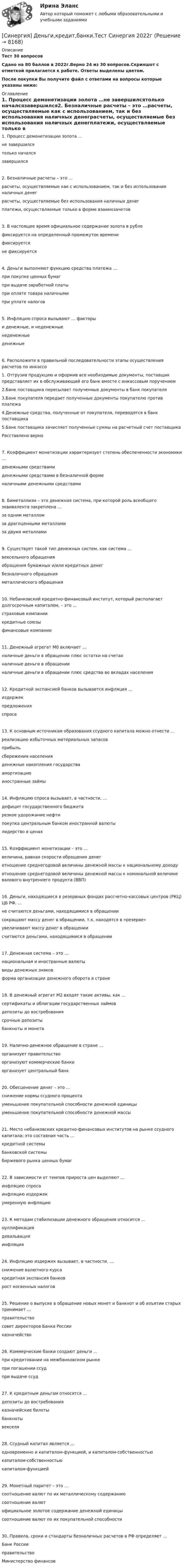     
          Описание
          Тест 30 вопросовСдано на 80 баллов  в 2022г.Верно 24 из 30 вопросов.Скриншот с отметкой прилагается к работе. Ответы выделены цветом.После покупки Вы получите файл с ответами на вопросы которые указаны ниже: 
          Оглавление
          1. Процесс демонетизации золота …не завершилсятолько началсязавершился2. Безналичные расчеты – это …расчеты, осуществляемые как с использованием, так и без использования наличных денеграсчеты, осуществляемые без использования наличных денегплатежи, осуществляемые только в форме взаимозачетов3. В настоящее время официальное содержание золота в рублефиксируется на определенный промежуток временификсируетсяне фиксируется4. Деньги выполняют функцию средства платежа …при покупке ценных бумагпри выдаче заработной платыпри оплате товара наличнымипри уплате налогов5. Инфляцию спроса вызывают … факторыи денежные, и неденежныенеденежныеденежные6. Расположите в правильной последовательности этапы осуществления расчетов по инкассо1. Отгрузив продукцию и оформив все необходимые документы, поставщик представляет их в обслуживающий его банк вместе с инкассовым поручением2.Банк поставщика пересылает полученные документы в банк покупателя 3.Банк покупателя передает полученные документы покупателю против платежа 4.Денежные средства, полученные от покупателя, переводятся в банк поставщика5.Банк поставщика зачисляет полученные суммы на расчетный счет поставщика Расставлено верно7. Коэффициент монетизации характеризует степень обеспеченности экономики …денежными средствамиденежными средствами в безналичной форменаличными денежными средствами8. Биметаллизм – это денежная система, при которой роль всеобщего эквивалента закреплена …за одним металломза драгоценными металламиза двумя металлами9. Существует такой тип денежных систем, как система …вексельного обращенияобращения бумажных и/или кредитных денегбезналичного обращенияметаллического обращения10. Небанковский кредитно-финансовый институт, который располагает долгосрочным капиталом, – это …страховые компаниикредитные союзыфинансовые компании11. Денежный агрегат М0 включает …наличные деньги в обращении плюс остатки на счетахналичные деньги в обращенииналичные деньги в обращении плюс средства во вкладах населения12. Кредитной экспансией банков вызывается инфляция …издержекпредложенияспроса13. К основным источникам образования ссудного капитала можно отнести …реализацию избыточных материальных запасовприбыльсбережения населенияденежные накопления государстваамортизациюиностранные займы14. Инфляцию спроса вызывает, в частности, …дефицит государственного бюджета резкое удорожание нефтипокупка центральным банком иностранной валютылидерство в ценах15. Коэффициент монетизации – это …величина, равная скорости обращения денеготношение среднегодовой величины денежной массы к национальному доходуотношение среднегодовой величины денежной массы к номинальной величине валового внутреннего продукта (ВВП)16. Деньги, находящиеся в резервных фондах рассчетно-кассовых центров (РКЦ) ЦБ РФ, …не считаются деньгами, находящимися в обращениисокращают массу денег в обращении, т.к. находятся в «резерве»увеличивают массу денег в обращениисчитаются деньгами, находящимися в обращении17. Денежная система – это …национальная и иностранные валютывиды денежных знаковформа организации денежного оборота в стране18. В денежный агрегат М2 входят такие активы, как …сертификаты и облигации государственных займовдепозиты до востребованиясрочные депозитыбанкноты и монета19. Налично-денежное обращение в стране …организует правительствоорганизуют коммерческие банкиорганизует центральный банк20. Обесценение денег – это …снижение нормы ссудного процентауменьшение покупательной способности денежной единицыуменьшение покупательной способности денежной массы21. Место небанковских кредитно-финансовых институтов на рынке ссудного капитала: это составная часть …кредитной системыбанковской системыбиржевого рынка ценных бумаг22. В зависимости от темпов прироста цен выделяют …инфляцию спросаинфляцию издержекумеренную инфляцию23. К методам стабилизации денежного обращения относится …нуллификациядевальвацияинфляция24. Инфляцию издержек вызывает, в частности, …снижение валютного курсакредитная экспансия банковрост косвенных налогов25. Решение о выпуске в обращение новых монет и банкнот и об изъятии старых принимает …правительствосовет директоров Банка Россииказначейство26. Коммерческие банки создают деньги …при кредитовании на межбанковском рынкепри погашении ссудпри выдаче ссуд27. К кредитным деньгам относятся …депозиты до востребованияказначейские билетыбанкнотывекселя28. Ссудный капитал является …одновременно и капиталом-функцией, и капиталом-собственностьюкапиталом-собственностьюкапиталом-функцией29. Монетный паритет – это …соотношение валют по их металлическому содержаниюсоотношение валютофициальное золотое содержание денежной единицысоотношение валют по их покупательной способности30. Правила, сроки и стандарты безналичных расчетов в РФ определяет …Банк РоссииправительствоМинистерство финансов 
            
            
            [Синергия] Деловые коммуникации в профессиональной деятельности(итоговый, компетентностный) Синергия 2023г[Синергия] Деньги,кредит,банки.Тест Синергия 2022г[Синергия] Дефектология.Тест Синергия/МТИ 2023г (100 баллов)[Синергия]Деятельность прокурора по обеспечению прав личности в уголовном процессе.Тест Синергия 2023гСинергия, Дизайн-исследования, на отлично[Синергия]Дизайн-мышление в управлении проектами.Итоговый тест Синергия/МТИ 2023г.[СИНЕРГИЯ] Дискретная математика - Ответы на тест(СИНЕРГИЯ) Высшая математика - Ответы на тест[СИНЕРГИЯ] Государственная и муниципальная служба (90/100 баллов + верные ответы МФПУ Синергия/МосАП)[Синергия] Гражданский процесс.Тест Синергия 2022г (93 балла)🌞Синергия Гражданское право (2). 2022 Новые ответы на отлично 100/100! Гарантия высокой оценки![Синергия] Гражданское право2.Тест Синергия 2022г[Синергия] Гражданское право3.Тест Синергия 2022г[Синергия] Гражданское право4.Тест Синергия 2023г (97 баллов)