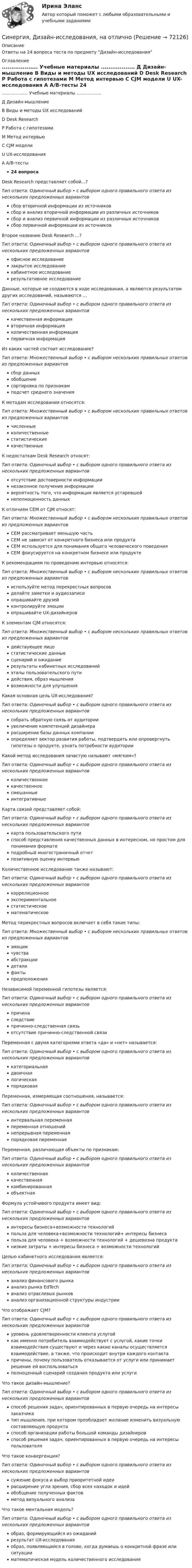     
            Описание
            Ответы на 24 вопроса теста по предмету Дизайн-исследования 
            Оглавление
            ...................  Учебные материалы .................. Д Дизайн-мышление  В Виды и методы UX исследований  D Desk Research  Р Работа с гипотезами  М Метод интервью  C CJM модели  U UX-исследования  A A/B-тесты 24 вопроса Desk Research представляет собой…?  Тип ответа: Одиночный выбор • с выбором одного правильного ответа из нескольких предложенных вариантов сбор вторичной информации из источников сбор и анализ вторичной информации из различных источников сбор и анализ первичной информации из различных источниковсбор первичной информации из источников Второе название Desk Research …?  Тип ответа: Одиночный выбор • с выбором одного правильного ответа из нескольких предложенных вариантов офисное исследование закрытое исследование кабинетное исследованиерезультативное исследование Данные, которые не создаются в ходе исследования, а являются результатом других исследований, называются …  Тип ответа: Одиночный выбор • с выбором одного правильного ответа из нескольких предложенных вариантов качественная информация вторичная информацияколичественная информацияпервичная информация Из каких частей состоит исследование?  Тип ответа: Множественный выбор • с выбором нескольких правильных ответов из предложенных вариантов сбор данныхобобщениесортировка по признакамподсчет среднего значения К методам исследования относятся:  Тип ответа: Множественный выбор • с выбором нескольких правильных ответов из предложенных вариантов численные количественные статистические качественные К недостаткам Desk Research относят:  Тип ответа: Одиночный выбор • с выбором одного правильного ответа из нескольких предложенных вариантов отсутствие достоверности информации незаконное получение информации вероятность того, что информация является устаревшейнеполноценность данных К отличиям CEM от CJM относят:  Тип ответа: Множественный выбор • с выбором нескольких правильных ответов из предложенных вариантов CEM рассматривает меньшую часть CEM не зависит от конкретного бизнеса или продукта CEM используется для понимания общего человеческого поведения CEM фокусируется на конкретном бизнесе или продукте К рекомендациям по проведению интервью относятся:  Тип ответа: Множественный выбор • с выбором нескольких правильных ответов из предложенных вариантов используйте метод перекрестных вопросов делайте заметки и аудиозаписи опрашивайте друзей контролируйте эмоции опрашивайте UX-дизайнеров К элементам CJM относятся:  Тип ответа: Множественный выбор • с выбором нескольких правильных ответов из предложенных вариантов действующее лицо статистические данные сценарий и ожидание результаты кабинетных исследований этапы пользовательского пути действия, образ мышления возможности для улучшения Какая основная цель UX-исследования?  Тип ответа: Одиночный выбор • с выбором одного правильного ответа из нескольких предложенных вариантов собрать обратную связь от аудиторииувеличение компетенций дизайнера расширение базы данных компании определяет вектор развития работы, подтвердить или опровергнуть гипотезы о продукте, узнать потребности аудитории Какой метод исследования зачастую называют «мягким»?  Тип ответа: Одиночный выбор • с выбором одного правильного ответа из нескольких предложенных вариантов количественноекачественноесмешанныеинтегративные Карта связей представляет собой:  Тип ответа: Одиночный выбор • с выбором одного правильного ответа из нескольких предложенных вариантов карта пользовательского путиспособ представления качественных данных в интересном, но простом для понимания форматеподробный многостраничный отчет позитивную оценку интервью Количественное исследование также называют:  Тип ответа: Одиночный выбор • с выбором одного правильного ответа из нескольких предложенных вариантов корреляционное экспериментальноестатистическоематематическое Метод перекрестных вопросов включает в себя такие типы:  Тип ответа: Множественный выбор • с выбором нескольких правильных ответов из предложенных вариантов эмоции чувства абстракции детали факты предположения Независимой переменной гипотезы является:  Тип ответа: Одиночный выбор • с выбором одного правильного ответа из нескольких предложенных вариантов причина следствие причинно-следственная связь отсутствие причинно-следственной связи Переменная с двумя категориями ответа «да» и «нет» называется:  Тип ответа: Одиночный выбор • с выбором одного правильного ответа из нескольких предложенных вариантов категориальная двоичнаялогическая порядковая Переменная, измеряющая соотношения, называется:  Тип ответа: Одиночный выбор • с выбором одного правильного ответа из нескольких предложенных вариантов интервальная переменная переменная отношенийнепрерывная переменная порядковая переменная Переменная, различающая объекты по признакам:  Тип ответа: Одиночный выбор • с выбором одного правильного ответа из нескольких предложенных вариантов количественнаякачественная комбинированная объектная Формула устойчивого продукта имеет вид:  Тип ответа: Одиночный выбор • с выбором одного правильного ответа из нескольких предложенных вариантов интересы бизнеса+возможности технологий польза для человека+возможности технологий+ интересы бизнесапольза для человека + возможности технологий + дешевизна продуктанизкие затраты + интересы бизнеса + возможности технологий Целью кабинетного исследования является:  Тип ответа: Одиночный выбор • с выбором одного правильного ответа из нескольких предложенных вариантов анализ финансового рынкаанализ рынка EdTechанализ отраслевых рынков анализ организационной структуры индустрии Что отображает CJM?  Тип ответа: Одиночный выбор • с выбором одного правильного ответа из нескольких предложенных вариантов уровень удовлетворенности клиента услугой как именно потребитель взаимодействует с услугой, какие точки взаимодействия существуют и через какие каналы осуществляется взаимодействие, а также, что происходит внутри каждого контактапричины, почему пользователь отказывается от услуги или принимает решение ей воспользоваться полноценный сценарий создания продукта или услуги Что такое дизайн-мышление?  Тип ответа: Одиночный выбор • с выбором одного правильного ответа из нескольких предложенных вариантов способ решения задач, ориентированных в первую очередь на интересы заказчикатип мышления, при котором преобладает желание изменить визуальную составляющую продукта способ организации работы большой команды дизайнеров способ решения задач, ориентированных в первую очередь на интересы пользователя Что такое конвергенция?  Тип ответа: Одиночный выбор • с выбором одного правильного ответа из нескольких предложенных вариантов сужение фокуса и выбор приоритетной идеирасширение угла зрения, сбор всех находок и идей обобщение полученных фактовметод визуального анализа Что такое ментальная модель?  Тип ответа: Одиночный выбор • с выбором одного правильного ответа из нескольких предложенных вариантов образ, формирующийся из ожиданийрезультат UX-исследованияобраз, появляющийся в голове, когда думаешь о конкретной фразе или ситуацииматематическая модель количественного исследования  
            
            
            [Синергия]Деятельность прокурора по обеспечению прав личности в уголовном процессе.Тест Синергия 2023гСинергия, Дизайн-исследования, на отлично[Синергия]Дизайн-мышление в управлении проектами.Итоговый тест Синергия/МТИ 2023г.[СИНЕРГИЯ] Дискретная математика - Ответы на тестСинергия - Дискретная математика с элементами математической логики[Синергия] Договорное право.Итоговый тест Синергия/МТИ 2023г[Синергия]Документационное обеспечение управления.Тест Синергия 2023г (90 баллов)🌞Синергия Гражданское право (2). 2022 Новые ответы на отлично 100/100! Гарантия высокой оценки![Синергия] Гражданское право2.Тест Синергия 2022г[Синергия] Гражданское право3.Тест Синергия 2022г[Синергия] Гражданское право4.Тест Синергия 2023г (97 баллов)[Синергия] Гражданское право.Тест Синергия (Сборник 60 вопросов)[Синергия] Деловые коммуникации в профессиональной деятельности(итоговый, компетентностный) Синергия 2023г[Синергия] Деньги,кредит,банки.Тест Синергия 2022г