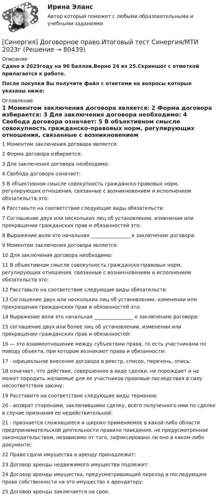     
            Описание
            Сдано в 2023году на 96 баллов.Верно 24 из 25.Скриншот с отметкой прилагается к работе.После покупки Вы получите файл с ответами на вопросы которые указаны ниже: 
            Оглавление
            1   Моментом заключения договора является: 2   Форма договора избирается: 3   Для заключения договора необходимо: 4   Свобода договора означает: 5   В объективном смысле совокупность гражданско-правовых норм, регулирующих отношения, связанные с возникновением и исполнением обязательств это: 6   Расставьте на соответствие следующие виды обязательств: 7   Соглашение двух или нескольких лиц об установлении, изменении или прекращении гражданских прав и обязанностей это: 8   Выражение воли это начальная ________________ к заключению договора: 9   Моментом заключения договора является: 10   Для заключения договора необходимо: 11   В объективном смысле совокупность гражданско-правовых норм, регулирующих отношения, связанные с возникновением и исполнением обязательств это: 12   Расставьте на соответствие следующие виды обязательств: 13   Соглашение двух или нескольких лиц об установлении, изменении или прекращении гражданских прав и обязанностей это: 14   Выражение воли это начальная ________________ к заключению договора: 15   соглашение двух или более лиц об установлении, изменении или прекращении гражданских прав и обязанностей: 16   — это взаимоотношение между субъектами права, то есть участниками по поводу объекта, при котором возникают права и обязанности: 17   - официальное внесение договора в реестр, список, перечень, опись: 18   означает, что действие, совершенное в виде сделки, не порождает и не может породить желаемые для ее участников правовые последствия в силу несоответствия закону: 19   Расставите на соответствие следующие виды терминов: 20   - возврат сторонами, заключившими сделку, всего полученного ими по сделке в случае признания ее недействительной: 21   - признается сложившееся и широко применяемое в какой-либо области предпринимательской деятельности правило поведения, не предусмотренное законодательством, независимо от того, зафиксировано ли оно в каком-либо документе: 22   Право сдачи имущества в аренду принадлежит: 23   Договор аренды недвижимого имущества подлежит: 24   Договор аренды имущества, предусматривающий переход в последующем права собственности на это имущество к арендатору: 25   Договор аренды заключается на срок:  
            
            
            Синергия - Дискретная математика с элементами математической логики[Синергия] Договорное право.Итоговый тест Синергия/МТИ 2023г[Синергия]Документационное обеспечение управления.Тест Синергия 2023г (90 баллов)[Синергия] Инвестиционный менеджмент.Тест Синергия/МТИ 2023г.Синергия, Индивидуальные траектории профессионального развития, 2 семестр, на отлично[Синергия] Индивидуальные траектории профессионального развития.Итоговый тест Синергия/МТИ 2023г.[Синергия] Индивидуальные траектории профессионального развития.Итоговый тест Синергия/МТИ 2023г. (95 баллов)[Синергия] Гражданское право.Тест Синергия (Сборник 60 вопросов)[Синергия] Деловые коммуникации в профессиональной деятельности(итоговый, компетентностный) Синергия 2023г[Синергия] Деньги,кредит,банки.Тест Синергия 2022г[Синергия] Дефектология.Тест Синергия/МТИ 2023г (100 баллов)[Синергия]Деятельность прокурора по обеспечению прав личности в уголовном процессе.Тест Синергия 2023гСинергия, Дизайн-исследования, на отлично[Синергия]Дизайн-мышление в управлении проектами.Итоговый тест Синергия/МТИ 2023г.