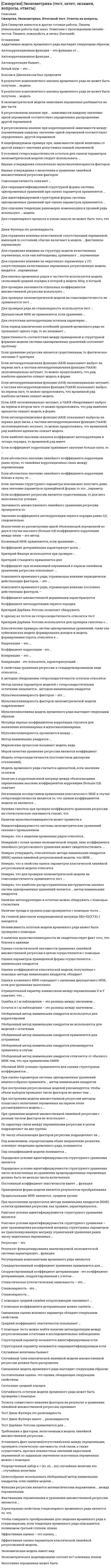    
          Описание
          Тест 30 вопросовСдано на 77баллов в 2021г.Скриншот с отметкой прилагается к работе. Ответы выделены цветом.После покупки Вы получите файл с ответами на вопросы которые указаны ниже: 
          Оглавление
          1. Для анализа временных рядов, в частности, используется модель скользящей средней порядка (q) (модель MA(q)), в которой ... текущее значение моделируемой переменной задается функцией от прошлых значений самой переменной сочетается авторегрессионные процессы с процессами скользящей средней моделируемая величина задается функцией от прошлых ошибок2. Ковариация - это показатель, характеризующий ... степень рассеяния значений двух переменных относительно их математических ожиданий взаимосвязь этих переменных связь между линейной стохастической и переменными тесноту линейной стохастической связи между переменными3. В экономической модели зависимая переменная разбивается на две части объясненную и случайную положительную и отрицательную простую и сложную4. Тест Дарбина-Уотсона применяется для ... проверки наличия автокорреляции между регрессионными остатками в последовательных наблюдениях оценки структурных коэффициентов проверки независимости остатков модели временного ряда определения тренда во временном ряду5. Если значение структурного параметра невозможно получить даже, зная значение параметров приведённой формы то это …параметр 6. Боксом и Дженкинсом был предложен ... систематический подход к построению ARMA-моделей стационарный временной ряд «Белый шум» косвенный метод построения квадратов7. Экономическая модель имеет вид ... y = f(x) у = а + bх + b2х2 у = f(x) + е у = f(a + bх + b2х2)8. Автокорреляция бывает... объяснительной и случайной простой и сложной положительной и отрицательной случайной и неслучайной9. С помощью теста ... можно найти наличие автокорреляции между регрессионными остатками в последователь наблюдениях Уайта Льинга-Бокса Дарбина-Уотсона Бреуша-Годфри10. «Белый шум» - это ... свойство коэффициентов регрессионной модели модель временного ряда с независимыми одинаково распределенными наблюдениями стационарный временной ряд. который имеет постоянное математическое ожидание и дисперсию11. Если абсолютное значение линейного коэффициента корреляции равно нулю, то линейная корреляционная связь между переменными ... сильная слабая отсутствует12. В регрессионном анализе при ... зависимости каждому значению одной переменной соответствует определенное распределение другой переменной функциональной статистической корреляционной13. Результат функционирования анализируемой экономической системы характеризует... функция 14. В регрессионном анализе при корреляционной зависимости между переменными каждому значению одной переменной соответствует определенное ... другой переменной математическое ожидание значение распределение15. Неверно, что для проверки эконометрической модели на гомоскедастичность применяется тест ... Голдфелда-Квандта Дарбина-Уотсона Глейзера Уайта16. Обобщенный метод наименьших квадратов применяется для устранения ... автокорреляции систематической ошибки остаточной депрессии гетероскедастичности характера динамики процесса17. Структурный параметр называется идентифицируемым, если ... косвенный наименьших квадратов дает несколько оценок его значение невозможно получить, даже зная значения параметров приведенной формы он может быть однозначно оценен с помощь косвенного метода наименьших квадратов18. Для отражения влияния на эндогенную переменную у (Y) сопутствующих качественных переменных в регрессионную модель вводятся ... переменные поддельные фальшивые фиктивные19. Если коэффициент корреляции принимает значение больше нуля, то ... связь между переменными называется прямой связь между переменными называется обратной линейная корреляционная связь отсутствует корреляционная зависимость становится функциональной20. Средний коэффициент эластичности показывает ... процентное изменение зависимой переменной при однопроцентном изменении независимой переменной среднее изменение результата с изменение фактора на одну единицу изменение результата с изменением на одну единицу независимой переменной21. Случайные величины бывают... дискретными и непрерывными строго стационарными и слабостационарными положительными и отрицательными простыми и сложными22. Неверно, что к свойствам оценок параметров классической линейной регрессионной модели относят ... состоятельность многомерность несмещенность эффективность23. Классические примеры систем одновременных уравнений, такие как куйнсианская модель формирования доходов и модель формирования спроса, относятся к ... косвенному методу наименьших квадратов двухшаговому методу наименьших квадратов трехшаговому методу наименьших квадратов24. Эконометрическое моделирование состоит из ... основных этапов трех четырех шести семи25. Неверно, что к моделям временных рядов относятся ... авторегрессионные модели модели скользящего среднего регрессионные модели26. Структурный параметр называется идентифицируемым, если ... косвенный наименьших квадратов дает несколько оценок его значение невозможно получить, даже зная значения параметров приведенной формы он может быть однозначно оценен с помощь косвенного метода наименьших квадратов27. Экзогенная переменная может быть ... положительной и отрицательной дискретной и непрерывной случайной и неслучайной28. Упорядоченный набор х = (х1, х2, ...хn) случайных величин □ это ... случайная величина 29. Эффективная оценка параметров классической линейной регрессионной модели - оценка. математическое ожидание которой равно нулю дисперсия которой равна нулю имеющая наименьшую депрессию из всех возможных несмещенных оценок30. Тест Дики-Фуллера имеет ... разновидности Две Три Четыре 
            
            
            [Синергия] Эконометрика.Тест Синергия 2021гСинергия ЭкономикаСИНЕРГИЯ Экономика 2021г.(ответы тесты Основы экономической теории)СИНЕРГИЯ Экономика (80/100)Синергия Экономика и финансы организации (предприятия) 2021 год Ответы на тесты на отлично! 106 вопросов.Синергия Экономика и финансы организации (предприятия) Новые ответы на тесты на отлично! 100 вопросов – практически все что встречаются в тестах!Синергия. экономика и финансы предприятия 2021г. (97/100 баллов все ответы на тест)Синергия Экзамен Избирательное право Ответы к тестуСИНЕРГИЯ Экологическое право / Основы экологического права (ответы на тест)Синергия Экологическое право. Ответы 2021✔️БАЗА ТЕСТОВСИНЕРГИЯ Экология [65 вопросов с ответами на тест 2021]СИНЕРГИЯ Экология (93/100)СИНЕРГИЯ ЭКОЛОГИЯ ТЕСТЫ 📝 ОТВЕТЫСИНЕРГИЯ Эконометрика [101 вопрос с ответами на тест 2021]