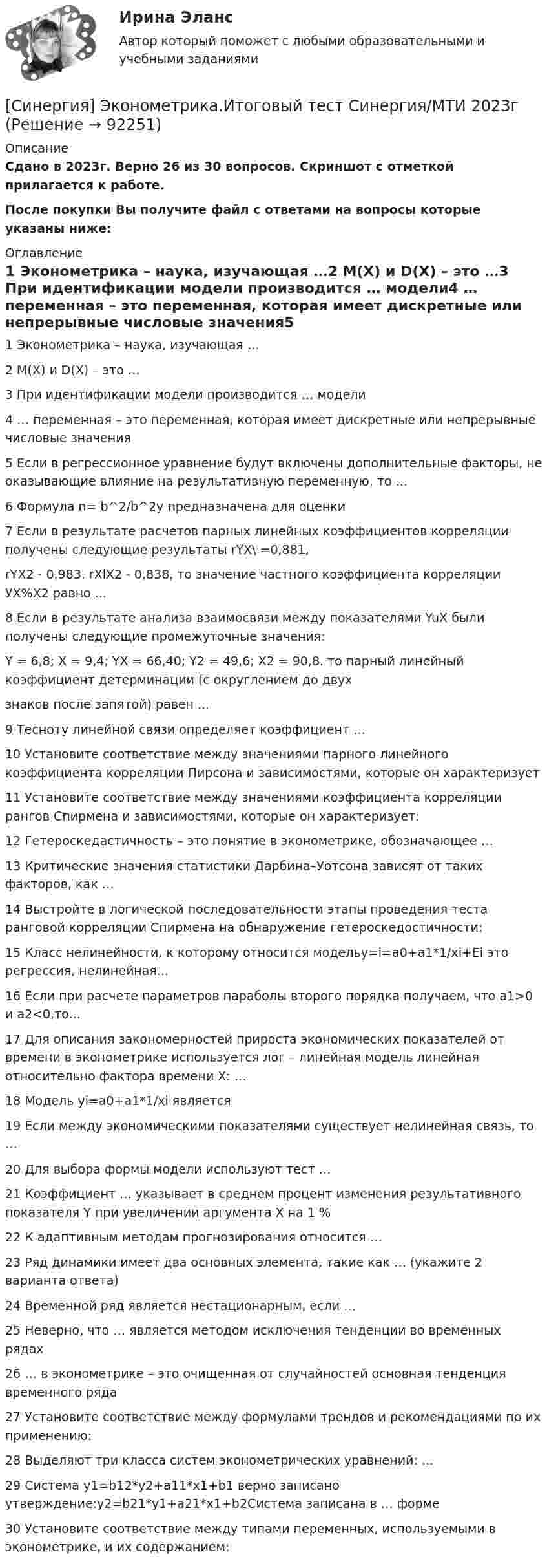     
            Описание
            Сдано в 2023г. Верно 26 из 30 вопросов. Скриншот с отметкой прилагается к работе. После покупки Вы получите файл с ответами на вопросы которые указаны ниже: 
            Оглавление
            1   Эконометрика – наука, изучающая …2   M(X) и D(X) – это …3   При идентификации модели производится … модели4   … переменная – это переменная, которая имеет дискретные или непрерывные числовые значения5   Если в регрессионное уравнение будут включены дополнительные факторы, не оказывающие влияние на результативную переменную, то …6   Формула n= b^2/b^2y предназначена для оценки7   Если в результате расчетов парных линейных коэффициентов корреляции получены следующие результаты rYX\ =0,881,rYX2 - 0,983, rXlX2 - 0,838, то значение частного коэффициента корреляции УХ%Х2 равно ...8   Если в результате анализа взаимосвязи между показателями YuX были получены следующие промежуточные значения:Y = 6,8; X = 9,4; YX = 66,40; Y2 = 49,6; X2 = 90,8. то парный линейный коэффициент детерминации (с округлением до двухзнаков после запятой) равен ... 9   Тесноту линейной связи определяет коэффициент …10   Установите соответствие между значениями парного линейного коэффициента корреляции Пирсона и зависимостями, которые он характеризует11   Установите соответствие между значениями коэффициента корреляции рангов Спирмена и зависимостями, которые он характеризует:12   Гетероскедастичность – это понятие в эконометрике, обозначающее …13   Критические значения статистики Дарбина–Уотсона зависят от таких факторов, как …14   Выстройте в логической последовательности этапы проведения теста ранговой корреляции Спирмена на обнаружение гетероскедостичности:15   Класс нелинейности, к которому относится модельy=i=a0+a1*1/xi+Ei это регрессия, нелинейная... 16   Если при расчете параметров параболы второго порядка получаем, что a1>0 и a2<0,то... 17   Для описания закономерностей прироста экономических показателей от времени в эконометрике используется лог – линейная модель линейная относительно фактора времени Х: …18   Модель yi=a0+a1*1/xi является 19   Если между экономическими показателями существует нелинейная связь, то …20   Для выбора формы модели используют тест …21   Коэффициент … указывает в среднем процент изменения результативного показателя Y при увеличении аргумента X на 1 %22   К адаптивным методам прогнозирования относится …23   Ряд динамики имеет два основных элемента, такие как … (укажите 2 варианта ответа)24   Временной ряд является нестационарным, если …25   Неверно, что … является методом исключения тенденции во временных рядах26   … в эконометрике – это очищенная от случайностей основная тенденция временного ряда27   Установите соответствие между формулами трендов и рекомендациями по их применению:28   Выделяют три класса систем эконометрических уравнений: …29   Система y1=b12*y2+a11*x1+b1 верно записано утверждение:y2=b21*y1+a21*x1+b2Система записана в … форме30   Установите соответствие между типами переменных, используемыми в эконометрике, и их содержанием:  
            
            
            [Синергия] Эконометрика.Итоговый тест МТИ/Синергия 2023г[Синергия] Эконометрика.Итоговый тест Синергия/МТИ 2023г[Синергия] Эконометрика.Компетентностный тест Синергия/МТИ 2023гСинергия || Экономика тест || Синергия Экономика || ответы Синергия, Экономическая безопасность, на отлично[Синергия] Экспериментальная психология.Тест Синергия 2022г[Синергия] Электронный бизнес.Тест Синергия 2022г (Сборник 100вопросов)Синергия Цифровая экономика Лабораторный практикум № 5 Институты системы образования в условиях цифровой экономикиСИНЕРГИЯ Цифровая Экономика Ответы ко всем тестам Экзамен ОТЛИЧНО[Синергия] Цифровая экономика.Промежуточные тесты (Темы 3-5) Синергия/МТИ 2023г.[Синергия] Цифровая экономика Синергия 2022г (3 семестр Итоговый, промежуточный) 79 вопросов на 90баллов[Синергия] Цифровая экономика Синергия 2022г (3 семестр Итоговый, промежуточный) 79 вопросов на 90баллов[Синергия] Цифровая экономика.Тест Синергия   Синергия Экзаменационный тест Общий менеджмент-