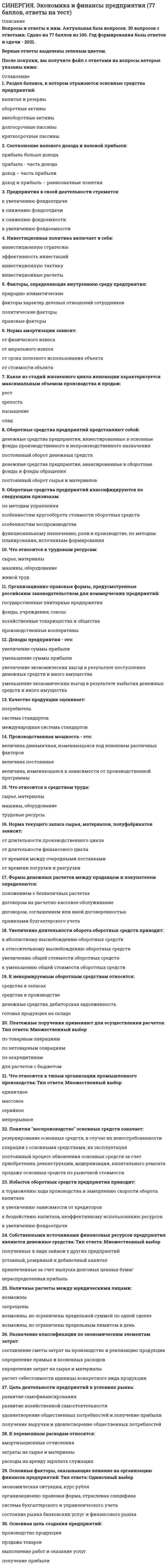     
          Описание
          Все вопросы и ответы к ним. Полная база. 75 вопросов с ответами. Сдано на 93 балла из 100 (были попытки на 87 и 90 баллов. Год формирования базы ответов и сдачи - 2021.Верные ответы выделены зеленым цветом.После покупки, вы получите файл с ответами на вопросы, которые указаны ниже: 
          Оглавление
          . … вид движения предметов труда характеризуется тем, что обрабатываемая партия делится на ряд транспортных партий: первая транспортная партия запускается в производство на первую операцию и после обработки сразу же подается на вторую операцию и т.д., не дожидаясь обработки всей партии изделий Последовательный Параллельный Последовательно-параллельный 2. Результат хозяйственной деятельности, связанной с закупкой исходных видов сырья и материалов, оплатой сторонних услуг и труда собственных работников – это ... финансы поступления выплаты 3. При … форме заработной платы заработок рабочего находится в зависимости от количества изготовленных изделий прямой сдельной аккордной сдельно-прогрессивной4. Первая стадия кругооборота оборотных средств – … денежнаяпроизводительнаятоварная5. Крестьянские хозяйства относятся к … организациям унитарнымкоммерческимнекоммерческим6. Форма финансирования под уступку денежного требования – это … бизнес-линияфакторинглизинг7. Вид стоимости, который отражает все затраты, совершенные организацией для приобретения или изготовления основных средств и доведения их до рабочего состояния, – … стоимость текущаяликвидационнаяпервоначальная8. Результат хозяйственной деятельности предприятия, т.е. результат продажи товаров, предоставления услуг, следствие различных банковских операций, получение дивидендов – это … финансы поступления выплаты 9. Системное образование ресурсов, которое характеризуется соответствующими количественными и качественными показателями (параметрами) и отражает возможности деятельности в условиях быстро изменяющейся внешней среды, – это … рыночный потенциал предприятия конкурентный потенциал предприятия бизнес-линия 10. Целенаправленное воздействие на поведение персонала посредством влияния на условия его жизнедеятельности с использованием мотивов, движущих его деятельностью, – это … стимулирование труда нормирование труда трудоемкость 11. Календарный период времени с момента запуска сырья в производство до получения готового продукта – это … производственный процесс производственный цикл технологический процесс12. Один из элементов управления финансами, особая деятельность по проверке правильности стоимостного распределения валового национального продукта, образование и расходование фондов денежных средств – это ... =финансовый контроль=финансовый механизм=аудит13. Совокупность прав собственности, долгосрочных привилегий, конкурентных преимуществ, специального и универсального имущества, технологий, а также контрактов, которые обеспечивают возможность получать определенные доходы, – это … бизнес-линияфакторинглизинг14. Согласно бухгалтерскому учету к внеоборотным активам относят … ценные бумагиосновные средствакредитные ресурсы15. … вид движения предметов труда характеризуется тем, что партия деталей передается на каждую последующую операцию после обработки всех деталей на предыдущей операции ПоследовательныйПараллельныйПоследовательно-параллельный16. … система оплаты труда основана на оценке конечных результатов работы каждого работника и коллектива организации в целом ТарифнаяБестарифнаяСдельная17. При … форме заработной платы предусматривается дополнительное поощрение работников за выработанную сверх нормы продукцию сдельно-премиальнойаккорднойсдельно-прогрессивной18. Независимый внешний финансовый контроль, основанный на коммерческих основах, – это … *финансовый контроль*финансовый механизм*Аудит19. Работники, выполняющие инженерно-технические, экономические, плановые и другие работы, – это … рабочиеруководителиспециалисты20. Материальный объект, находящийся на праве собственности в хозяйственном ведении или оперативном управлении, – это … оборотные средствафинансовые ресурсыимущество организации21. Совокупность находящихся в распоряжении предприятия «стратегических» ресурсов, имеющих определяющее значение для возможностей и границ функционирования предприятия в тех или иных условиях, – это … *траст*факторинг*потенциал предприятия22. К основным видам ревизии относят … комплексныетехническиефинансовые23. Совокупность материально-вещественных ценностей, используемых в качестве средства труда, которые длительное время участвуют в процессе производства, сохраняя свою натурально-вещественную форму, – это …основные фондыоборотные средствахозяйственный инструмент24. Объекты интеллектуальной собственности исчерпывающим образом перечислены в … Гражданского кодекса РФ Ст. 1134Ст. 1012Ст. 122525. Фонды обращения, к которым относят дебиторскую задолженность, средства в расчетах, денежные средства в кассе предприятия и на счетах в банке, – это … текущие запасыненормируемые оборотные средстванормируемые оборотные средства26. Показатель, который определяется путем суммирования численности работников списочного состава за каждый календарный день, включая выходные и праздничные дни, и делением полученной суммы на число календарных дней отчетного месяца, – это … численность списочнаясреднесписочнаяявочная27. Часть постоянного производительного капитала, выступающая в форме средств труда, постепенно переносящая свою стоимость на изготовленный продукт, – это … капитал  Основнойоборотныйзаемный28. К платежным средствам относят … наличные деньги и деньги на банковских счетахимущество организациифонды оплаты труда29. … вид запаса необходим предприятию для бесперебойной работы предприятия между двумя очередными поставками ПодготовительныйТекущийТехнологический30. Договорное объединение для ведения предпринимательской деятельности – это … товариществообществокооператив31. Имущество организации классифицируется на … движимое и недвижимоепроизводственное и торговоекоммерческое и вспомогательное32. … вид движения предметов труда характеризуется тем, что вся партия деталей запускается на первую операцию и обрабатывается последовательно, но выполнение следующей операции начинается до окончания предыдущей операции Последовательный Параллельный Последовательно-параллельный33. Отраслевые объединения, в которых предприятия теряют производственную и коммерческую самостоятельность, подчиняются единому управлению в одной отросли, а прибыль распределяется по долевому участию, – это … конгломераты синдикаты тресты34. Право использовать объекты интеллектуальной собственности в любой форме и любыми способами – это … право личное неимущественное исключительное финансовое 35. Предоставление в долгосрочную аренду имущества, необходимого компании, – это … бизнес-линия факторинг лизинг36. Организация, которая имеет в собственности, хозяйственном ведении или оперативном управлении обособленное имущество и отвечает по своим обязательствам этим имуществом, – это … юридическое лицо предприятие индивидуальный предприниматель37. Увеличение производства за счет простого количественного расширения самих факторов производства, т.е. увеличения числа работников без повышения квалификации, расширения потребления материальных ресурсов без улучшения эффективности их использования и т.д., – это … предприятия экстенсивное развитие интенсивное развитие конкурентный потенциал38. Все юридические лица, как коммерческие, так и некоммерческие, подразделяются на два вида: … корпоративные и унитарныегосударственные и частныеобщества и организации39. Производственное подразделение, объединяющее ряд рабочих мест, сгруппированных по определенным признакам, и осуществляющее часть общего производственного процесса по изготовлению продукции или обслуживанию процесса производства, – это … отделучастокцех40. Денежные средства, имеющиеся в распоряжении организации и обеспечивающие финансирование различных направлений ее деятельности, – это … финансовые ресурсы капитал предприятия бизнес-линия41. В соответствии с Парижской конвенцией по охране промышленной собственности, промышленная собственность включает: патенты на изобретенияосновные производственные фондыинтеллектуальный капитал42. Коммерческая организация с разделенным на доли уставным капиталом – это …товариществообществокооператив43. Часть технологического процесса, выполняемого на одном рабочем месте, состоящая из ряда действий над каждым предметом труда или группой совместно обрабатываемых предметов, – это … *операция*действие*технология44. К методам ценообразования относятся следующие: получение целевой прибыли на уровне текущих цен средние издержки плюс прибыль на уровне внешнеторговых цен  45. Основная структурная единица крупного промышленного предприятия, наделенная определенной структурной и хозяйственной самостоятельностью, являющаяся обособленной в организационном, техническом и хозяйственном отношении, – это … отдел участок цех46. Совокупность денежных средств, авансируемых для создания оборотных производственных фондов и фондов обращения, обеспечивающих их непрерывный кругооборот, – это … оборотные активы основные средства производственное оборудование47. Самостоятельны хозяйствующий субъект, созданный для производства или сбыта продукции, выполнения работ и/или оказания услуг в целях удовлетворения потребностей общества и получения прибыли, – это … *юридическое лицо *предприятие *индивидуальный предприниматель48. Часть производительного капитала, овеществленная в средствах труда, многократно участвующих в производственном процессе и переносящих свою стоимость на готовую продукцию постепенно, по мере износа, – это … оборотные средства основные производственные фонды фонды обращения49. Обследование и определение отдельных участков финансово-хозяйственной деятельности предприятия, учреждения, организации или их подразделов – это … ревизия проверка аудит50. Основными видами повременной формы заработной платы являются … аккордная, косвенная, сдельная простая, окладная, повременно-премиальная сдельно-премиальная, косвенная сдельная, повременно-премиальная51. Товарищество собственников жилья относится к … организациям *унитарным *коммерческим *некоммерческим52. Имущество организации классифицируется на … движимое и недвижимое производственное и торговое коммерческое и вспомогательное53. Встречные потоки денежных средств, услуг, различные формы проявления интересов предприятия с одной стороны и движение платежных средств с другой – это … финансы поступления выплаты54. Вторая стадия кругооборота оборотных средств – … денежная производительная товарная55. Сумма средств, предоставленная собственниками для обеспечения организации в размерах, определенных учредительными документами, – это … финансовые ресурсы уставный капиталбизнес-линия56. Длительность производственного цикла представляет собой сумму … времени производственных процессов и времени обслуживающих процессов рабочего времени, времени естественных процессов и времени перерывов технического времени, времени перерывов и рабочего времени57. Показатель, который определяется путем суммирования численности работников списочного состава за каждый календарный день, включая выходные и праздничные дни, и делением полученной суммы на число календарных дней отчетного месяца, – это … численность списочная среднесписочная явочная58. Совокупность денежных средств, находящихся в материально-производственных запасах, процессах производства и обращения, – это … средства +основные +заемные +оборотные59. Разница между первоначальной стоимостью материального объекта и начисленной амортизацией за период эксплуатации – это … стоимость объекта ликвидационная первоначальная остаточная60. Норма … – это количество натуральных единиц продукции, которое должно быть изготовлено в единицу времени в определенных условиях одним или несколькими работниками численности обслуживания выработки61. Возможность управлять ресурсами предприятия на различных стадиях его развития для эффективного взаимодействия с рынком – это … рыночный потенциал предприятия конкурентный потенциал предприятия бизнес-линия62. Такой показатель, как …, является обратным показателю выработки норма численности трудоемкость норма времени63. К нематериальным активам относят … *программные продукты и базы данных *кредиты и займы *производственное оборудование64. Оборотные фонды включают в себя … средства труда основные производственные фонды незавершенное производство и расходы будущих периодов65. … вид запаса создается в случае превышения сроков грузооборота по сравнению со сроками документооборота на предприятиях, удаленных от поставщиков на значительные расстояния Подготовительный Текущий Транспортный66. Совокупность целенаправленных действий персонала предприятия по превращению сырья и материалов в готовую продукцию – это … производственный процесс производственный цикл технологический процесс67. Процесс ежемесячного отнесения части стоимости основного средства на затраты текущего периода – это … амортизация моральный износ потеря товарной стоимости 68. Объединение нескольких фирм для достижения общих целей или защиты привилегий, которое в качестве юридического лица несет ответственность по долгам и налогам за все входящие в нее предприятия и выступает в качестве самостоятельного субъекта предпринимательской деятельности, – это … *корпорация *хозяйственная ассоциация *концерн69. … вид запасов призван обеспечивать непрерывность производственного и торгового процесса между очередными поставками в условиях определенности Текущий Транзитный Страховой70. Права гражданина – автора объекта интеллектуальной собственности, возникающие только в случаях, предусмотренных законом, – это … права личные неимущественные исключительные финансовые71. … вид запаса связан с необходимостью приемки, разгрузки, сортировки и складирования производственных запасов Подготовительный Текущий Технологический72. … вид запаса создается в случаях, когда данный вид сырья нуждается в предварительной обработке или выдержке для придания ему определенных потребительских свойств Подготовительный Текущий Технологический73. Совокупность финансовых методов и форм, инструментов и рычагов влияния на социально-экономическое развитие общества – это …, функционирование которого происходит в разных сферах и звеньях финансовых отношений. финансовый контроль финансовый механизм аудит74. Метод документального контроля за финансово-хозяйственной деятельностью предприятия, учреждения, организации, соблюдением законодательства по финансовым вопросам, достоверностью учета и отчетности, способ документального разоблачения недостач, расходов, присвоений и краж средств и материальных ценностей, предупреждение финансовых злоупотреблений – это … ревизия проверкааудит75. Рост производства за счет более эффективного использования факторов производства, т.е. за счет внедрения новых, более эффективных технологий, посредством обновления основных фондов, за счет улучшения организации производства, совершенствования использования основных, оборотных фондов, ускорения их оборачиваемости, амортизации и т.д., – это … предприятия =экстенсивное развитие=интенсивное развитие =конкурентный потенциал 
            
            
            СИНЕРГИЯ. Экономика и финансы предприятия (93/100 баллов + все ответы на тест)[Синергия] Экономика и финансы предприятия.Тест Синергия 2021г (Сборник 211 вопросов на 90-93 балла)СИНЕРГИЯ. Экономика организации ( 83 балла + все ответы на тест)СИНЕРГИЯ Экономика организации [88 вопросов с ответами на тест 2021]СИНЕРГИЯ Экономика организации (93/100)[Синергия] Экономика организации.Тест СинергияСинергия экономика - основы экономической теории 93 БАЛЛА!!![Синергия] Эконометрика.Тест Синергия 2021гСинергия ЭкономикаСИНЕРГИЯ Экономика 2021г.(ответы тесты Основы экономической теории)СИНЕРГИЯ Экономика (80/100)Синергия Экономика и финансы организации (предприятия) 2021 год Ответы на тесты на отлично! 106 вопросов.Синергия Экономика и финансы организации (предприятия) Новые ответы на тесты на отлично! 100 вопросов – практически все что встречаются в тестах!Синергия. экономика и финансы предприятия 2021г. (97/100 баллов все ответы на тест)
