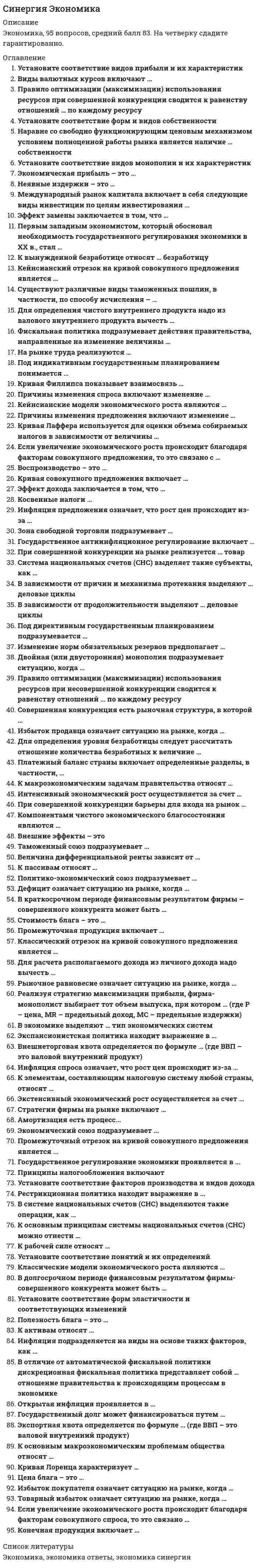     
          Описание
          🔸 СИНЕРГИЯ Экономика 2021г.(основы экономической теории)📝Ответы Тесты Синергия🔸 РЕЗУЛЬТАТЫ: 77 из 100 баллов - Оценка Зачтено/Хорошо🔸 ВСЕ ОТВЕТЫ выделены в файле. Все вопросы к тесту указаны ниже 
          Оглавление
          Внешнеторговая квота определяется по формуле … (где ВВП – это валовой внутренний продукт)Импорт / ВВП х 100 % Объем внешней торговли / ВВП х 100 % Экспорт / ВВП х 100 % Объем государственного долга / ВВП х 100 %Кейнсианский отрезок на кривой совокупного предложения является …линией с отрицательным наклономкраткосрочной кривой совокупного предложениядолгосрочной кривой совокупного предложениялинией с положительным наклономК пассивам относят … привлеченные средстваматериалы и полуфабрикаты, необходимые для производства конечной продукциисредства, вложенные от имени и за счет того, кто осуществляет вложение готовую продукцию, предназначенную для потребленияМеждународный рынок капитала включает в себя следующие виды инвестиции по целям инвестирования ...портфельныегосударственныепрямыечастныеИзменение норм обязательных резервов предполагает …куплю-продажу правительственных ценных бумаг на фондовом рынкеотносительно равное распределение бремени кредитно-денежной политики на разные банки с учетом их размера и местоположенияизменение величины процента, взимаемого центральным банком за предоставление кредитов коммерческим банкам и переучет векселейизменение количества денег, направляемых коммерческими банками на хранение на счета центрального банка, при привлечении денег во вкладыИнтенсивный экономический рост осуществляется …изъятия из производственного процесса используемых факторов производства без улучшения использования оставшихся факторов производстватолько за счет вовлечения в производственный процесс дополнительных факторов производстватолько за счет улучшения использования имеющихся факторов производствавовлечения в производственный процесс дополнительных факторов производства и улучшения их использованияУстановите соответствие видов монополии и их характеристик:ТрестСиндикатКартельсохраняется и экономическая, и юридическая самостоятельность участниковтеряется экономическая и юридическая самостоятельность участниковтеряется экономическая самостоятельность, но остается юридическая самостоятельность участниковНа рынке труда реализуются … трудно реализуемые товары банковские продукты знания и умения работниковрабочие местаИзбыток продавца означает ситуацию на рынке, когда ...товар покупается по цене выше, чем рассчитывал продавецвеличина спроса больше величины предложениятовар покупается по цене ниже, чем рассчитывал продавецвеличина предложения больше величины спросаК активам относятся … привлеченные средства средства, вложенные от имени и за счет того, кто осуществляет вложениематериалы и полуфабрикаты, необходимые для производства конечной продукции готовая продукция, предназначенная для потребления В долгосрочном периоде финансовым результатом фирмы-совершенного конкурента может быть ...чередование прибылей и убытковприбыльнулевая прибыльубытокТаможенный союз подразумевает …снятие торговых барьеров между странамисоздание наднациональных органов управления (парламент, армия и пр.)свободное движение трудовых ресурсов, капитала и технологий между странамиединую торговую политику по отношению к третьим странамПринципы налогообложения включают...добровольный характер уплаты налогаинформативность и равнонапряженностьобязательность и всеобщностьпостоянство и удобствоЭкономический союз подразумевает...свободное движение трудовых ресурсов, капитала и технологий между странамисоздание наднациональных органов управления (парламент, армия и пр.)единую торговую политику по отношению к третьим странамснятие торговых барьеров между странамиПромежуточная продукция включает … только денежную оценку произведенных услуг, исключая стоимость произведенных товаровготовую продукцию, предназначенную для потребления материалы и полуфабрикаты, необходимые для производства конечной продукции только денежную оценку произведенных товаров, исключая стоимость произведенных услугСуществуют различные виды таможенных пошлин, в частности, по способу исчисления - ...специфическиепротекционистскиеадвалорныекомбинированныеУстановите соответствие видов прибыли и их характеристик:А.Нормальная прибыльВ.Бухгалтерская прибыльС.Экономическая прибыльD.совокупные доходы минус явные издержкиЕ.бухгалтерская прибыль минус неявные издержкиF.предпринимателя все устраивает, и он остается на рынкеЕсли увеличение экономического роста происходит благодаря факторам совокупного предложения, то это связано с …инфраструктурой распределения и перераспределенияколичеством и качеством природных и трудовых ресурсов, объемом основного капитала, уровнем технологии, предпринимательской способностью и научно-техническим прогрессомувеличением сбережений и уменьшением инвестицийЕсли увеличение экономического роста происходит благодаря факторам совокупного спроса, то это связано ...со ставкой банковского процента и с величиной кассовых остатковс предельной склонностью к потреблениюс совокупными доходамис инфраструктурой распределения и перераспределенияЗона свободной торговли подразумевает ... создание наднациональных органов управления (парламент, армия и пр.) свободное движение трудовых ресурсов, капитала и технологий между странами снятие торговых барьеров между странами единую торговую политику по отношению к третьим странам Инфляция предложения означает, что рост цен происходит из-за …уменьшения совокупного спросаувеличения издержек производстваувеличения совокупного спросауменьшения издержек производстваЦена блага – этовнешнее проявление стоимостипроцесс создания, видоизменения или восстановления благавнутреннее, неизменное свойство вещисуждение потребителя о ценности вещиФискальная политика подразумевает действия правительства, направленные на изменение величины …совокупного предложениятрансфертных платежей домохозяйствамсовокупного спросасубсидий, предоставляемых фирмамПри совершенной конкуренции барьеры для входа на рынок …великиотсутствуютнебольшиенепреодолимыДля расчета располагаемого дохода надо из личного дохода вычесть …косвенные налогиамортизациюналоги на прибыль, взносы на социальное страхование, нераспределенную прибыль фирм и прибавить трансфертыподоходные налоги и другие обязательные платежиКомпонентами чистого экономического благосостояния являются … потребительская корзина оценка свободного времени отрицательные факторы благосостоянияваловой продуктнерыночная деятельностьКривая Лаффера используется для оценки объема собираемых налогов в зависимости от величины …налоговой ставкиинвестицийсбереженийобязательных резервовВ зависимости от причин и механизма протекания выделяют … деловые циклы отраслевые и строительные короткие и длинные малые и большие длинноволновыеСтоимость блага - это...внешнее проявление ценностивнутреннее, неизменное свойство вещисуждение потребителя о ценности вещипроцесс создания, видоизменения или восстановления блага 
            
            
            СИНЕРГИЯ Экономика 2021г.(ответы тесты Основы экономической теории)СИНЕРГИЯ Экономика (80/100)Синергия Экономика и финансы организации (предприятия) 2021 год Ответы на тесты на отлично! 106 вопросов.Синергия Экономика и финансы организации (предприятия) Новые ответы на тесты на отлично! 100 вопросов – практически все что встречаются в тестах!Синергия. экономика и финансы предприятия 2021г. (97/100 баллов все ответы на тест)СИНЕРГИЯ. Экономика и финансы предприятия (77 баллов, ответы на тест)СИНЕРГИЯ. Экономика и финансы предприятия (93/100 баллов + все ответы на тест)Синергия Экологическое право. Ответы 2021✔️БАЗА ТЕСТОВСИНЕРГИЯ Экология [65 вопросов с ответами на тест 2021]СИНЕРГИЯ Экология (93/100)СИНЕРГИЯ ЭКОЛОГИЯ ТЕСТЫ 📝 ОТВЕТЫСИНЕРГИЯ Эконометрика [101 вопрос с ответами на тест 2021][Синергия] Эконометрика (тест, зачет, экзамен, вопросы, ответы)[Синергия] Эконометрика.Тест Синергия 2021г