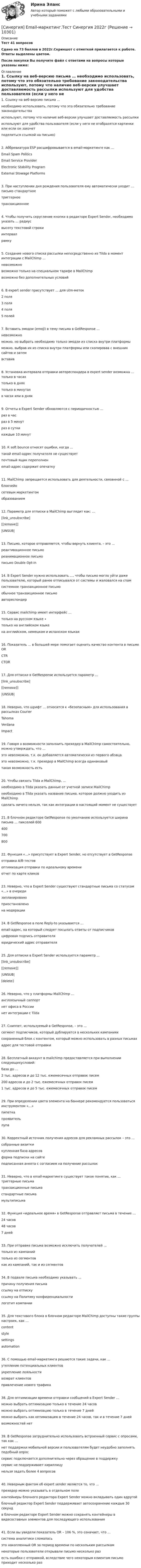     
          Описание
          Тест 41 вопросовСдано на 73 баллов  в 2022г.Скриншот с отметкой прилагается к работе. Ответы выделены цветом.После покупки Вы получите файл с ответами на вопросы которые указаны ниже: 
          Оглавление
          1. Ссылку на веб-версию письма … необходимо использовать, потому что это обязательно требование законодательства используют, потому что наличие веб-версии улучшает доставляемость рассылки используют для удобства пользователя (если у него не отобразятся картинки или если он захочетподелиться ссылкой на письмо)   2. Аббревиатура ESP расшифровывается в email-маркетинге как … Email Spam Politics Email Service Provider Electronic Stability Program External Stowage Platforms 3. При наступлении дня рождения пользователя ему автоматически уходит … письмо стандартное триггерное транзакционное 4. Чтобы получить скругление кнопки в редакторе Expert Sender, необходимо указать … радиус высоту текстовой строки интервал рамку 5. Создание нового списка рассылки непосредственно из Tilda в момент интеграции с MailChimp … невозможно возможно только на специальном тарифе в MailChimp возможно без дополнительных условий 6. В expert sender присутствует … для utm-меток 2 поля 3 поля 4 поля 5 полей 7. Вставить эмодзи (emoji) в тему письма в GetResponse … невозможно можно, но выбрать необходимо только эмодзи из списка внутри платформы можно, выбрав их из списка внутри платформы или скопировав с внешних сайтов и затемвставив   8. Установка интервала отправки автореспондера в expert sender возможна … только в часах только в днях только в минутах в часах или в днях 9. Отчеты в Expert Sender обновляются с периодичностью … раз в час раз в 5 минут раз в сутки каждые 10 минут 10. К soft bounce относят ошибки, когда … такой email-адрес получателя не существует почтовый ящик переполнен email-адрес содержит опечатку 11. MailChimp запрещается использовать для деятельности, связанной с … блокчейн   сетевым маркетингомобразованием 12. Параметр для отписки в MailChimp выглядит как: … [link_unsubscribe]  [[remove]] |UNSUB| 13. Письмо, которое отправляется, чтобы вернуть клиента, – это … реактивационное письмо реанимационное письмо письмо Double Opt-in 14. В Expert Sender нужно использовать …, чтобы письмо могло уйти даже пользователю, который ранее отписывался от системы и жаловался на спам системное транзакционное письмо обычное транзакционное письмо автореспондер 15. Сервис mailchimp имеет интерфейс … только на русском языке ∙ только на английском языке на английском, немецком и испанском языках 16. Показатель … в большей мере помогает оценить качество контента в письме OR CTR CTOR 17. Для отписки в GetResponse используется параметр … [link_unsubscribe] [[remove]] |UNSUB| 18. Неверно, что шрифт … относится к «безопасным» для использования в рассылках Courier Tahoma Verdana Impact 19. Говоря о возможности заполнить прехедер в MailChimp самостоятельно, можно утверждать, что … это невозможно, т.к. он добавляется автоматически из первого абзаца это невозможно, т.к. прехедер в MailChimp всегда одинаковый такая возможность есть 20. Чтобы связать Tilda и MailChimp, … необходимо в Tilda указать данные от учетной записи MailChimp необходимо в Tilda указать название письма, которое должно уходить из MailChimp сделать ничего нельзя, так как интеграции в настоящий момент не существует 21. В блочном редакторе GetResponse по умолчанию используется ширина письма … пикселей 600 400 700 800 22. Функция «…» присутствует в Expert Sender, но отсутствует в GetResponse отправка A/B-тестов оптимизация отправки по идеальному времени отчет по карте кликов 23. Неверно, что в Expert Sender существуют стандартные письма со статусом «…» в очереди запланировано приостановлено на модерации 24. В GetResponse в поле Reply-to указывается … email-адрес, на который следует посылать ответы от подписчиков цифровая подпись отправителя юридический адрес отправителя 25. Для отписки в Expert Sender используется параметр … [link_unsubscribe] [[remove]] |UNSUB| [delete] 26. Неверно, что у платформы MailChimp … англоязычный саппорт нет офиса в России нет интеграции с Tilda 27. Сниппет, используемый в GetResponse, – это … сегмент подписчиков, который дублируется в нескольких кампаниях сохраненный блок с контентом, который можно использовать в разных письмах адрес для тестовой отправки 28. Бесплатный аккаунт в mailchimp предоставляется при выполнении следующихусловий: база до … 2 тыс. адресов и до 12 тыс. ежемесячных отправок писем 200 адресов и до 2 тыс. ежемесячных отправок писем 1 тыс. адресов и до 5 тыс. ежемесячных отправок писем 29. При определении цвета элемента на баннере рекомендуется пользоваться инструментом «…» пипетка проявитель лупа 30. Корректный источник получения адресов для рекламных рассылок – это … собранные визитки купленная база адресов форма подписки на сайте   подписанная анкета с согласием на получение рассылок31. Неверно, что в email-маркетинге существует такое понятие, как … триггерные письма транзакционные письма стандартные письма мультиписьма 32. Функция «идеальное время» в GetResponse отправляет письма в течение … 24 часов 48 часов 7 дней 33. При отправке письма возможно исключить получателей … только из кампаний только из сегментов как из кампаний, так и из сегментов 34. В подвале письма необходимо указывать … причину получения письма   ссылку на отписку      ссылку на Политику конфиденциальностилоготип компании 35. Для текстового блока в блочном редакторе MailChimp доступны такие группы настроек, как … contentstyle   settingsautomation 36. С помощью email-маркетинга решаются такие задачи, как … утепление потенциальных клиентовукрепление лояльности   возврат клиентов      привлечение нового трафика   38. Для оптимизации времени отправки сообщений в Expert Sender … можно выбрать оптимизацию только в течение 24 часов можно выбрать оптимизацию только в течение 7 дней можно выбрать как оптимизацию в течение 24 часов, так и в течение 7 дней возможностей нет 39. В GetResponse затруднительно использовать встроенный сервис с опросами, так как … нет поддержки мобильной версии и пользователям будет неудобно заполнять подобный опрос сервис подключается дополнительно через обращение в поддержку сервис не поддерживает кириллицу нельзя задать более 4 вопросов 40. Неверным фактом об expert sender является то, что … прехедер можно указывать в отдельном поле контейнеры блочного редактора Expert Sender можно вкладывать один вдругой блочный редактор Expert Sender поддерживает автосохранение каждые 30 секунд в блочном редакторе Expert Sender можно сохранять контейнеры в видесоставных элементов для последующего использования 41. Если вы увидели показатель OR – 106 %, это означает, что … система аналитики сломалась это накопленный OR за период времени по нескольким рассылкам некоторые пользователи открывали письмо несколько раз есть ошибки с отправкой, вследствие чего некоторым клиентам письмо приходит несколько раз  
            
            
            [Синергия] CPA и тизерные рекламные сети.Тест Синергия 2022г  (43 вопроса)[Синергия] Email-маркетинг.Тест Синергия 2022г[Синергия] SEO и SERM-продвижение (ТЕСТЫ) МТИ\МОИ\Синергия [Синергия] Автоматизированные системы управления в строительной промышленности.Тест Синергия/МТИ 2023г  (100 баллов)[Синергия] Адаптация ребенка к условиям детского сада (ТЕСТЫ ОТВЕТЫ) Университет Синергия [Синергия] Адвокатура (Основы адвокатской деятельности)Тест Синергия 2022г (97 баллов)Синергия. Административное право тесты 151 вопросСимвол следующего года является коричневая свинья .   о том, что нужно сделать, чтобы ваш будущий год был счастливымСимметричное развитие народного хозяйства в региональном и отраслевом разрезах, защита интересов территорий - это цель института несостоятельности на ... экономикиСимметричное территориальное устройство означает, что политико-территориальные единицы:Симптомами стресса не являютсяСиндром дефицита внимания с гиперактивностьюСинергизм менеджмента, помимо эффекта масштаба, операционной экономии, со-инвестиций и др., дает прирост ...Синергизм управления является наличие у лидера ... и профессионализма, целеустремленности и контроля в сочетании с опытностью и профессионализмом команды при эталонах этике в организационной культуре.