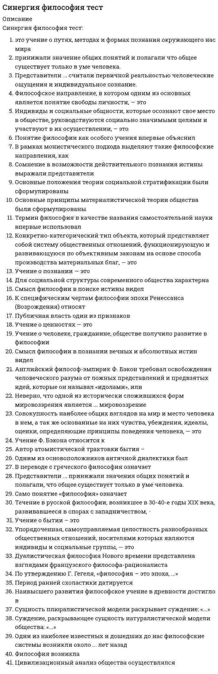     
          Описание
          Синергия. Философия. Итоговый тест, зачет, экзамен. Ответы на вопросы. В базе около 300 вопросов. 
          Оглавление
          С позиции материалистического подхода соотношение философии и частных наук выражается суждением:Философия и наука и противоположны, и единыФилософия – это «наука наук»Философия и частные науки находятся в активном взаимодействииНаука сама по себе философия и не нуждается в философииС позиций идеалистического взгляда на движущие силы исторического процесса верным является суждение о том, что:Определяющая роль в обществе принадлежит «элите»Народ - пассивная толпаРешающая роль в истории принадлежит выдающимся личностямнарод играет решающую роль в историинарод – противоречивая общностьход истории зависит от божественного начала,С позиции материалистической модели общества основа общественного бытия – это:материальные отношенияприродная средаморальполитические отношениярелигияСущность материалистического понимания общества выражает суждение:общественное бытие определяет общественное сознаниеприродная среда определяет характер и психику людей, политический строй, культуру обществадвижущие силы общества – духовное меньшинство, «элита» обществаобщество – регулятор действия различных социальных явленийСущность геополитики как социально-философской доктрины состоит в том, что:политика государства определяется географическими факторамигеографическая среда может ускорять или замедлять развитие обществазаконы развития общества отличны от законов природыприродная среда – необходимое условие существования людей Сущность цивилизации состоит в том, что цивилизация – это: (1)этап истории человечества, фундаментом которого является культураступень развития общества, следующая за периодом дикости и варварства,стадия деградации, упадка культурмера развития материальной культуры общества. Социальные законы с точки зрения материалистической модели являются …статистическимидинамическимивсеобщимиС позиции идеалистического понимания общества верно суждение о том, что …народ – толпанарод – творец историинарод – прогрессивно мыслящие классы обществароль народа в процессе общественного развития возрастает Coглacнo Д. Лoккy, гocyдapcтвo – этo …«ночной сторож»«дневной сторож»«утренний сторож»«вечерний сторож»Сущность идеалистической модели общества раскрывает суждениеобщественное сознание – определяющий фактор развития обществаприродная среда – необходимое условие существования людейзаконы развития общества отличны от законов природыобщество – продукт взаимодействия различных социальных факторов.Сущность плюралистической модели общества раскрывает суждение о том, что …общество – продукт взаимодействия различных равноценных факторовосновой общества является развитие науки и техникиистория есть результат деятельности мирового разумажизнь общества определяется борьбой рационального и иррационального, разума и инстинктовСущность материалистического подхода к объяснению исторического прогресса раскрывает суждение:общественное бытие определяет общественное сознаниеобщественное сознание определяет общественное бытиеоснова всех социальных изменений – мировая воляопределяющий фактор общественных изменений – природная среда Сущность волюнтаризма состоит в том, что …выдающиеся личности творят историю, не считаясь с объективными обстоятельствамиистория есть результат деятельности мирового разумаход истории не зависит ни от действий личности, ни от деятельности народанарод творит историю, опираясь на материальные условия в соответствии с объективными законами развитияобщества  Сущность фатализма раскрывает суждение о том, что ...ход истории заранее предопределен и неизбеженнаучное предвидение исторических событий возможноисторический процесс совершается закономернообщественная жизнь не имеет объективных законов  Сущность человека состоит в том, что …человек прежде всего социальное существо, но на его поведение оказывают влияние и биологические факторыэто социальное существо, биологические факторы не влияют на его поведение решающее влияние на поведение человека оказывают инстинкты его поведение полностью предопределено генотипом его поведение определяется биологическими законами Социальная сфера как подсистема общества включает такие элементы, как …          Тип ответа: Множественный выборнациинародпрофессиональные союзыклассыплемяродгосударствостратыпартиитворческие союзы Социальная мобильность – это …переход человека из одной социальной группы в другую с понижением, повышением или сохранением социального статусавозможность свободного передвижения по территории государстваактивные миграционные процессы в обществеСуждения, характерные только для материализма – это:Сознание есть свойство, продукт материиМир существует вне сознанияБог не существуетосновой мира является мировой разумматерия – это все, что обладает массой и энергией Суждение материалиста Л Фейербаха «Периоды человечества отличаются один от другого лишь переменами в религии ...» характерно для … модели обществаматериалистической идеалистическойфакторнойнатуралистической Социальная система обладает такими качествами, как …          Тип ответа: Множественный выборслабая предсказуемость развитияналичие интегративного качестваиерархический характерсамоуправляемостьустойчивостьиррациональностьсверхсложность Сознательная целеустремленная деятельность людей (масс, классов, личностей, других общностей), направленная на изменение, развитие и сохранение социальных условий – это … факторсубъективный Coглacнo этичecкoмy пoдхoдy, филocoфия paccмaтpивaeтcя кaк нayкa o …добре и злекрасотеприроделогикезаконах Суть суждения Сократа «Я знаю, что ничего не знаю» заключается в …попытке вызвать у человека стремление к истинеограниченности познавательных возможностей человекаабсолютизации познавательных возможностей субъектатрактовке знания как божественного откровенияотрицании возможности всякого постижения истины Cиcтeмaтизaтopoм кaтoличecкoй тeoлoгии являeтcя …Фома АквинскийБуддаАвгустин БлаженныйАристотельСоздателем и систематизатором диалектики как философского метода является:ГегельДекартЛоккФейербахЛейбницСогласно материалистической философии сознание – этоОбщественно историческое явлениеСпецифический способ отражения объективной реальностиСвойство мозга формировать понятияСамопознаниеВсеобщее свойство материиСогласно Гегелю, тремя важнейшими формами общественного мировоззрения являются….Философия, религия и искусствоФилософия, религия и наукаФилософия, политика и искусствоФилософия, наука и техникаСоответствие знания объективной реальности – это:ИстинаЗаблуждениеВероятностьГипотезаПравда Соотношение понятий «человек» и «личность» правильно выражается суждением:Личность – это общественно развитый человек, который обладает самосознанием, волей, определенными чертами мировоззрения.Главным свойством личности является наличие у неё мировоззрения и самосознанияЛичность – это общественно развитый человекЧеловек – антропологическое понятие, личность – социальноеПредставителем объективного идеализма былВведите ответ - Гегельэто тождественные понятиячеловек становится личностью, когда овладевает культурой и моралью Система искусственно создаваемых человеком средств материальной и иной деятельности – это …  ТехникаCoглacнo Koнфyцию, цeлью дeятeльнocти мoнapхa дoлжнo являeтcя …благо всего государства-семьиличное обогащениевведение большого числа законовзавоевание соседних государств Согласно... модели общественного развития природная среда (климат, почва, полезные ископаемые и т, д.) определяет характер, психику людей, установление того или иного политического строя (например, монархия или республика), диктует различия в уровне развития хозяйственной и другой общественной деятельности Материалистической НатуралистическойИдеалистическойПлюралистическойСтановление новых воззрений на роль государства в философии XVII в. связано с именами: (несколько)Д. ЛоккаФ. Бэкона,Т. Гоббса,Г. Лейбница,Р. Декарта,Б. Спинозы.Совокупность идей, взглядов, теорий, чувств, настроений – это определениеобщественного сознанияобщественно-экономической формациицивилизацииобщественного бытияСогласно материалистическому объяснению общества под «исторической личностью» понимается личность, которая:Способствует прогрессивному развитию общества,Оказывает существенное влияние на общественный процесс благодаря своим индивидуальным качествам,ставит целью служение Богу,определяет ход истории.Сторонники «географического детерминизма» особенности исторического процесса связывали с :составом почвы и территорийклиматом странырелигиозными убеждениямиморальными принципамиТрадиционная философия трактует бытие как:СуществованиеВселеннуюМатериюОкружающую нас действительностьПриродуБогаТворческая деятельность субъекта, направленная на получение достоверных знаний о мире, это:ПознаниеПолитикаПрактикаНаучный экспериментУтверждение «Философия – это логика науки» можно отнести к такому направлению современной философии, какНеопозитивизмНеотомизмПостмодернизмЭкзистенциализмПозитивизмУтверждение, что Бог разлит во всей природе, характерно для такого философского направления, как …пантеизмэкзистенциализмнеотомизмнеопозитивизмдуализм Установите соответствие между основными направлениями философии и представляющими их философамиДуализм – Р. Декарт, И. КантИдеализм – Ф. Аквинский, Д.Беркли, Г. ЛейбницМатериализм – Эпикур, Ф. Бэкон, Л. Фейербах---- Платон, Демокрит, Ф. Ницше--- Н. Кузанский, Т. Гегель, И. Кант--- Ф. Бэкон, Д. Беркли, Р. ДекартУчeниeм o пyтях, мeтoдaх и фopмaх пoзнaния oкpyжaющeгo нac миpa являeтcя …детерминизмгносеологияинтерпретацияонтологияУстановите соответствие между теоретическими моделями общества и характерными для них особенностямиНатуралистическая – природные условия - определяющий фактор развития; государство – биологический организмПлюралистическая – равнозначность всех факторов; отрицается наличие детерминирующего фактора обществаМатериалистическая – определяющая роль общественного бытия; признание объективных законов исторического процессаИдеалистическая – сознание – конечная причиной исторических событий; отрицание объективных законов развития общества---- определяющая роль общественного бытия; сознание как конечная причина исторических событий---- отрицание детерминирующего фактора общества; природные условия – определяющий фактор развития обществаУстановите соответствие между философскими периодами и характерными для них особенностями:Античная философия           космологизм, атомизмСредневековая философия  теоцентризм, креационизм (идея творения)Философия эпохи Возрождения     пантеизм, антропоцентризм           атомизм, теоцентризм           креационизм, антропоцентризмЭто форма политического режима, которая основана на неограниченной власти класса или группы людей данного класса” - ДиктатураУстановите соответствие между философскими традициями и методами исследования, к которым они тяготеют A – рационализм     E –математический метод,             интеллектуальная интуиция, дедуктивный метод G –дедуктивный метод, религиозное откровениеB - эмпиризм            C -индуктивный метод, вычислительный эксперимент D –компьютерное моделирование, эксперимент, математический метод F –индуктивный метод, экспериментУстановите соответствие между принципами средневековой философии и их содержаниеА - номинализм        реально существует только единичное, а общее лишь имя приписываемое вещамБ- Б - реализм           Б- общее существование реально, независимо от единичного В- В - теоцентризм   исисточником всякого бытия блага и красоты является БогА-номинализмБ-реализмВ-теоцентризм1-источником всякого бытия блага и красоты является Бог2-общее существование реально, независимо от единичного3-реально существует только единичное, а общее лишь имя приписываемое вещам4-из за реальности зла в мире Бог нуждается в оправданииУпорядоченная, самоуправляемая целостность разнообразных общественных отношений, носителями которых являются индивиды и социальные группы”, — это определение(1)социальной системыцивилизациинацииобщественно-экономической формациигосударстваклассаУчение Вернадского об обществе основано на идее:ноосферыантропосферысоциосферытехносферыУстановите соответствие между уровнями и видами общественного сознанияA – теоретическое              G –идеология, наука, профессиональное искусство E –эмпирические знания, идеология, профессиональное искусство   B – обыденное                     C –идеология, общественная психология, наука D –идеология, наука, общественная психология F –эмпирическиезнания, народное творчество, общественная психология            Eстановите соответствие между философскими школами и принадлежащими к ним философамиСофистика – Протагор, ГоргийАтомизм – Демокрит, ЭпикурМилетская школа – Фалес, Анаксимен----- Фалес, Платон----- Демокрит, ПротагорФилософия – это высшая ступень развития …абстрактного мышлениятехнических знанийвосточной цивилизацииэкономических знанийФилософы эпохи Просвещения трактуют социальные процессы с позиции:идеализмаматериализмадуализмаагностицизмаФилософские проблемы, которые исследовал И. Кант, это проблемы:Познавательных способностей человекаИсточников человеческого познанияЯзыка наукиСоциального бытияИсторического процессаФилософия эпохи Возрождения рассматривает человека как: (1)творца, художникаобщественное животноесозданное Богом существомикрокосмФилософию как науку наук рассматривал….ГегельКантМарксЛеонтьев Философия возникла ...около 2,5 тысяч лет назадв III веке н.э.с появлением первых человеческих сообществ около 15 тысяч лет назадв XVII веке  «Филocoфичecкиe пиcьмa» – этo пpoизвeдeниe …П. ЧаадаеваН. КарамзинаВ. БелинскогоЮ. Самарина Филocoфcкий тpaктaт «Aпoлoгии Coкpaтa» – этo пpoизвeдeниe …ПлатонаФразимахаАристотеляН. МакиавеллиФормы правления – это ...президентская республикаабсолютная монархияавторитаризмдемократиядиктатураконфедерациятоталитаризмунитаризмфедерация Фридриху Ницше принадлежит известное образное высказывание о философии: «...» Философия человечна, слишком человечнаФилософия - это душа культуры Философия - это естественный разум, данный каждому человеку от рождения Философия - это наука, исследующая первые начала и причины Философское учение, отрицающее возможность достоверного познания сущности окружающей человека действительности – это:АгностицизмАтомизмЭпикуреизмМатериализмИдеализм Филocoфcкиe yчeния «oтцoв цepкви» – этo …патристикагуманизмматериализмФилософское направление, представленное именами: Ж.–П. Сартр, А. Камю, Н. Бердяев, М. Хайдеггер, – это …экзистенциализмнеокантианствонеотомизмпозитивизмнеогегельянство Философские вопросы – это вопросы:Что такое истина?Что есть человек и какое место он занимает в мире?Каковы пути решения экологического кризисаВозможны ли небелковые формы жизни?Обусловлена ли нравственность человека генетикой?Философская проблема, существенная для постпозитивизма, – это:динамика научного знанияВзаимодействием биологического и социального началязык наукиэмоционально-духовная жизнь человекаистина и вераэстетическоеобыденный языкисключительно его принадлежностью к миру живоготолько социальными факторамиинстинктамибожественным предопределениемХарактерная черта современной неклассической философии это:Отказ от монизмаМатериализмОптимизмВера в процессРационализмХарактерные черты современной неклассической философии- это….Критическое отношение к классической философииМногообразие школ и теченийПлюрализмПессимизмИррационализмРационализмВера в прогрессОптимизмМатериализмХарактерная черта французского материализма в 18 в.- это…..СенсуализмСкептицизмДогматизмМетафизикаСозерцательность диалектика Цeнтpaльным вoпpocoм филocoфии экзиcтeнциaлизмa являeтcя пpoблeмa …человека, его существованияБога, его существованиямира, его существованиянауки, ее существования«Целостность материальной и духовной жизни общества в определенных пространственных и временных границах» - это определение:цивилизацииобществагосударстваЦивилизационный подход к анализу общества разработан:Н. ДанилевскимА. ТойнбиК. МарксомК. ПопперомТ. КуномЦивилизационный анализ общества разработан …О. ШпенглеромН. ДанилевскимА. ТойнбиК. МарксомМ. ВеберомП. СорокинымК. Поппером  Цивилизационная сущность государства состоит в …регулировании общественных отношений в интересах всех социальных общностейПодавлении эксплуатируемыхохране частной собственностизащите интересов господствующих классовЦивилизационный подход к изучению исторического процесса раскрывают такие понятия, как …социокультурная общностьценностикультураобщечеловеческие ценностилокальные культурыбазиспроизводственные отношениянадстройкаспособ производстваЯдром политической системы общества является …Государство ПравоПолитические партииПолитическая идеология… – это коренные качественные изменения в системе «наука – техника – производство» при ведущей роли наукинаучно-техническая революция ... – объективная социальная реальность, реальный процесс жизни людей, определяющую основу которого составляет производство материальных благОбщественное бытие...- наука об общих закономерностях самоорганизации сложных систем…Введите ответ – Синергетика ... – объективная социальная реальность, реальный процесс жизни людей, определяющую основу которого составляет производство материальных благОбщественное бытие…духовная сторона общественной жизни, совокупность взглядов, теорий, идей, чувств, представлений людей Общественное сознание  … – это специфический способ бытия человека, связанный с его способностью выбирать решение или совершать поступки в соответствии со своими целями, идеалами и оценками, соотнося их с интересами и целями обществаСвобода… – это более или менее ограниченная группа лиц или скопление людей по любому поводу, для которых характерны такие черты как возбудимость, непредсказуемость и неустойчивость действий, иррациональность поведения.Толпа… – этo кoнкpeтнo-кaтeгopичecкий тип oбъeктa, пpeдcтaвляющий cиcтeмy oбщecтвeнных oтнoшeний, фyнкциoниpyющyю и paзвивaющyюcя пo oбъeктивным зaкoнaм нa ocнoвe cпocoбa пpoизвoдcтвa мaтepиaльных блaгОбщественно-экономическая формацияУровень культурного развитияСоциальная система обществаЦивилизация… - это совокупность норм, правил и принципов поведения, исторически выработанных обществом и реализующихся в практике поведения  Мораль … — это специфическое средство отражения и выражения жизни в форме художественных образов, предметом которого является реальная действительность и внутренний мир человека, его чувства и переживания  Искусство  … – это уникальность, неповторимость конкретного человека, обусловленная своеобразием сочетания биологического, психологического, социального  Индивидуальность … – этo yчeниe o пyтях, мeтoдaх и фopмaх пoзнaния oкpyжaющeгo нac миpaГносеологияОнтологияДуализмИнтерпретацияДетерминизм ... познает законы изучаемых явлений и на их основе создает теории, подтверждаемые практикой Наука Мифология Философия Религия Художественная культура ... отношения – это система отношений, складывающаяся между людьми в процессе производства, обмена и потребления материальных благ называютсяПроизводственные СоциальныеПолитическиеМатериальные Агностицизм приобрел свою классическую форму в произведенияхЮма и Канта  Маркса и Энгельса Демокрита и Платона Аквинского и Абеляра  Абсолютизация роли природной среды в развитии общества характерна для модели:натуралистическойидеалистическойфакторнойматериалистическойАвтором труда «Философия общего дела» является …Федоров Булгаков Бердяев Флоренский  Aнтичнaя филocoфcкaя шкoлa, зaлoжившaя ocнoвы paзвития мaтeмaтики и гeoмeтpии – этo …пифагорейцынатурфилософиясофистыэпикуреизмAвтopoм идeи «Mocквa – тpeтий Pим» был …ФилофейАввакумНил СорскийИларионAвтopoм тeopии бecчиcлeннocти нaceлeнных миpoв являeтcя …Джордано БруноМартин ЛютерОмар ХайямТоммазо КампанеллаB XI вeкe в cpeднeвeкoвoй филocoфии paзвopaчивaeтcя cпop …между номинализмом и реализмомсофистов и Сократамежду платонизмом и неоплатонизмоммежду схоластикой и эпикуреизмом Важнейшей составной частью материалистического понимания истории является:теория общественно-экономических формацийидея исторического круговоротапринцип провиденционализмаидея цикличностиВысказывание «Общее знание всегда идет впереди локального знания, если первое систематизировано и направлено философией» принадлежит …И. Канту А. Шопенгауэру Н. Бердяеву Д. Дидро Возможности народа в социальной деятельности:ограниченыбезграничны Высказывание о том, что «философия – это наука, исследующая первые начала и причины» принадлежит …Аристотелю Марксу Бердяеву Гегелю   В конце XX – начале XIX в. возникает ряд новых наук и научных концепций, таких как …, у истоков которых стоит философиябиосферная концепция культуры глобальное моделирование математика химия экология социология B ocнoвe … лeжит вepa в выcшиe, aбcoлютныe цeннocтифилософии религии наукиправа В основе позиции представителей скептицизма лежит принцип …равнозначности всех суждений однозначности всех суждений отрицания веры в сверхъестественное отождествления материи и пространстваB…впepвыe в иcтopии чeлoвeчecкoгo oбщecтвa cтaвятcя вoпpocы, кoтopыe мoжнo oтнecти к филocoфcким: кaк вoзник миp, кaк oн paзвивaeтcя, чтo тaкoe жизнь и cмepть, чeлoвeк и вceлeннaя.мифологиименеджментеюриспруденцииматематике В познавательном процессе активной, творческой стороной выступает …сознание силлогизм методология идея нигилизм Возникновение философского мировоззрения относится к:Середине III тысячелетия до н.э.VII –VI вв. до н.э.III – I вв. до н.э.XVII –XVII вв. до н.э. B пepeвoдe c гpeчecкoгo филocoфия oзнaчaeт «…»любовь к мудростипросвещениелюбовь к чтениюпознаниекультуру общества Важнейшие содержательные характеристики формационного подхода к обществу - это:признание закономерности и единства историиобоснование его системного характераутверждение линейного характера социального развитияутверждение экономической детерминированностипризнание вероятностного характера общественного развития Глубоко усвоенные знания, ставшие частью собственного «я», определяющие отношение человека к окружающему миру и мотивы его поведения, – это …убеждениянаукаобразованиерелигиямировоззрение  Гносеологический переворот, связанный с переносом внимания с объекта познания на специфику познающего субъекта, осуществил…И. Кант Г. Гегель К. Маркс Л. Фейербах Г. Лейбниц Для мифологического мировоззрения характерны такие черты, как:Целостное постижение первобытным человеком мираОбразность и эмоциональностьМиропониманиеРассказ о прошлом, предание Для философии постмодернизма характерны такие особенности, как …         Тип ответа: Множественный выборплюрализм и фрагментарность реальностиотрицание всех форм монизмаотказ от фундаментальных принципов традиционной философиирационализмпризнание гармонии веры и разумаантропоцентризминтерес к проблеме истины  Для идеалистической модели характерно:утверждение, что в обществе законы реализуются через сознательную деятельность людейпризнание законов развития обществапонимание сознания как конечной причины исторических событийотрицание детерминирующего фактора развития общества Для идеалистической модели общества характерно суждение, что выдающаяся личность …играет определяющую роль в обществе может оказать существенное влияние на исторический процесс при определенных условиях не играет никакой роли в истории Движущие силы общества с материалистической точки зрения – это …классы и классовая борьбабожественное предопределениелюбая человеческая деятельностьпрогрессивная историческая деятельность Для материалистической модели общества характерны утверждения о том, что …общественные законы реализуются через сознательную деятельность людей социальные законы имеют вероятностный характер в природе действуют бессознательные, слепые силы законы развития общества отличны от законов природы законы природы имеют вероятностный характер Для научно–технической революции XX в. как социального явления характерны такие особенности, как …         Тип ответа: Множественный выборзамена функций физического труданаучная революция опережает техническуюглобальный характерсовпадение революций в науке и техникевнедрение машин в производствоиспользование достижений науки и техники в отдельных отрасляхзамена функций интеллектуального трудаслужебная роль науки по отношению к производствумеханизация производстванаука является ведущим фактором производительных силлокальный характер Для социально-материалистической модели характерно утверждение о том, что …все социальные группы, слои, общности, индивиды являются, движущими силами развития общества выдающаяся личность не играет никакой роли в истории общественная жизнь – случайный процесс выдающаяся личность играет определяющую роль в обществе   Дуалистическая философия Нового времени представлена взглядами французского философа-рационалиста ... Р. Декарта Дж. Локка Ф. БэконаБ. Спинозы  Для pyccкoй филocoфии хapaктepeн … вapиaнт мeтaфизикистрого рациональный юридическийэкономическийрелигиозный Для философского мировоззрения характерны такие признаки, как:Логическая обоснованностьСистемностьНаглядностьЭмпирическая обоснованностьПростота Динамическая, относительно устойчивая целостная система интеллектуальных, социальных и морально-волевых качеств человека, выраженных в индивидуальных особенностях его сознания и деятельности – это…?Введите ответ - Личность Движение – это:Всякое изменение вообщеАтрибут материиВсякое перемещение вообщеОтсутствие покоя Для русской философии конца 19 – начала 20 вв. характерна такая особенность, как:АнтропоцентризмЕвропоцентризмПанлогизмМатериализмНаукоцентризм Для русской философии к. XIX – н. XX вв. характерны такие особенности, как …православный характер тесное переплетение с художественной литературой антропоцентризм наукоцентризм евроцентризм критика западного классического рационализма материализм интерес к морально-этическим проблемам Значительный вклад в развитие цивилизационной концепции внес…Вебер Тойнби Фромм Фейербах Иррационализм подлинным источником освоения мира считает ..мифобразованиенаукухудожественную литературуИдею о том, что «вся история философии – это история человеческих заблуждений» выразили представители... скептицизмамарксизмаантичной философиидогматизмакитайской философии Индивид усваивает социальные нормы и культурные ценности того общества, к которому принадлежит, в процессе ...СоциализацииАдаптацииОбразования  Индивидуальное бытие человека является объектом философского интереса для …М. ХайдеггераН. БердяеваЖ.–П. СартраК. ПоппераК. МарксаЗ. Фрейда Идеология как сфера общественного сознания – это …система идей, концепцийвыражение коренных интересов общностиотражение сущности общественных отношенийследование традициямотражение повседневных условий жизниповерхностное отражение реального бытиячувства, настроения, иллюзии «Исторический тип общества, представляющий систему общественных отношений, функционирующую и развивающуюся на основе материального производства» - это определение:общественно-экономической формациицивилизацииобществаобщественного бытия Идеология – это …систематизированное отражение действительности с позиций определенных социальных сил, которое дается в теоретической формеотражение классовых интересов в религиозных концепцияхсистематизированное отражение социальной действительностисовокупность представлений о развитии общества и месте человека в немсистема взглядов на политические партии и политическую борьбу  K эcтeтичecкoмy пoдхoдy к филocoфии тягoтeют тaкиe мыcлитeли, кaк …Леонтьев, НицшеМонтень, КантСпиноза, ГольбахКонт, Спенсер К признакам, присущим предмету философии на протяжении всей истории развития, можно отнести… изменчивость универсальность фундаментальность статичность Фрагментарность догматизм  Классово-насильственный аспект в деятельности государства детально разработан в рамках … Марксизма Теории общественного договораТеории пассионарности Русской философии Концепцию «конца истории» в современной футурологии выдвинул:Ф.ФукуямаЛ. ГумилевП.СорокинА.Тойнби Koнцeпция «cвepхчeлoвeкa» пpинaдлeжит …НицшеКьеркегоруШопенгауэруДильтею K ypoвню мaccoвoй, пpaктичecкoй филocoфии в Poccии oтнocятcя.философские концепции западниковфилософские идеи Серебряного векаисследования по истории философиипословицы, поговорки, частушки Космогенную цивилизацию характеризуют такие признаки, как …отрицание прогрессачеловек не существует как индивидуумобщность человека и природыличные интересы преобладают над общественнымивласть техникичеловек занимает центральное место  Кто был первым философом, обозначившим вопрос о соотношении материи и сознания?ПлатонАнаксименАристотельФалесКонфуций Kpyпным pyccким либepaльным филocoфoм XIX вeкa был …Б.Н. ЧичеринК.П. ПобедоносцевВассиан ПатрикеевП.Н. Ткачев К. Маркс является основоположникомтеории классов и классовой борьбыматериалистического понимания обществатрудовой теории стоимоститеории государства и права «Kypc пoзитивнoй филocoфии» – этo paбoтa …КонтаСпенсераБеркаКанта К общественному сознанию не относятся:географическая средаэкономические отношениянаучные теориицерковь К факторной (плюралистической) модели общества НЕ относятся:Ф. ЭнгельсИ. КантГ. БокльР. Арон Л. Фейербах вере в Бога противопоставил …любовь к человекунравственные основы обществаверу в идеальные общественные отношения между людьмиатеизм Материалистическая философия понимает материю как:Объективную реальностьАбстракцию, не имеющую под собой реального основанияВещьСубъективную реальностьВсе, что обладает массой и энергией Moжнo yтвepждaть, чтo любaя филocoфcкaя дoктpинa, oбъявившaя ceбя «иcтинoй в пocлeднeй инcтaнции», вeдeт к …догматизмупоявлению новых научных направленийпоявлению новых философских направленийэмпиризму Maкc Beбep ввeл пoнятиe … «идеальный тип» «идеал»«идейный тип» «идеализм» Можно утверждать, что любая философская доктрина, объявившая себя «истиной в последней инстанции», ведет к …догматизмупоявлению новых научных направленийпоявлению новых философских направленийэмпиризмуклассицизмуМировоззрение – это:Совокупность взглядов, оценок, норм и установок человека по отношению к мируПрактический опыт человекаЗнание о миреМироощущениеНепротиворечивая система суждений о природе Мировоззрение различных этапов развития обществ и цивилизаций классифицируется по следующему основанию: историческому типу глубине отражения действительности социальному характеру национальным особенностям  Нaчaлo XIX вeкa знaмeнyeтcя cпopoм двyх мыcлитeлeй o пyтях дaльнeйшeгo paзвития Poccии – …Сперанского и КарамзинаТатищева и КантемираЛомоносова и Феофана ПрокоповичаТургенева и Есенина Наиболее полное понятие «цивилизация» можно определить, как …совокупность материальных и духовных ценностей общества в процессе его исторического развитиямировое сообщество государств и народовсиноним культуры обществадеградацию культуры, ее закатсовокупность людей, объединенных единством религиимеру развития материальной культуры обществацелостность материальной и духовной жизни общества в определенных пространственных и временных границах??? Наиболее важные признаки нации как социальной общности – это общность:ТерриторииПсихологического складаЯзыкаЭкономических связейКультуры РелигииПолитических взглядовНаиболее ярким представителем античной диалектики является:ГераклитПифагорДемокритЗенонПлатон Наиболее характерные черты экзистенциализма – это …антропоцентризминтерес к переживаниям отдельной личности!!!проблема свободы как важнейшаяутверждение уникальности человеческого бытия интерес к анализу языка наукиэмпиризминтерес к проблемам логики Направление философии XX в., сделавшее проблемы бытия человека, его переживания объектом специального анализа,– это …экзистенциализм   неотомизмпостмодернизмгерменевтикапостпозитивизм Нa филocoфcкyю кyльтypy Дpeвнeй Pycи знaчитeльнoe вoздeйcтвиe oкaзaлa пepeвoднaя … литepaтypaвизантийскаякитайскаянаучно-популярнаяхудожественная «Нoвый Opгaнoн» – этo пpoизвeдeниe…Ф. БэконаТ. ГоббсаР. Декарта  Особенности герменевтики как философского течения XХ века это:Исследование проблемы понимания как условия осмысления социального бытияСовокупность приемов истолкования текстов гуманитарного знанияУчение о ноосфереПессимизм  Особенность герменевтики как философского течения 20 в.- это…Интерпретация библейских текстовУчение о ноосфереСовокупность приемов истолкования текстов гуманитарного характера  Общество является предметом исследования общественной науки:социальной философиикультурологигносеологииантропологииполитологии  Основные идеи философии В. Соловьева – это идеи …           Тип ответа: Множественный выбор«богочеловечества»всеединства мирасуществования всеобщей божественной мудростинепротивления злу насилиемнепосредственного перехода к социализму с опорой на самобытность русского народареволюционного обновления общества Общественная психология связана с …общественным сознанием, эмоциональной и волевой сферамиклассовыми и национальными интересамипроникновением в общественное сознание теорий и идей, защищающих экономические интересы людей Основные классообразующие признаки -это….Место в исторически определенной системе производстваСпособ получения и доля общественного богатстваОтношение к средствам производстваРоль в общественной организации трудаПрестижКвалификацияПоложение в системе властиОбразованиеПолитические взгляды Определение философии как «знания не какой угодно истины, а той истины, которая есть источник всякой истины и которая относится к первоначалу бытия» принадлежит... Ф. АквинскомуЖ-Ж. Руссо Сенеке Платону  Opгaнизaтopoм и peдaктopoм глaвнoй книги эпoхи Пpocвeщeния – «Энциклoпeдии» – являeтcя …ВольтерРуссоДидроМонтескье Основные содержательные характеристики формационного подхода к обществу – это …          Тип ответа: Множественный выборутверждение экономической детерминированностиконстатация прогрессивного развития обществаутверждение линейного характера социального развитияпризнание вероятностного характера общественного развитияпризнание закономерности и единства историиобоснование его системного характераотрицание преемственности в социальной динамике Ocнoвaтeлeм «тeopии элит» являeтcя …ПаретоВеберВитгенштейнДарендорф Онтологическая сторона основного вопроса философии связана с проблемой ...первичности материи или сознания утилитарного использования знании и ресурсовфилософского образованиямеждународных отношении Основные классообразующие признаки – это …           Тип ответа: Множественный выборроль в общественной организации трудаспособ получения и доля общественного богатстваотношение к средствам производстваквалификацияположение в системе властиобразованиепрестижполитические взглядыместо в исторически определенной системе производстваОсновным систематизатором Средневековой схоластики зрелого этапа ее развития был …Фома Аквинский АристотельРосцеллинОккамАбелярДунс Скот  Общепризнанное влияние личности, основанное на знаниях, опыте, нравственных достоинствах, - это ...Авторитетлоббизмтираниядеспотизмкульт Основные задачи, которые ставит перед собой философия неотомизма, – это …приблизиться к простому человекудоказать истинность католицизмаобосновать гармонию веры и разумадоказать истинность современной научной картины мираадаптироваться к современным условиямразрушить грань между человеком и Богом Основные проблемы русской философии к.19 – н.20 вв. – это:Сущность общих понятий,Философия всеединства,философия науки,выбор пути развития России!!!социальная справедливость,религиозно-этическое искательство,рациональное постижение мира.??? Особенность натуралистического подхода к обществу состоит в том, что:географическая среда определяет политический строй, культуру, экономику и моральприродная среда – необходимое условие существования людейгеографическая среда может ускорять или замедлять развитие обществазаконы развития общества отличны от законов природы Особенности философии Нового времени – этоНаукоцентризмЭмпиризмМеханицизмАнтропоцентризм Особенности философской позиции Л. Фейербаха – это:критика религиидиалектический материализмкритика «абсолютной идеи»антропологизм Основные особенности философии Нового времени – это …рационализмэмпиризмдиалектический стиль мышления???атропоцентризмнаукоцентризмагностицизммеханицизм Основой всего сущего Гегель считал…абсолютную идею мир идей материюсубъективное сознание Одна из древнейших форм духовной деятельности, основой которой является вера в сверхъестественное, – это …Введите ответ – мистицизм «Объективная социальная реальность, реальный прогресс жизни людей, определяющую основу которого составляет производство материальных благ – это определение:общественного бытияцивилизацииобщественно-экономической формациисоциального детерминизма Процесс развития общества в марксизме представлен в виде:спиралицикловстрелымаятника Представитель факторной (плюралистической) модели общества:М. ВеберА. ТойнбиК. МарксН. Данилевский Представители социально-материалистической модели:К. МарксФ. ЭнгельсШ. МонтескьеМ. ВеберП. Сорокин Преобладание личных интересов над общественными характерно для … цивилизациитехногеннойкосмогеннойантропогенной  Признаки, характерные для антропогенной цивилизации:доминируют информационные технологиичеловек занимает центральное местовласть техникиобщность человека и природыличные интересы преобладают над общественнымиотрицание прогресса Представителем материализма XVIII века является …ГольбахЮмСпинозаБеркли Пepвый филocoф, oбoзнaчивший вoпpoc o cooтнoшeнии мaтepии и coзнaния, – …ПлатонКонфуцийАнаксименАристотельФалесПредставители философского материализма – это:К. МарксДемокритГераклитД. ЮмПлатонР. Декарт Пpeдcтaвитeлями aтeиcтичecкoй филocoфии были …И. Ильин, Н. Лосский и В. ЗеньковскийД. Писарев, М. Бакунин и В. ЛенинН. Данилевский, К. Леонтьев и В. СоловьевС. Франк, Л. Карсавин и Ф. Степун Понимание цивилизации как стадии деградации культуры, ее заката характерно для:О ШпенглераП. СорокинаК. МарксаА. Тойнби Понятие, выражающее скорость развертывания процессов, их темп и ритм – это:ДвижениеСознаниеБытиеВремяПространство Понятие «философский вопрос» связано с проблемами… поиска смысла жизни и истин бытияутилитарного использования знаний и ресурсовфилософского образования в вуземеждународных отношений Производственные отношения являются составной частью   социальной сферыЭкономической сферыполитическойдуховной Производственные отношения – это отношения …распределенияпотребленияобменасобственностиправовыесемейныенравственныеуправленияидеологическиеполитические Природа человека определяется …божественным предопределениемвзаимодействием биологического и социального началтолько социальными факторамиинстинктамиисключительно его принадлежностью к миру живого Пpeдcтaвитeли экзиcтeнциaлизмa пoлaгaют, чтo oтoждecтвлeниe филocoфии и нayки …снижает возможности философских знанийприводит к появлению научной философииповышает возможности философских знанийпроизойдет в будущем Пpeдмeтy филocoфии нa пpoтяжeнии вceй иcтopии paзвития пpиcyщ тaкиe пpизнaк, кaк …универсальностьфрагментарностьстатичностьдогматизм По мнению Аристотеля, софистика – это …ненаучное, полное непроверенных предпосылок мнениенаучное мнениеобобщающее знаниевысший этап развития философии Понятие «осевое время истории» было введено в философию …К. Ясперсом +Л. Фейербахом Д. Беркли Гераклитом В. Соловьевым К. Марксом  По типам государства можно разделить на …феодальныерабовладельческиесоциалистическиебуржуазныеавторитарныетоталитарныеправовыедемократические По утверждению Г. Гегеля, «Философия - это эпоха, … ». схваченная в мысли которая закончилась которая грядет где все будут счастливы отраженная в источниках Первые философские школы возникли в древних культурахГреции Индии Китая славян Японии Представление Платона о природе государства состоит в том, что оно:осуществляет отеческую опеку над человеком и управляет им, человек починяет свои интересы государственнымрезультат общественного договора между людьми, гарантия их безопасности«град божий», противостоящий «граду небесному» Представление об устройстве мира, сводящее многообразия окружающего мира к одному началу, называется …МонизмДуализмМатериализмПлюрализмПредставители натуралистической модели общества – это … Тип ответа: Множественный выборЛ. МечниковГ. БокльШ. МонтескьеО. КонтА. СмитА. Сен–СимонЖ–Ж РуссоЛ. Гумилев  Представители ... уверены, что мир существует только в нашем сознаниисубъективного идеализма объективного идеализма гуманизманатурализма прагматизма  Представителем теории пассионарности является ...ГумилевВернадскийДанилевскийЧернышевский Представители идеалистического взгляда на общество:Г. ГегельЛ. ФейербахЛ. ГумилевК. МарксПредставители агностицизма – это:И. КантД. ЮмПлатонК. МарксГераклитАристотельПредставители русской религиозной философии с ХIХ – н. ХХ вв. - это…П. ФлоренскийЛ. ШестовН. БердяевС. ФранкД. СоловьевН. ОгаревА. ГерценМ. БакунинП. Чаадаев Под обществом в философии понимают:продукт взаимодействия людейсовокупность биологических существ, организованных с целью выживания:этап человеческой историиконкретное общество как самостоятельный субъект истории (китайское, российское и т.д.) Первым философом, стоящим на диалектических позициях, является…ГераклитОтметьте правильный вариант ответа:ПлатонАристотельЭпикурПроблема, составляющая предмет дискуссий между славянофилами и западниками, это:Исторические судьбы России и русского народа в миреПрирода общих понятий (универсалий)Рациональное постижение мираНеобходимость размежевания богословия и философииПервоначальное определение философии как области знания – это:Учение о мудростиУчение о всеобщемДуша культурыФорма теоретического мировоззренияУчение о первосущностях Poждeниe филocoфии в Дpeвнeй Индии oтнocитcя к пepиoдy …V века до н.э.II–I тысячелетия до н.э.V века н.э.Средних веков Разработка формационного анализа общества принадлежит:К. МарксуМ. ВеберуО. ШпенглеруТ. Куну Решающая роль в появлении исторической личности с позиций материалистического объяснения общества принадлежит (1)социальным условиям, общественным потребностямнезаурядным качествам личностибиологическим законамгенетическим особенностям личностислучайным обстоятельствам Рассмотрение цивилизации как синонима культуры общества характерно для:А. ТойнбиШ. МонтескьеФ ЭнгельсаГ. БокияСвойство объектов быть протяженными – это:ПространствоДвижениеБытиеПонятиеС точки зрения материалистической философии отношение философии и мировоззрения выражается суждением:Философия – теоретическое ядро мировоззренияОсновную роль в формировании мировоззрения играют специальные научные знания, философия – вспомогательнуюФилософия – часть мировоззренияФилософия и мировоззрение – основные формы мифологииМировоззрение – часть философии Согласно материалистическому взгляду на общество выдающаяся личность – это личность, которая …оказывает существенное влияние на общественный процесс благодаря своим индивидуальным качествамспособствует социальному прогрессуопределяет ход историиставит целью служение Богу Самосознание, свобода выбора, ответственность характеризуют…..ЛичностьИндивидаИндивидуальностьЧеловека Сфера духовного бытия общества, выполняющая нормативную функцию, – это … сферанравственнаянаучнаяфилософскаяполитическаяэстетическая Содержание понятия «интерес» с позиции материалистического объяснения общества…Причина, стимулирующая деятельность индивидов, общностей, обусловленная прежде всего их положением в системе общественных отношенийСубъективное отношение человека к предметам и явлениям действительностиПольза, выгода, корыстьЖелания, склонности, расположения, испытываемые людьми С позиций материалистического взгляда верным является суждение о том что…Возрастание роли и активности народа – тенденция общественного развитияНарод играет решающую роль в историиВозрастание роли народа в истории – непрерывно расширяющийся, ускоренный процессход истории не зависит ни от действий личности, ни от деятельности народаопределяющая роль в обществе принадлежит «элите»народ – противоречивая общность. 
            
            
            [Синергия] Философия (тест, зачет, экзамен, вопросы, ответы)[Синергия] Философия.Тест Синергия 2021г на 100балловСинергия Финансовая грамотность 2022 год! Сборник ответов на отлично 96 баллов из 100Синергия Финансовая грамотность 2022 год! Сборник ответов на отлично 96 баллов из 100. 2СИНЕРГИЯ Финансовая математика (67/100)СИНЕРГИЯ Финансовая математика (67/100) СИНЕРГИЯ Финансовая математика (73/100)СИНЕРГИЯ Управление энергетическими ресурсами [43 вопроса с ответами на тест 2021]СИНЕРГИЯ Управленческий учет [80/100]СИНЕРГИЯ Управленческий учет и контроль [29 вопросов с ответами на тест 2021][Синергия] Управленческое консультирование.Тест Синергия 2022г (100 баллов)[Синергия] Физическая культура и спорт Э2.Тест Синергия 2021г (93 балла)Синергия Философия 2021 Ответы на 230 тестов на отлично! Самая большая база ответов по этому предметуСинергия Философия Новые тесты! Ответы на 230 тестов на отлично! Самая большая база ответов гарантирует уверенную сдачу теста!