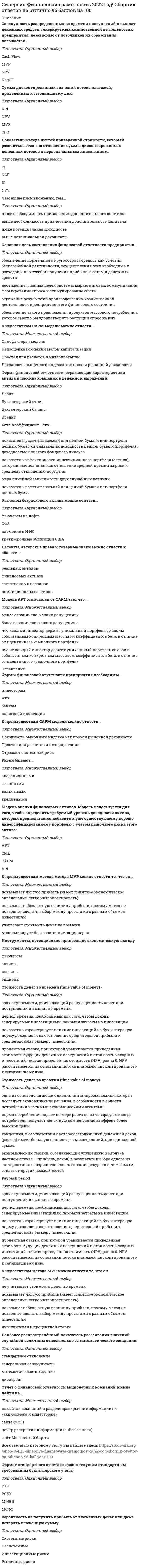    
          Описание
          Стоимость денег во времени (time value of money) -Тип ответа: Одиночный выбородна из основополагающих дисциплин микроэкономики, которая исследует экономические решения, в особенности в области потребления частными экономическими агентами.норма потребления падает по мере роста цены товара, даже когда потребитель получает денежную компенсацию за эффект более высокой ценыконцепция, в соответствии с которой сегодняшний денежный доход (расход) имеет большую ценность, чем завтрашний, при одинаковой сумме.экономический термин, обозначающий упущенную выгоду (в частном случае — прибыль, доход) в результате выбора одного из альтернативных вариантов использования ресурсов и, тем самым, отказа от других возможностей Вероятность не получить прибыль от вложенных денег или даже потерять вложенную суммуТип ответа: Одиночный выборСистемные рискиНесистемныеИнвестиционные рискиРыночные риски Показатель метода чистой приведенной стоимости, который  рассчитывается как отношение суммы дисконтированных денежных потоков к первоначальным инвестициям:Тип ответа: Одиночный выборPINCFICNPVЧем выше риск вложений, тем... Тип ответа: Одиночный выборниже необходимость привлечения дополнительного капиталавыше необходимость привлечения дополнительного капиталаниже потенциальная доходностьвыше потенциальная доходность Основная цель составления финансовой отчетности                предприятия...Тип ответа: Одиночный выборобеспечение нормального кругооборота средств как условия бесперебойной деятельности, осуществления всех необходимых расходов и платежей и получения прибыли, а затем и денежных средствдостижение главных целей системы маркетинговых коммуникаций: формирование спроса и стимулирование сбытаотражение результатов производственно-хозяйственной деятельности предприятия и его финансового состоянияобеспечение такого предложения продуктов массового потребления, которое смогло бы удовлетворить растущий спрос на них К недостаткам САРМ модели можно отнести...Тип ответа: Множественный выборОднофакторая модельНедооценка компаний малой капитализацииПростая для расчетов и интерпретацииДоходность рыночного индекса как прокси рыночной доходности Форма финансовой отчетности, отражающая характеристики  актива и пассива компании в денежном выражении:Тип ответа: Одиночный выбор ДебитБухгалтерский отчетБухгалтерский балансКредит Бета-коэффициент - это...Тип ответа: Одиночный выборпоказатель, рассчитываемый для ценной бумаги или портфеля ценных бумаг, связывающий доходность ценной бумаги (портфеля) с доходностью близкого фондового индекса.показатель эффективности инвестиционного портфеля (актива), который вычисляется как отношение средней премии за риск к среднему отклонению портфеля.мера линейной зависимости двух случайных величинпоказатель, рассчитываемый для ценной бумаги или портфеля ценных бумаг. Эталоном безрискового актива можно считать...Тип ответа: Одиночный выборфьючерсы на нефтьОФЗвложение в И ИСкраткосрочные облигации США Патенты, авторские права и товарные знаки можно отнести к области...Тип ответа: Одиночный выборреальных активовфинансовых активовестественных пассивовнематериальных активов Модель APT отличается от САРМ тем, что ...Тип ответа: Множественный выборменее ограничена в своих допущенияхболее ограничена в своих допущенияхчто каждый инвестор держит уникальный портфель со своим собственным конкретным массивом коэффициентов бета, в отличие от идентичного «рыночного портфеля»что не каждый инвестор держит уникальный портфель со своим собственным конкретным массивом коэффициентов бета, в отличие от идентичного «рыночного портфеля» 
          Оглавление
          Сумма дисконтированных значений потока платежей, приведённых к сегодняшнему дню:Тип ответа: Одиночный выборKPINPVMVPCPC К недостаткам метода MVP можно отнести то, что он...Тип ответа: Множественный выборне учитывает стоимость денег во временипоказывает чистую прибыль (имеет понятное экономическое определение, легко интерпретировать)показывает абсолютную величину прибыли, поэтому метод не позволяет сделать выбор между проектами с разным объемом инвестицийчувствителен к процентной ставке Наиболее распространённый показатель рассеивания значений случайной величины относительно её математического ожидания: Тип ответа: Одиночный выборстандартное отклонениегенеральная совокупностьматематическое ожиданиедисперсия Отчет о финансовой отчетности акционерных компаний можно найти на...Тип ответа: Множественный выборна сайтах компаний в разделе «раскрытие информации» и «акционерам и инвесторам»сайте ФССПцентр раскрытия информации (e-disclosure.ru)сайт Московской биржи Формат стандартного отчета согласно текущим стандартным требованиям бухгалтерского учета:Тип ответа: Одиночный выборPTCРСБУММВБМСФО Совокупность распределенных во времени поступлений и выплат денежных средств, генерируемых хозяйственной деятельностью предприятия, независимо от источников их образования, называется... Тип ответа: Одиночный выборCash FlowMVPNPVNegCF 
          Список литературы
           К преимуществам метода метода MVP можно отнести то, что он...Тип ответа: Множественный выборпоказывает чистую прибыль (имеет понятное экономическое определение, легко интерпретировать)показывает абсолютную величину прибыли, поэтому метод не позволяет сделать выбор между проектами с разным объемом инвестицийучитывает стоимость денег во временимаксимизирует благосостояние акционеров Инструменты, потенциально приносящие экономическую выгодуТип ответа: Множественный выборфьючерсыактивыпассивыопционы Стоимость денег во времени (time value of money) -Тип ответа: Одиночный выборсрок окупаемости, учитывающий разную ценность денег при поступлении и выплат во времени.период времени, необходимый для того, чтобы доходы, генерируемые инвестициями, покрыли затраты на инвестициипоказатель характеризует влияние инвестиций на бухгалтерскую норму доходности как отношение среднегодовой прибыли к среднегодовому размеру инвестиций.процентная ставка, при которой уравнивается приведенная стоимость будущих денежных поступлений и стоимость исходных инвестиций, чистая приведённая стоимость (NPV) равна 0. NPV рассчитывается на основании потока платежей, дисконтированного к сегодняшнему дню. Payback period Тип ответа: Одиночный выборсрок окупаемости, учитывающий разную ценность денег при поступлении и выплат во времени.период времени, необходимый для того, чтобы доходы, генерируемые инвестициями, покрыли затраты на инвестициипоказатель характеризует влияние инвестиций на бухгалтерскую норму доходности как отношение среднегодовой прибыли к среднегодовому размеру инвестиций.процентная ставка, при которой уравнивается приведенная стоимость будущих денежных поступлений и стоимость исходных инвестиций, чистая приведённая стоимость (NPV) равна 0. NPV рассчитывается на основании потока платежей, дисконтированного к сегодняшнему дню.Формы финансовой отчетности предприятия необходимы...Тип ответа: Множественный выборинвесторамжкхбанкамналоговой инспекции К преимуществам САРМ модели можно отнести...Тип ответа: Множественный выборДоходность рыночного индекса как прокси рыночной доходностиПростая для расчетов и интерпретацииОтражает системный риск Риски бывают...Тип ответа: Множественный выбороперационнымисезоннымивалютнымикредитными Модель оценки финансовых активов. Модель используется для того, чтобы определить требуемый уровень доходности актива, который предполагается добавить к уже существующему хорошо диверсифицированному портфелю с учетом рыночного риска этого актива:Тип ответа: Одиночный выборAPTCMLСАРМVPI
            
            
            СИНЕРГИЯ Финансовая математика (67/100)СИНЕРГИЯ Финансовая математика (67/100) СИНЕРГИЯ Финансовая математика (73/100)СИНЕРГИЯ Финансовая математика (80/100)СИНЕРГИЯ Финансовые рынки и институты [84 вопроса с ответами на тест 2021]СИНЕРГИЯ. Финансовые рынки и институты ( 90/100 + все ответы на тест)СИНЕРГИЯ ФИНАНСОВЫЕ РЫНКИ И ИНСТИТУТЫ ОТВЕТЫ 📝2021 (БАЗА ТЕСТЫ)[Синергия] Физическая культура и спорт Э2.Тест Синергия 2021г (93 балла)Синергия Философия 2021 Ответы на 230 тестов на отлично! Самая большая база ответов по этому предметуСинергия Философия Новые тесты! Ответы на 230 тестов на отлично! Самая большая база ответов гарантирует уверенную сдачу теста!Синергия философия тест[Синергия] Философия (тест, зачет, экзамен, вопросы, ответы)[Синергия] Философия.Тест Синергия 2021г на 100балловСинергия Финансовая грамотность 2022 год! Сборник ответов на отлично 96 баллов из 100