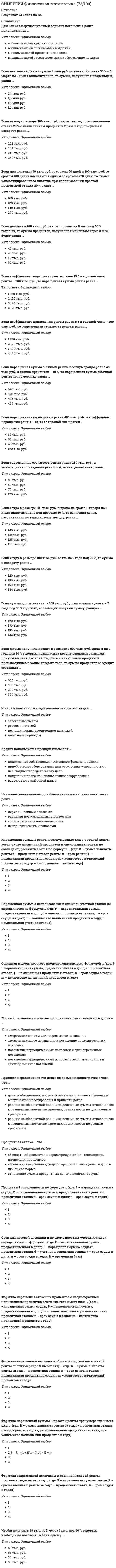      
          Описание
          Результат 80 баллов из 100СИНЕРГИЯ Финансовая математика (80/100)После покупки Вы получите файл с ответами на вопросы которые указаны ниже: 
          Оглавление
          Проценты в финансовых расчетах … это абсолютная величина дохода от предоставления денег в долг в любой его форме показывают, сколько денежных единиц должен заплатить заемщик за пользование в течение определенного периода времени 100 единиц первоначальной суммы долга это процент это доходность, выраженная в виде десятичной дробиДисконтирование – это … процесс начисления и удержания процентов определение значения стоимостной величины на некоторый момент времени при условии, что в будущем она составит заданную величину нахождение разности между наращенной и первоначальной суммами Переменный аннуитет – это … нерегулярный поток платежей переменной величины аннуитет с переменной процентной ставкой регулярный поток платежей переменной величины нерегулярный поток платежей с учетом переменной процентной ставки- нерегулярный поток платежей постоянной величины Аннуитет – это … регулярный поток платежей  поток одинаковых платежей            поток ограниченного числа платежей регулярный поток одинаковых платежейДекурсивный способ начисления процентов заключается в том, что … проценты начисляются в конце каждого интервала начисления сумма процентных денег определяется исходя из наращенной суммы их величина определяется исходя из величины предоставляемого капитала проценты начисляются в начале каждого интервала начисленияВ случае, когда срок финансовой операции выражен дробным числом лет, начисление процентов возможно с использованием … смешанного метода переменных процентных ставок общего метода эффективной процентной ставкиТочное число дней финансовой операции можно определить … по специальным таблицам порядковых номеров дней года исходя из продолжительности каждого целого месяца в 30 дней используя прямой счет фактических дней между датами    Основная модель сложных процентовS=P(1+|i)^nS=P(1+ni)S=P(1+i)^n (1+{n}i)Основная модель простого процента: … S=Prt S=P(1+rt) S=P(1+i) S=P(1+i)n Коэффициент дисконтирования для случая сложных процентов определяется по формулеw=1-dtw=1/(1+i)^nw=(1-d)^nПоток платежей – это … платеж в конце периода рост инвестированного капитала на величину процентов распределенные во времени выплаты и поступленияНастоящая стоимость годовой ренты постнумерандо определяется по формуле: … A=R 1-(1+i)^-1 /i A=R 1-(1+i)^-n /i (1+i) A=1-(1+i)^-n /iВеличина первоначального капитала определяется по формулеs=p/(a-dt)p=s(1-dt)p=S(1-d)^nS=P(1-d)^nМножитель наращения для простых постоянных ставок определяется по формуле … (где t – число дней, К – временная база). V= 1+i n×V= + i n ×V= 1+i T/k  V= 1/1-d nТочный процент – это … расчет процентов с точным числом дней финансовой операции расчет процентов исходя из продолжительности года в 365 или 366 дней капитализация процента коммерческий процентСовременная величина … от процентной ставки находится в прямой зависимости не зависит находится в обратной зависимости Простые проценты используются в случаях … выплаты процентов по мере их начисления ссуд с длительностью более одного года краткосрочных ссуд, с однократным начислением процентовБанковский учет – это учет … а)по учетной ставке б)по процентной ставке в)по ставке дисконтирования Коэффициент наращения – это отношение … наращенной суммы к первоначальной сумме процентов к процентной ставке суммы процентных денег к величине первоначальной суммы первоначальной суммы к будущей величине денежной суммыНаращенная величина годовой постоянной ренты постнумерандо определяется по формуле: …  Уровень инфляции показывает … на сколько процентов цены возросли во сколько раз цены снизились во сколько раз выросли ценыНаращенная сумма ренты пренумерандо рассчитывается по формуле: Вечная рента – это … рента с бесконечным числом членов рента с неравными членами рента, подлежащая безусловной выплате рента с выплатой в начале периодаВеличина сложной процентной ставки определяется по формуле:  Годовая эффективная ставка процентов … измеряет полный относительный доход за год+ зависит от количества начислений и величины первоначальной суммы определяет эффективность финансовой операции равна простой процентной ставке совпадает с годовой номинальной ставкой при начислении ежегодноСрок финансовой операции по схеме простых процентов определяется по формуле: … n – число дней, t – число летНепрерывное начисление процентов – это начисление процентов … за нефиксированный промежуток времени ежечасно ежедневно ежеминутноРеальная доходность финансовой операции определяетсяв виде брутто-ставки процентовв виде нетто-ставки процентовв виде эффективной ставкиДисконтирование по сложным процентам осуществляется по формуле: Антисипативный способ начисления процентов заключается в том, что … проценты начисляются в начале каждого интервала начисления их величина определяется исходя из величины предоставляемого капитала сумма процентных денег определяются исходя из наращенной суммы проценты начисляются в конце каждого интервала начисления 
          Список литературы
          СИНЕРГИЯ Финансовая математика (80/100)
            
            
            СИНЕРГИЯ Финансовая математика (80/100)СИНЕРГИЯ Финансовые рынки и институты [84 вопроса с ответами на тест 2021]СИНЕРГИЯ. Финансовые рынки и институты ( 90/100 + все ответы на тест)СИНЕРГИЯ ФИНАНСОВЫЕ РЫНКИ И ИНСТИТУТЫ ОТВЕТЫ 📝2021 (БАЗА ТЕСТЫ)Синергия Финансовый менеджментСИНЕРГИЯ Финансовый менеджмент 170 вопросов с ответами на тестСИНЕРГИЯ Финансовый менеджмент [170 вопросов с ответами на тест 2021]Синергия философия тест[Синергия] Философия (тест, зачет, экзамен, вопросы, ответы)[Синергия] Философия.Тест Синергия 2021г на 100балловСинергия Финансовая грамотность 2022 год! Сборник ответов на отлично 96 баллов из 100Синергия Финансовая грамотность 2022 год! Сборник ответов на отлично 96 баллов из 100. 2СИНЕРГИЯ Финансовая математика (67/100)СИНЕРГИЯ Финансовая математика (67/100) 
