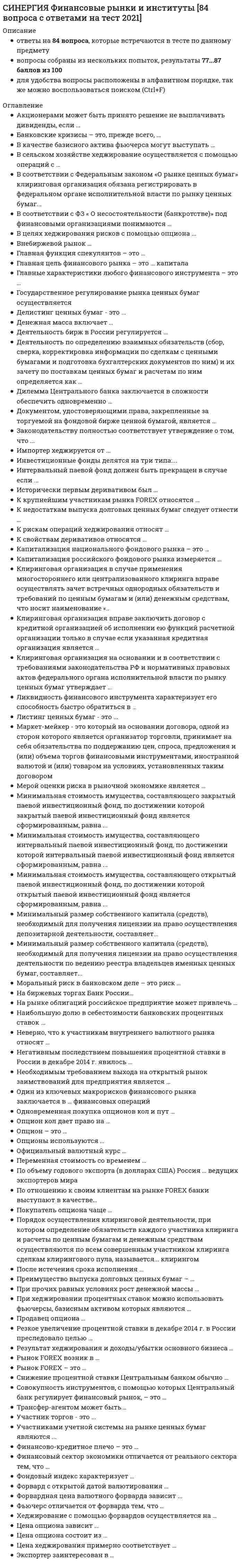    
          Описание
          Полная, свежая база вопросов. 80 вопросов с ответами. Сдано на 90 баллов из 100 (были попытки сдачи на 87 баллов и 93 балла). Год формирования базы ответов и сдачи - 2021.Верные ответы выделены зеленым цветом.После покупки, вы получите файл с ответами на вопросы которые указаны ниже: 
          Оглавление
          1. Цена хеджирования примерно соответствует …уровню налоговой нагрузки валютному курсуцене опционауровню процентных ставок в стране*2. К рискам операций хеджирования относят …низкую капитализацию российского финансового рынкавозможность превратиться в спекуляцию и неисполнение контрагентами своих условийотсутствие соответствующих инструментовдлинные сроки хеджирования3. Ликвидность финансового инструмента характеризует его способность быстро обратиться в …долларырублиденьгиденьги с минимальными потерями4. Денежная масса включает …все наличные и безналичные деньгиналичные и безналичные деньги, которыми располагают физические, юридические лица и государствономинальную стоимость всех денежных знаков в странетолько те наличные и безналичные деньги, которыми располагают физические и юридические лица5. Инвестиционные фонды делятся на три типа:...интервальные, открытые, венчурныеоткрытые, смешанные, закрытыеоткрытые, интервальные, закрытые6. Минимальный размер собственного капитала (средств), необходимый для получения лицензии на право осуществления деятельности по ведению реестра владельцев именных ценных бумаг, составляет...60 млн руб.*100 млн руб.*40 млн руб.*7. Документом, удостоверяющими права, закрепленные за торгуемой на фондовой бирже ценной бумагой, является ...проспект эмиссии ценных бумагрешение о выпуске ценных бумагсообщение о выпуске ценных бумаг, опубликованное в средствах массовой информации8. Порядок осуществления клиринговой деятельности, при котором определение обязательств каждого участника клиринга и расчеты по ценным бумагам и денежным средствам осуществляются по всем совершенным участником клиринга сделкам клирингового пула, называется... клирингомпростымцентрализованныммногосторонним9. Деятельность по определению взаимных обязательств (сбор, сверка, корректировка информации по сделкам с ценными бумагами и подготовка бухгалтерских документов по ним) и их зачету по поставкам ценных бумаг и расчетам по ним определяется как ... клиринговая деятельность*депозитарная деятельность*деятельность регистратора*10. Официальный валютный курс … устанавливают участники рынкарассчитывают участники рынкаформируют участники рынка и рассчитывает Банк Россииустанавливает Банк России11. Финансовый сектор экономики отличается от реального сектора тем, что …не перераспределяет прибавочную стоимостьне создает и не перераспределяет прибавочную стоимостьявляется источником экономических кризисов в рыночной экономикене создает прибавочную стоимость12. В целях хеджирования рисков с помощью опциона …его необходимо купитьнеобходимо продать пут-опционего необходимо продатьнеобходимо купить только кол-опцион13. По объему годового экспорта (в долларах США) Россия … ведущих экспортеров миразанимает последние строчки рейтингавходит в топ-10 ведущих экспортеров миране входит в рейтингзанимает место от 50-го до 70-го14. Преимущество выпуска долговых ценных бумаг – …длинные сроки заимствования*помощь инвесторов в случае ухудшения рыночной конъюнктуры*короткие сроки заимствования*невмешательство кредиторов в процессы управления компанией*15. Покупатель опциона чаще … выигрывает, но теряет премию*проигрывает и теряет премию*проигрывает, но получает премию*выигрывает независимо от премии*16. После истечения срока исполнения … покупатель возвращает уплаченную премиюопцион можно предъявить к погашениюопцион сгораетпродавец возвращает уплаченную премию17. К свойствам деривативов относятся …только производность и наличие финансово-кредитного рычагасрочность, производность, наличие финансово-кредитного рычагасрочность, производность, платностьтолько срочность и производность18. На биржевых торгах Банк России…выступает в качестве покупателя или продавца валютывсегда выступает в качестве покупателя валютывсегда выступает в качестве продавца валютыне участвует19. Продавец опциона …получает премию и несет неограниченный рискплатит премию и несет ограниченный рискплатит премию и несет неограниченный рискполучает премию и несет ограниченный риск20. Государственное регулирование рынка ценных бумаг осуществляетсяПрезидентом России*Минфином России*Банком России*21. Опционы используются …только в спекулятивных целяхтолько для страхования рисков и совершения спекулятивных операцийтолько для страхования рисковдля страхования рисков, арбитража и спекуляций22. К недостаткам выпуска долговых ценных бумаг следует отнести …возможность рейдерских захватовдлинные сроки заимствованиястрахование инвесторов в случае ухудшения рыночной конъюнктурыкороткие сроки заимствования23. Рынок FOREX возник в …результате слома Ямайской валютной системы начале ХХ в.результате кризиса 2008 г.результате слома Бреттон-Вудской валютной системы24. Переменная стоимость со временем …снижаетсяменяется в зависимости от цены опционаувеличиваетсяменяется непредсказуемым образом25. Результат хеджирования и доходы/убытки основного бизнеса …никак не зависят друг от друганаходятся в прямо пропорциональной зависимостиможно охарактеризовать как «сжатую пружину»связаны по принципу «сообщающихся сосудов»26. Цена опциона зависит …только от срока до исполнениятолько от уровня процентных ставок в странетолько от срока до исполнения и волатильности базисного активасрока до исполнения, волатильности базисного актива и процентных ставок27. Форвард с открытой датой валютирования …заключается на западном биржевом рынкепомогает защититься от неблагоприятной конъюнктуры более эффективноимеет высокие скрытые рискидешевеет в случае роста процентных ставок28. После завершения формирования открытого паевого инвестиционного фонда управляющая компания обязана осуществлять выплату денежной компенсации в связи с погашением инвестиционных паев по требованию владельцев инвестиционных паев в срок, установленный правилами фонда, но не превышающий со дня погашения ...10 дней5 дней15 дней29. Минимальный размер собственного капитала (средств), необходимый для получения лицензии на право осуществления депозитарной деятельности, составляет...10 млн руб.500 тыс. руб.60 млн руб.30. Трансфер-агентом может быть...физическое лицотолько профессиональный участник рынка ценных бумаглюбое юридическое лицо31. Совокупность инструментов, с помощью которых Центральный банк регулирует финансовый рынок, – это …политика регулированияденежно-кредитная политиканалоговая политика фискальная политика32. Рынок FOREX – это … внутренний валютный рынокмеждународная валютная биржавнебиржевой валютный рынокбиржевой валютный рынок33. Неверно, что к участникам внутреннего валютного рынка относят …Центральный банкспекулянтовэкспортеровэмитентов34. Резкое увеличение процентной ставки в декабре 2014 г. в России преследовало целью …ускорение экономического ростасокращение денежной массы в странестабилизацию курса национальной валютыувеличение денежной массы в стране35. Необходимым требованием выхода на открытый рынок заимствований для предприятия является …поручительство банкаопределенный период безубыточной работыотрытая кредитная линия в коммерческом банкеналичие соответствующей лицензии36. Опцион кол дает право на … покупку базисного активасохранение премиивыплату премиипродажу базисного актива37. Мерой оценки риска в рыночной экономике является …величина процентной ставкиволатильностьстоимостьцена38. На рынке облигаций российское предприятие может привлечь …рубли, доллары или евротолько рублилюбую обращающуюся валюту, кроме китайских юанейлюбую валюту39. Снижение процентной ставки Центральным банком обычно … направлено на приток иностранного капитала в странуникак не связано с экономическим ростомнаправлено на замедление экономическогороста направлено на ускорение экономического роста40. Капитализация российского фондового рынка измеряется …в процентахв долларах и рубляхвсегда в долларахв пунктах41. При хеджировании процентных ставок можно использовать фьючерсы, базисным активом которых являются …облигацииакциивекселябанковские акции42. К крупнейшим участникам рынка FOREX относятся …банки и биржифизические лица и инвестиционныефонды мировые валютные биржибанки и инвестиционные фонды43. Законодательству полностью соответствует утверждение о том, что...эмитент может заключить договор только с одним регистраторомэмитент может заключить договоры с неограниченным числом регистратороврегистратор может заключить договор только с одним эмитентом44. Деятельность бирж в России регулируется ...ФЗ «О рынке ценных бумаг»ФЗ «Об акционерном обществе»ФЗ «Об организованных торгах»45. Минимальная стоимость имущества, составляющего закрытый паевой инвестиционный фонд, по достижении которой закрытый паевой инвестиционный фонд является сформированным, равна ...25 млн руб.10 млн руб.15 млн руб.46. Форвардная цена валютного форварда зависит …только от срока исполнения и спот-курсасрока исполнения, разницы в процентных ставках и спот-курсатолько от разницы в процентных ставках и спот-курсатолько от разницы в процентных ставках47. Капитализация национального фондового рынка – это … произведение цены акции на количество акций данного эмитентаспособность обеспечить прозрачное ценообразованиесумма капитализаций всех эмитентов, чьи акции обращаются на биржесовокупность ресурсов фондового рынка48. Опцион – это …одна из сторон фьючерсного контракталицо, желающие застраховать финансовые рискидоговорвид базисного актива49. Клиринговая организация на основании и в соответствии с требованиями законодательства РФ и нормативных правовых актов федерального органа исполнительной власти по рынку ценных бумаг утверждает ...порядок создания, размещения и использования гарантийного фондапорядок создания, размещения и использования гарантийного фонда, а также порядок хранения и защиты информациипорядок хранения и защиты информации50. Клиринговая организация вправе заключить договор с кредитной организацией об исполнении ею функций расчетной организации только в случае если указанная кредитная организация является ...закрытым акционерным обществом открытымакционерным обществомнебанковской кредитной организацией51. Участник торгов - это ...профессиональный участник, который допущен к участиюорганизованных торгахлицо, которое допущено к участию в организованных торгахфизическое и юридическое лицо (профессиональный участник), которое допущено к участию в организованных торгах52. Участниками учетной системы на рынке ценных бумаг являются ... организации, осуществляющие депозитарную деятельностьброкерские компании, имеющие структурные подразделения, ведущие внутренний учет операций с ценными бумагамитрансфер-агенты53. Акционерами может быть принято решение не выплачивать дивиденды, если …владельцы облигаций выступают против выплаты дивидендових нецелесообразно реинвестировать в бизнес их целесообразно реинвестировать в бизнес владельцы облигаций воздерживаются от решения54. Банковские кризисы – это, прежде всего, …кризисы ликвидностирост инфляциидевальвация валютыкризисы доверия55. Внебиржевой рынок …существует только в развивающихся странах больше биржевогоменьше биржевогопрекратил свое существование56. В качестве базисного актива фьючерса могут выступать …процентные ставкитовары и ценные бумагивалюта и драгоценные металлылюбые биржевые инструменты57. В сельском хозяйстве хеджирование осуществляется с помощью операций с …погодными индексамиопционами на процентные ставкифорвардами на нефтьфьючерсами на процентные ставки58. Главные характеристики любого финансового инструмента – это …риск и доходностьреальная и прогнозируемая доходность риск и ликвидностьриск и срок существования59. Главная функция спекулянтов – это …создание ликвидностиучастие в ценообразовании валютного курсастрахование рисковпокупка-продажа иностранной валюты60. Главная цель финансового рынка – это … капиталасохранениепреумножениепереливзарабатывание61. Моральный риск в банковском деле – это риск …совершения необдуманных действий крупными коммерческими банкамине вернуть вкладыликвидности62. Хеджирование с помощью форвардов осуществляется на …биржевом рынкевнебиржевом рынкевнутреннем рынке FOREXвнутреннем биржевом рынке63. По отношению к своим клиентам на рынке FOREX банки выступают в качестве...Покупателей валютыДилеровПродавцов валютыБрокеров64. Дилемма Центрального банка заключается в сложности обеспечить одновременно …экономический рост и приток иностранного капиталастабильный курс национальной валюты и низкую инфляциюнизкую процентную ставку по кредитам и высокую – по депозитамэкономический рост и стабильный курс национальной валюты65. Фондовый индекс характеризует …среднее изменение цен акций самых крупных компанийсреднее изменение цен акций самых прибыльных компанийизменение цен всех акцийсреднее изменение цен всех акций66. Наибольшую долю в себестоимости банковских процентных ставок …занимают риски банказанимает стоимость заемных ресурсовзанимают расходы банказанимает банковская маржа67. Негативным последствием повышения процентной ставки в России в декабре 2014 года явилось …снижение потока иностранного капитала в рамках антироссийских санкцийувеличение денежной массы в странеснижение темпов экономического ростаснижение инфляции68. Исторически первым деривативом был …форвардсвопфьючерсопцион69. Один из ключевых макрорисков финансового рынка заключается в … финансовых операцийускоренииснижении доходностиросте доходностиросте доли неучтенных70. Экспортер заинтересован в …росте временной стоимости опционаснижении временной стоимости опционаросте курса национальной валютыснижении курса национальной валюты71. Финансово-кредитное плечо – это … соотношение заемных и собственных средствсоотношение собственных и заемных средствсоотношение заемных и кредитных средствотношение курса одной валюты к курсу другой72. Фьючерс отличается от форварда тем, что …допущен к биржевому обращениюне имеет срока поставкаимеет срок поставкине допущен к биржевому обращению73. Одновременная покупка опционов кол и пут …позволяет заработать и на снижении, и на росте цены базисного активапозволяет заработать только на снижении цены базисного активапозволяет заработать только на росте цены базисного активаневозможна, так как можно купить только или опцион пут, или и опцион кол74. Импортер хеджируется от … роста валютного курсароста цены на нефтьпадения цены на нефтьпадения валютного курса75. Цена опциона состоит из … премии и внутренней стоимостипремии и процентной ставкивнутренней и внешней стоимостивнутренней и переменной стоимости76. При прочих равных условиях рост денежной массы …замедляет экономический ростприводит к росту процентных ставокне влияет на темпы экономического ростаускоряет экономический рост77. Минимальная стоимость имущества, составляющего открытый паевой инвестиционный фонд, по достижении которой открытый паевой инвестиционный фонд является сформированным, равна ...2,5 млн руб.5 млн руб.10 млн руб.78. Делистинг ценных бумаг - это ...включение ценных бумаг в котировальные списки организатором торговлиисключение ценных бумаг организатором торговли из списка ценных бумаг, допущенных к организованным торгам, в том числе исключение ценных бумаг биржей из котировального спискаприостановка торговли организатором торговли ценными бумагами из списка ценных бумаг, допущенных к организованным торгам., в том числе исключение ценных бумаг биржей из котировального списка79. Интервальный паевой фонд должен быть прекращен в случае если ... принято решение о добровольной ликвидации управляющей компании и в течение двух месяцев не вступили в действие изменения бонда., связанные с передачей прав и обязанностей новой управляющей компаниианнулирована лицензия специализированного депозитария и в течение двух месяцев не вступили в действие изменения правил фонда, связанные с передачей прав и обязанностей новому специализированному депозитариюподаны заявки на погашение всех инвестиционных паев80. Минимальная стоимость имущества, составляющего интервальный паевой инвестиционный фонд, по достижении которой интервальный паевой инвестиционный фонд является сформированным, равна ... 15 млн руб.10 млн руб.25 млн руб. 
            
            
            СИНЕРГИЯ. Финансовые рынки и институты ( 90/100 + все ответы на тест)СИНЕРГИЯ ФИНАНСОВЫЕ РЫНКИ И ИНСТИТУТЫ ОТВЕТЫ 📝2021 (БАЗА ТЕСТЫ)Синергия Финансовый менеджментСИНЕРГИЯ Финансовый менеджмент 170 вопросов с ответами на тестСИНЕРГИЯ Финансовый менеджмент [170 вопросов с ответами на тест 2021]Синергия Финансовый менеджмент ! 2021 год Тесты с ответами! 147 ответов на отлично! Синергия Финансовый менеджмент ! Новые Тесты с ответами! 150 ответов на оценку отлично! [Синергия] Философия.Тест Синергия 2021г на 100балловСинергия Финансовая грамотность 2022 год! Сборник ответов на отлично 96 баллов из 100Синергия Финансовая грамотность 2022 год! Сборник ответов на отлично 96 баллов из 100. 2СИНЕРГИЯ Финансовая математика (67/100)СИНЕРГИЯ Финансовая математика (67/100) СИНЕРГИЯ Финансовая математика (73/100)СИНЕРГИЯ Финансовая математика (80/100)