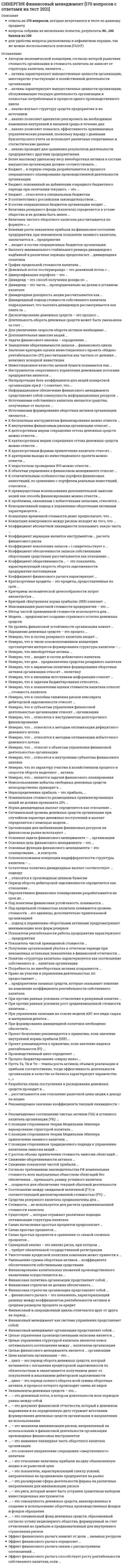    
          Описание
          Правильный ответ выделен желтым цветом. Ответы собраны на основе 10 попыток прохождения теста.Вопросы в файле с ответами расположены в алфавитном порядке.Для удобства при сдаче теста можно использовать поиск по файлу (сочетание клавиш Ctrl+F)Список вопросов, ответы на которые находятся в файле, указан ниже: 
          Оглавление
          1. Информационное обеспечение финансового менеджмента представляет собой совокупность информационных ресурсов …- организации, используемых в процессе принятия управленческих решений- организации, используемых в процессе финансового анализа- финансовых организаций, используемых в процессе принятия управленческих решений- организации, используемых в процессе подачи заявки на заемный капитал2. Целью управления структурой капитала является поиск оптимального соотношения между … капиталом организации- собственным и заемным- собственным и банковским- собственным и инвестиционным- собственным и кредитным3. Коэффициент вариации является инструментом … расчета финансового риска- статистического метода- метода экспертных оценок- аналитического способа4. Основные функции финансового менеджмента – это планирование, … и контроль- мотивация, организация- регулирование, мотивация- анализ, регулирование- мотивация, анализ5. Неверно, что к субъектам управления финансовой деятельностью организации относят … организации- структурные подразделения- функциональные подразделения- организационную структуру управления финансами- активы и пассивы6. Период оборота дебиторской задолженности определяется как отношение …- количества дней в периоде к коэффициенту оборачиваемости дебиторской задолженности- коэффициента оборачиваемости дебиторской задолженности к количеству дней в периоде- количества дней в периоде к величине средней дебиторской задолженности- величины средней дебиторской задолженности к количеству дней в периоде7. Основная задача финансового менеджмента – … организации- использование денежного оборота- расчет финансовых рисков- стратегическое планирование- поиск источников и способов финансирования бизнеса8. Финансовый менеджмент организации представляет собой …- комплекс мероприятий, направленных на приведение в соответствие уровня товарно-материальных запасов организации планируемым объемам производства и продаж- комплекс мероприятий, направленных на формирование капитала, денежных доходов и различных фондов организации- управление процессами формирования, распределения и использования финансовых ресурсов организации и оптимизацией ее денежных потоков- политику организации в области использования прибыли9. Задача финансового анализа – определение …- текущего финансового состояния организации- стратегического развития организации- объемов расходов организации- факторов риска10. Неверно, что к внешним источникам информации относят …- показатели конъюнктуры рынка- показатели деятельности конкурентов- нормативно-плановые показатели- нормативно-регулирующие показатели11. К краткосрочным формам привлечения капитала относят …- синдицированный кредит- облигационный заем- овердрафт- проектное финансирование12. Целью финансового менеджмента является … организации- рост рыночной стоимости- оптимизация финансовых ресурсов- сокращение заемного капитала- оптимизация принятия управленческих решений13. … активы характеризуют имущественные ценности организации, многократно участвующие в хозяйственной деятельности организации- оборотные- текущие- внеоборотные14. Интерпретация бета-коэффициента для акций конкретной организации при β = 1 означает, что …- инвестирование в акции более рискованно, чем в среднем на рынке- инвестирование в акции менее рискованно, чем в среднем на рынке- акции организации имеют среднюю степень риска, которая сложилась на рынке в целом- инвестирование в акции не является рискованным15. Неверно, что по характеру участия в хозяйственном процессе и скорости оборота выделяют … активы- оборотные- текущие- финансовые- внеоборотные16. … активы характеризуют имущественные ценности организации, обслуживающие текущую деятельность организации и полностью потребляемые в процессе одного производственного цикла- оборотные- текущие- финансовые17. Производственный цикл определяет …- денежные средства, используемые для приобретения сырья и материалов, которые в процессе производственной деятельности превращаются в запасы готовой продукции- период полного оборота материальных активов, используемых для обслуживания производственного процесса, начиная с поступления сырья и заканчивая отгрузкой готовой продукции- период полного оборота денежных средств, начиная с момента погашения кредиторской задолженности за полученные сырье и материалы и заканчивая погашением дебиторской задолженности за готовую продукцию- оценка суммы и уровня среднего остатка денежных средств с позиций обеспечения платежеспособности организации, а также эффективности их использования18. … анализ изучает структуру средств предприятия и их источники- Вертикальный- Горизонтальный- Трендовый- Факторный19. Под предельной стоимостью капитала понимается уровень стоимости … его единицы, дополнительно привлекаемой организацией- каждой последующей- каждой постоянной- предельной- каждой новой20. … анализ позволяет адекватно реагировать на необходимые изменения внутренней и внешней среды в течение дня- Текущий- Оперативный- Перспективный- Факторный21. Эквиваленты денежных средств – это …- денежные средства на валютном счете- уставный капитал- кредиторская задолженность- высоколиквидные финансовые вложения22. … анализ проводят для сравнения результатов деятельности предприятия с другими предприятиями- Внутренний- Внешний- Оперативный- Тематический23. Разработка плана поступления и расходования денежных средств проходит в …- два этапа- три этапа- четыре этапа- пять этапов24. Автором экономической концепции, согласно которой рыночная стоимость организации и стоимость капитала не зависят от структуры капитала, является ...- ­Ф. Модильяни- М. Гордон- Г. Маркович- Э. Альтман25. К методам управления рисками относится …- самоокупаемость- самофинансирование- самострахование- саморегулирование26. Более высокому удельному весу внеоборотных активов в составе имущества организации должен соответствовать …- ­больший удельный вес долгосрочных источников финансирования- больший удельный вес резервного капитала в составе совокупных пассивов- меньшая доля собственного капитала в составе совокупных пассивов- меньший удельный вес долгосрочных источников финансирования27. Кредитование под залог недвижимости представляет собой- лизинг- факторинг- ипотеку- форфейтинг28. Бюджет … в первую очередь разрабатывается в процессе операционного планирования производственной деятельности организации- производства- продаж- доходов и расходов- прямых материальных затрат29. Неверно, что … относится к методам оптимизации дефицитного денежного потока- увеличение размера скидок за наличный расчет- частичная или полная предоплата за произведенную продукцию- ускорение инкассации дебиторской задолженности- досрочное погашение долгосрочных кредитов30. Бюджет … относится к специальным бюджетам- накладных расходов- ­налогов- прямых затрат труда- управленческих расходов31. В соответствии с российским законодательством …- облигации закрепляют право владельца на получение номинальной стоимости облигации- облигации закрепляют право владельца на получение номинальной стоимости облигации или иного имущественного эквивалента- номинал выпущенных облигаций не должен превышать размер уставного капитала либо величину обеспечения, предоставленного третьими лицами- номинал выпущенных облигаций не должен превышать размер уставного капитала либо величину гарантий, предоставленных третьими лицами32. К недостаткам проведения IPO можно отнести ...- открытость- обретение рыночной стоимости- обеспечение повышенной ликвидности акций- отсутствие долгового бремени33. Денежный поток постнумерандо – это денежный поток с …- поступлениями в начале периода- поступлениями в конце периода- одинаковыми поступлениями в начале и в конце периода 34. В состав операционных бюджетов организации входит …- бюджет прямых затрат на оплату труда- инвестиционный бюджет- налоговый бюджет- бюджет движения денежных средств35. Дивиденд – это часть … пропорционально их долям в уставном капитале- прибыли отчетного периода, выплачиваемая акционерам- доходов отчетного периода, выплачиваемая акционерам- фонда потребления, выплачиваемая акционерам- имущества акционерного общества, изымаемая его акционерами36. Величина дисконтированного срока окупаемости … срока окупаемости- ­не превышает величину- соответствует величине- превышает величину37. Замедление оборачиваемости запасов … финансового цикла- приводит к увеличению длительности- приводит к уменьшению длительности- не оказывает никакого влияния на длительность38. Влияние роста показателя прибыли на финансовое состояние предприятия, при неизменном показателе заемного капитала, заключается в ... предприятия- снижении рентабельности- увеличении чистого денежного потока- увеличении оборачиваемости активов- повышении финансовой устойчивости39. При управлении запасами на основе модели авс все виды сырья и материалов делятся …- на очень дорогие, менее дорогие и малоценные- на очень дефицитные, менее дефицитные и доступные в любое время- в соответствии с ассортиментом готовой продукции40. Инструментом оперативного управления денежными потоками предприятия является …- бюджет доходов и расходов- бюджет движения денежных средств- платежный календарь- кредитный план41. Если значение критерия «внутренняя норма прибыли» (irr) меньше стоимости источника финансирования – проект …- рекомендуется к принятию- следует отвергнуть- требует дополнительного финансирования- может быть реализован с меньшими капиталовложениями42. … входит в состав операционных бюджетов организации- Бюджет прямых затрат на оплату труда- Инвестиционный бюджет- Налоговый бюджет- Бюджет движения денежных средств43. Значение критерия оценки инвестиционного проекта «индекс рентабельности» (рi) рассчитывается как частное от деления … величину исходной инвестиции- суммы элементов возвратного потока на- суммы наращенных элементов возвратного потока на- суммы дисконтированных элементов возвратного потока на наращенную- суммы дисконтированных элементов возвратного потока на44. … входит в состав финансовых бюджетов организации- Бюджет прямых затрат на оплату труда- Инвестиционный бюджет- Налоговый бюджет- Бюджет движения денежных средств- одинаковыми поступлениями в начале и в конце периода, он бывает однонаправленный или смешанный45. Диверсификация портфеля – это …- процесс распределения средств по различным инвестиционным инструментам- процесс замены инструментов с падающей доходностью на инструменты с растущей доходностью- процесс подбора ценных бумаг, имеющих положительную корреляцию- создание фондов внутри организации на случай возникновения возможных финансовых потерь46. Наращение денежных средств - это процесс ...- приведения будущей стоимости денег к их настоящей (текущей) стоимости- приведения настоящей (текущей) стоимости денег к их будущей стоимости- оценки эффективности инвестиционного проекта- расчета расходов на осуществление проекта47. Проект безусловно рекомендуется к принятию, если значение внутренней нормы прибыли (IRR) ...- не отрицательно- ­превышает стоимость источника финансирования- превышает уровень инфляции- меньше стоимости источника финансирования48. Дивидендная доходность акции рассчитывается как ...- ­дивиденд, выплачиваемый по акции/рыночная цена акции- рыночная цена акции/доход на акцию- дивиденд, выплачиваемый по акции/прибыль на акцию- (чистая прибыль – величина дивидендов по привилегированным акциям)/рыночная цена акции49. К критериям выхода из инвестиционного проекта можно отнести …- снижение чистой приведенной стоимости и внутренней нормы прибыли проекта- увеличение срока окупаемости- возрастание продолжительности инвестиционного цикла до начала эксплуатации объекта- снижение чистой приведенной стоимости и внутренней нормы прибыли проекта, увеличение срока окупаемости, а также возрастание продолжительности инвестиционного цикла до начала эксплуатации объекта50. ... - это показатель, характеризующий спектр усилий, направленных на продвижение предприятия на рынке- ­Деловая активность- Финансовая устойчивость- Финансовый потенциал- Имущественный потенциал51. Основная цель финансового менеджмента – это …- обеспечение предприятия источниками финансирования- организация, планирование, контроль и стимулирование использования финансовых ресурсов- максимизация прибыли предприятия52. Дивидендный подход стоимости собственного капитала подразумевает, что выплата дивидендов рассматривается как плата за …- собственный капитал- заемный капитал- акционерный капитал- участие в прибыли53. Дисконтирование денежных средств - это процесс ...- приведения настоящей (текущей) стоимости денег к их будущей стоимости- расчета расходов на осуществление проекта- ­приведения будущей стоимости денег к их настоящей (текущей) стоимости- оценки эффективности инвестиционного проект54. Эффект финансового рычага способствует росту рентабельности собственного капитала, если …- стоимость заемного капитала соответствует рентабельности активов организации- рентабельность продаж выше процентной ставки за кредит- стоимость заемного капитала выше рентабельности активов организации- ­стоимость заемного капитала ниже рентабельности активов организации55. Длительность оборота денежных средств может быть уменьшена за счет …- сокращения длительности оборота дебиторской задолженности- сокращения периода обращения кредиторской задолженности- увеличения длительности оборота товарно-материальных ценностей56. Если норма распределения прибыли на дивиденды равна 0,6, то доля реинвестируемой прибыли равна …- 0,3- 0,5- 0,6- ­0,457. Стоимость … не используется для расчета средневзвешенной стоимости капитала- банковских кредитов и займов- облигаций займов- обыкновенных и привилегированных акций- основных средств58. Инвестиционное качество ценной бумаги понимается как …- высокая ликвидность, низкий риск при стабильной курсовой стоимости, способность приносить проценты, превышающие уровень среднерыночного процента- высокая ликвидность, способность приносить проценты, находящиеся на уровне среднерыночного процента- способность приносить высокий доход при повышенном риске- способность приносить высокий доход при низком риске59. Получение организацией убытка в отчетном периоде при неизменных остальных показателях в финансовой отчетности- снижает показатель фондоотдачи- увеличивает активы предприятия- увеличивает финансовую устойчивость- снижает величину чистых активов60. … капитал – это капитал, привлекаемый для финансирования организации на возвратной основе- Основной- Собственный- Оборотный- Заемный61. К внутренним финансовым рискам организации относят …- процентный риск- кредитный риск- налоговый риск- риск снижения рентабельности62. Дополнительная эмиссия акций ...- увеличивает собственный капитал и прибыль периода, в котором была эмиссия- увеличивает собственный капитал и не влияет на величину прибыли периода, в котором была эмиссия- увеличивает прибыль периода, в котором была эмиссия, и не влияет на величину собственного капитала- не влияет на величину собственного капитала и прибыль периода, в котором была эмиссия63. При формировании дивидендной политики необходимо обеспечить …- приоритет интересов собственников- приоритет интересов менеджмента организации- рациональное сочетание интересов собственников и менеджмента организации 64. ... учет — это законодательно регламентированная совокупность процедур наблюдения, сбора, измерения, регистрации и обработки информации об имуществе, источниках его формирования, финансовых и хозяйственных операциях предприятия в стоимостной оценке, с целью составления и представления пользователям финансовой отчетности- Финансовый- Аналитический- Статистический- Управленческий65. Финансирование оборотных средств преимущественно за счет собственного капитала приводит к ...- риску неэффективного использования собственных средств- недоиспользованию эффекта финансового рычага- снижению финансовой устойчивости- увеличению прибыли66. К объектам управления в финансовом менеджменте относят …- финансовые отношения- финансовые ресурсы- денежные потоки- совокупность финансовых ресурсов, источники их формирования и финансовые отношения67. Понятие «структура капитала» характеризуется как соотношение собственного и … капитала организации- заемного- банковского- инвестиционного- кредитного68. К отличительным особенностям портфеля финансовых инвестиций, по сравнению с портфелем реальных инвестиций, относится ...- более высокая оперативность принятия решений в процессе управления портфелем- более высокий динамизм мониторинга портфеля- ­более высокая ликвидность и более высокий динамизм мониторинга портфеля, а также более высокая оперативность принятия решений в процессе управления портфелем- более высокая ликвидность69. Размер ежегодных отчислений в резервный фонд (капитал) определяется в …- учетной политике- Гражданском кодексе РФ- Федеральном законе «Об акционерных обществах»- ­уставе общества70. С позиции сторонников теории модильяни-миллера варьирование структурой капитала …- приводит к наращиванию рыночной стоимости фирмы- приводит к снижению рыночной стоимости фирмы- может приводить как росту, так и к снижению стоимости фирмы- не влияет на рыночную стоимость фирмы71. К преимуществам использования дополнительной эмиссии акций как способа финансирования можно отнести …- то, что она обычно является позитивным сигналом рынку- то, что издержки размещения обыкновенных акций, как правило, ниже, чем другие способы привлечения средств- ­возможность не выплачивать дивиденды- ­отсутствие точных сроков возврата привлеченных средств72. ... – это документ финансовой отчетности, который в денежном выражении и на определенную дату отражает источники формирования денежных средств организации и направления их использования- ­Бухгалтерский баланс- Отчет о прибылях и убытках- Отчет об изменении капитала- Отчет о движении денежных средств73. К проблемам, связанным с избыточными запасами, относится …- рост количества неликвидных запасов- срыв производственной программы- нарушение ритмичности производства- упущенная выгода из-за недовыпуска готовой продукции74. Стоимость привлеченного капитала определяется как …- сумма процентов по кредитам и выплаченных дивидендов- отношение расходов, связанных с привлечением финансовых ресурсов, к сумме привлеченных ресурсов- сумма уплаченных процентов по облигациям- сумма уплаченных процентов по кредитам75. Коэффициент абсолютной ликвидности показывает, какую часть …- краткосрочных обязательств организация может погасить в ближайшее время- всех обязательств организация может погасить в ближайшее время- краткосрочных обязательств организация может погасить, мобилизовав все оборотные активы- долгосрочных обязательств организация может погасить в ближайшее время76. Уменьшение суммы оборотных активов … коэффициента обеспеченности собственными средствами- не оказывает никакого влияния на значение- ­приводит к увеличению значения- приводит к уменьшению значения77. Неверно, что к способам снижения рисков невозврата дебиторской задолженности относят …- резервирование- диверсификацию- лимитирование- хеджирование78. Финансовая стратегия не должна обеспечивать ...- финансовую устойчивость организации- укрепление имиджа организации во внешней среде- ­снижение инвестиционной привлекательности организации- повышение рыночной стоимости организации79. Показатели рентабельности работы предприятия характеризуют ... предприятия- экономический эффект работы- экономическую эффективность работы- оборачиваемость капитала- финансовую устойчивость80. Коэффициент оборачиваемости … – это показатель, характеризующий скорость оборота задолженности предприятия поставщикам- основных средств- активов- дебиторской задолженности- кредиторской задолженности81. Коэффициент финансового рычага характеризует …- ­финансовую устойчивость- ликвидность- платежеспособность- рентабельность82. Краткосрочные кредиты – это кредиты, предоставленные на срок ...- до 6 месяцев- ­до 1 года- от 1 года до 3 лет- более 3 лет83. Потребность во внеоборотных активах покрывается ...- собственным капиталом- уставным капиталом- долгосрочными кредитами и займами- собственным капиталом и долгосрочными кредитами и займами84. Критерием экономической целесообразности затрат являет(ют)ся …- дополнительная прибыль- предотвращенные убытки- дополнительная прибыль и предотвращенные убытки85. Критерий «Внутренняя норма прибыли» (IRR) означает …- минимально допустимый уровень затрат по финансированию проекта, при достижении которого реализация проекта не приносит экономического эффекта, но и не дает убытка- максимально достижимый уровень рентабельности инвестиционного проекта- ­максимально допустимый уровень затрат по финансированию проекта, при достижении которого реализация проекта не приносит экономического эффекта, но и не дает убытка- минимально достижимый уровень рентабельности инвестиционного проекта86. Метод чистой приведенной стоимости используется для ...- оценки фондоотдачи- ­оценки эффективности инвестиционных проектов- прогнозирования возможного банкротства организации- анализа оборачиваемости собственного капитала87. Модель … предполагает создание страхового остатка денежных средств- Модильяни-Миллера- Гордона- Баумоля- ­Миллера-Орра88. Право на участие в управлении деятельностью ао предоставляет …- облигация- обыкновенная акция- привилегированная акция- коносамент89. Средневзвешенная стоимость капитала рассчитывается исходя из стоимости …- ­собственного и заемного- заемного- капитала 
          Список литературы
          90. Выплата дивидендов акциями …- приводит к уменьшению собственного капитала- приводит к уменьшению нераспределенной прибыли- приводит к увеличению собственного капитала- не влияет на величину собственного капитала91. На уровень финансовой устойчивости организации влияет ...- величина оборотных активов предприятия- соотношение собственного и заемного капитала- соотношение денежных средств и заемного капитала- соотношение наличных денежных средств и кредиторской задолженности92. Финансовый и операционный циклы отличаются друг от друга на период …- инкассирования выручки- омертвления средств в запасах- погашения дебиторской задолженности- ­погашения кредиторской задолженности93. Под понятием финансовая устойчивость понимается …- степень обеспеченности организации собственными оборотными средствами и денежными активами, необходимыми для обеспечения платежеспособности- зависимость организации от конъюнктуры рынков- независимость организации от внешних источников финансирования- наличие у организации собственного капитала94. Неверно, что … относится к методам оптимизации избыточного денежного потока- использование современных форм рефинансирования дебиторской задолженности- ускорение периода разработки и реализации инвестиционных проектов- формирование портфеля финансовых инвестиций- диверсификация операционной деятельности95. ... - это уровень стоимости каждой новой единицы капитала, дополнительно привлекаемой организацией- Средневзвешенная стоимость- Предельная стоимость- Стоимость привлечения- Стоимость размещения96. Эффект финансового рычага зависит от доли … заемных ресурсов- всех- бесплатных- кредитных- банковских97. Неверно, что ... относят к объектам управления финансовой деятельностью организации- денежные потоки- финансовые результаты- финансовые риски- маркетинговые исследования98. Неверно, что … относятся к внутренним субъектам финансового анализа- учредители- акционеры- финансовые менеджеры- аудиторы99. С позиции сторонников теории модильяни-миллера привлечение заемного капитала ...- как правило, влияет на величину WACC в сторону увеличения- как правило, влияет на величину WACC в сторону уменьшения- может влиять на величину WACC как в сторону увеличения, так и уменьшения- как правило, никак не влияет на величину WACC100. Неверно, что … является задачей финансового планирования- прогнозирование будущего финансового состояния- стандартизация финансовой информации- сопоставление фактических и плановых результатов- прогнозирование профицита бюджета организации101. Финансовый менеджмент как система управления представляет собой:- инструменты управления организацией- методы и приемы управления организацией- совокупность финансовых отношений в процессе движения финансовых ресурсов организации- управление финансовой деятельностью субъектов и объектов организации102. Неверно, что в числе основоположников концепции противоречия интересов формирования структуры капитала – …- X. Де-Анжело и Р. Масюлис- Р. Масюлис и Дж. Уорнер- Ф. Модильяни и М. Миллер- М. Гордон и М. Дженсен103. С позиции сторонников традиционного подхода к управлению капиталом привлечение заемного капитала …- как правило, влияет на величину WACC в сторону увеличения- как правило, влияет на величину WACC в сторону уменьшения- может влиять на величину WACC как в сторону увеличения, так и уменьшения- как правило, никак не влияет на величину WACC104. Неверно, что внеоборотные активы …- подвержены моральному износу- обладают слабой ликвидностью- плохо поддаются оперативному управлению- подвержены потерям от инфляции105. Величина чистого оборотного капитала рассчитывается по формуле «…»- запасы ­ НДС по приобретенным ценностям ­ денежные средства- уставный капитал ­ резервный капитал- ­оборотные активы – краткосрочные обязательства- собственный капитал – внеоборотные активы106. Схема простых процентов …- предполагает капитализацию процентов лишь для краткосрочных финансовых операций- предполагает капитализацию процентов лишь для долгосрочных финансовых операций- ­не предполагает капитализации процентов- предполагает капитализацию процентов107. Неверно, что для … предназначены средства резервного капитала- ­начисления дивидендов- погашения облигаций общества- выкупа собственных акций- покрытия убытков108. Проект рекомендуется к принятию, если значение индекса рентабельности (рi) …- не отрицательно- больше нуля- больше единицы- превышает темп инфляции109. Оптимальный уровень денежных средств организации при прогнозируемом характере денежных поступлений и выплат определяется с помощью модели …- Модильяни-Миллера- Баумоля- Миллера-Орра- Гордона110. Неверно, что к вариантам политики формирования оборотных активов организации относят … политику- консервативную- умеренную- агрессивную- оптимизационную111. Увеличение скорости оборота дебиторской задолженности … операционного цикла- не оказывает никакого влияния на длительность- приводит к увеличению длительности- ­приводит к уменьшению длительности112. Неверно, что к показателям оценки стоимости капитала относят … стоимость капитала- средневзвешенную- предельную- нормативну113. … относится к специальным бюджетам- Бюджет доходов и расходов- Кредитный план- Бюджет производственных расходов- Бюджет коммерческих расходов114. Номинальная стоимость всех выпущенных обществом облигаций не должна превышать …- размер уставного капитала или обеспечения третьих лиц- величину чистых активов- сумму величин уставного капитала и реинвестированной прибыли- величину обыкновенного акционерного капитала115. К краткосрочным мерам сокращения оттока денежных средств можно отнести …- реструктуризацию дебиторской задолженности- сокращение затрат- использование предоплаты- привлечение внешних источников краткосрочного финансирования116. Номинальная стоимость размещенных привилегированных акций не должна превышать 25% …- уставного капитала- стоимости размещенных обыкновенных акций- чистых активов- совокупных активов117. Эффект финансового рычага определяет…- рациональность привлечения заемного капитала- отношение оборотных активов к краткосрочным пассивам- структуру финансового результата- структуру затрат на производство и реализацию продукции118. Норма дивидендных выплат определяется как отношение …- дивиденда на акцию к прибыли на акцию- прибыли на акцию к цене за акцию- дивиденда на акцию к дивидендной доходности- дивидендной доходности к цене за акцию119. Оборачиваемость дебиторской задолженности определяется как отношение ...- оборотных активов к дебиторской задолженности- ­выручки от реализации к средней величине дебиторской задолженности- средней величины дебиторской задолженности к выручке от реализации- сомнительной дебиторской задолженности к дебиторской задолженности120. – это наблюдение за состоянием и развитием бизнеса контрагентов и конкурентов по определенным направлениям с целью совершенствования деятельности собственного предприятия- Мониторинг- Факторинг- Маркетинг- Андеррайтинг121. Оптимальный уровень денежных средств организации при случайном характере денежных поступлений и выплат определяется с помощью модели …- Модильяни-Миллера- Гордона- Баумоля- ­Миллера-Орра122. … рассчитывается как отношение рыночной цены акции к доходу на акцию- Ценность акции- Дивидендная доходность- Дивидендный выход- Доход на акцию123. Организации для мобилизации финансовых ресурсов на финансовом рынке используют ...- инвестиции в ценные бумаги и основные фонды предприятий- уплату налогов и сборов в бюджетную систему РФ- привлечение денежных средств в депозиты- ­банковские кредиты, займы, выпуск долговых ценных бумаг- ­максимизация рыночной стоимости предприятия124. Схема сложных процентов …- предполагает капитализацию процентов только для долгосрочных финансовых операций- предполагает капитализацию процентов только для краткосрочных финансовых операций- не предполагает капитализации процентов- ­предполагает капитализацию процентов125. … это основное направление сокращения «омертвленного» капитала- Оптимизация запасов и незавершенного производства- Минимизация остатков средств на расчетном счете и кассовой наличности- Сокращение низкодоходной части фондового портфеля- Увеличение высокодоходной части фондового портфеля126. Основоположники концепции индифферентности структуры капитала – …- X. Де-Анжело и Р. Масюлис- Р. Масюлис и Дж. Уорнер- Ф. Модильяни и М. Миллер- М. Гордон и М. Дженсен127. … относятся к производным ценным бумагам- Акции- Облигации- Векселя- Опционы128. Перспективное финансовое планирование разрабатывается на срок до …- 3 лет- 5 лет- 10 лет- 15 лет129. ... цикл - это период оборота денежных средств, который начинается с погашения кредиторской задолженности по обязательствам и заканчивается получением денег от покупателей и взысканием дебиторской задолженности- Коммерческий- Операционный- Финансовый- Производственный130. … требует обязательной государственной регистрации- Облигационный заем- Вексельный заем- Коммерческий кредит- Синдицированный кредит131. Рекомендуемое значение коэффициента текущей ликвидности – …- ≥ 2- >3- ≥ 1132. … подход к управлению оборотными активами обеспечивает наиболее оптимальное сочетание риска и эффективности использования- Умеренный- Агрессивный- Консервативный133. … подход к управлению оборотными активами предусматривает минимизацию всех форм резервов- Консервативный- Умеренный- Агрессивный134. Существует …, которые отражают различные подходы оптимизации структуры капитала- две концепции- четыре концепции- пять концепций- семь концепций135. Показатель, отражающий величину ставки дисконтирования, при которой доходы по проекту равны инвестиционным затратам, - это ...- коэффициент эффективности инвестиций- ­внутренняя норма прибыли- индекс рентабельности- чистая приведенная стоимость136. Остаточная политика дивидендных выплат соответствует … подходу- консервативному- умеренному- агрессивному137. При прочих равных условиях отчисления в резервный капитал …- уменьшают величину собственного капитала- увеличивают величину собственного капитала, если это предусмотрено в учредительных документах- увеличивают величину собственного капитала- ­не меняют величины собственного капитала138. Проект … при положительном значении NPV- не является ни прибыльным, ни убыточным- является убыточным- ­является прибыльным139. … – это отношение величины прибыли на одну обыкновенную акцию к ее рыночной цене- Эффективность- Рентабельность- ­Доходность акции140. Процесс бюджетирования сверху вниз- характеризуется позитивным отношением менеджеров на более низких уровнях управления- требует наличия генеральных бюджетных директив- лучше отражает организационные цели- осуществляется работниками, непосредственно участвующими в процессе производства141. Неверно, что … относится к методам управления рисками- хеджирование- сертификация- диверсификация- самострахование142.Согласно требованиям законодательства доля чистой прибыли, ежегодно отчисляемой в резервный фонд (капитал), не может быть менее ...- 15%- 10%- 1%- ­5%143. … создаются для обеспечения текущей сбытовой деятельности- Запасы сырья и материалов- Сезонные запасы- ­Запасы готовой продукции- собственного144.… – это расширение сферы деятельности фирмы на различных направлениях для минимизации рисков- Сертификация- Унификация- Диверсификация- Стратификация145.Средства резервного капитала предназначены для- приобретения внеоборотных активов- ­выплаты процентов по облигациям- начисления дивидендов- ­покрытия убытков146. … – это механизм минимизации рисков, направленный на использование в финансовой деятельности организации производных финансовых инструментов- Страхование- Лимитирование- Хеджирование- Избежание147. … – это отношение чистой приведенной стоимости притоков денежных средств, образовавшихся в результате реализации инвестиционного проекта, к сумме первоначальных затрат- Внутренняя норма прибыли- Модифицированная норма прибыли- Коэффициент эффективности инвестиций- Индекс рентабельности инвестиций
            
            
            Синергия Финансовый менеджмент ! 2021 год Тесты с ответами! 147 ответов на отлично! Синергия Финансовый менеджмент ! Новые Тесты с ответами! 150 ответов на оценку отлично! Синергия Финансовый менеджмент тест 5 семестр 147 вопросовСИНЕРГИЯ Финансы [99 вопросов с ответами на тест 2021]СИНЕРГИЯ Финансы, денежное обращение и кредит 83/100СИНЕРГИЯ Финансы, денежное обращение и кредит [90/100]СИНЕРГИЯ Финансы, денежное обращение и кредит [97/100]СИНЕРГИЯ Финансовая математика (73/100)СИНЕРГИЯ Финансовая математика (80/100)СИНЕРГИЯ Финансовые рынки и институты [84 вопроса с ответами на тест 2021]СИНЕРГИЯ. Финансовые рынки и институты ( 90/100 + все ответы на тест)СИНЕРГИЯ ФИНАНСОВЫЕ РЫНКИ И ИНСТИТУТЫ ОТВЕТЫ 📝2021 (БАЗА ТЕСТЫ)Синергия Финансовый менеджментСИНЕРГИЯ Финансовый менеджмент 170 вопросов с ответами на тест